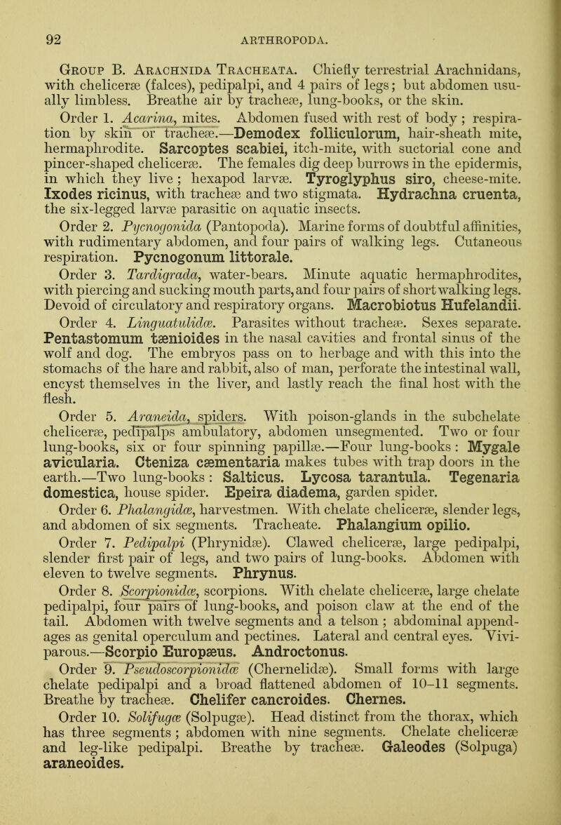 Group B. Arachnid a Tracheata. Chiefly terrestrial Arachnidans, with chelicerae (falces), pedipalpi, and 4 pairs of legs; but abdomen usu- ally limbless. Breathe air by tracheae, lung-books, or the skin. Order 1. Acarina, mites. Abdomen fused with rest of body ; respira- tion by skin or tracheae.—Demodex folliculorum, hair-sheath mite, hermaphrodite. Sarcoptes scabiei, itch-mite, with suctorial cone and pincer-shaped chelicerae. The females dig deep burrows in the epidermis, in which they live; hexapod larvae. Tyroglyphus siro, cheese-mite. Ixodes ricinus, with tracheae and two stigmata. Hydrachna cruenta, the six-legged larvae parasitic on aquatic insects. Order 2. Pycnogonida (Pantopoda). Marine forms of doubtful affinities, with rudimentary abdomen, and four pairs of walking legs. Cutaneous respiration. Pycnogonum littorale. Order 3. Tardigrada, water-bears. Minute aquatic hermaphrodites, with piercing and sucking mouth parts, and four pairs of short walking legs. Devoid of circulatory and respiratory organs. Macrobiotus Hufelandii. Order 4. Linguatulidm. Parasites without tracheae. Sexes separate. Pentastomum taenioides in the nasal cavities and frontal sinus of the wolf and dog. The embryos pass on to herbage and with this into the stomachs of the hare and rabbit, also of man, perforate the intestinal wall, encyst themselves in the liver, and lastly reach the final host with the flesh. Order 5. Araneida, spiders. With poison-glands in the subchelate chelicerae, pedipalps ambulatory, abdomen unsegmented. Two or four lung-books, six or four spinning papillae.—Four lung-books : Mygale avicularia. Cteniza caBmentaria makes tubes with trap doors in the earth.—Two lung-books: Salticus. Lycosa tarantula. Tegenaria domestica, house spider. Epeira diadema, garden spider. Order 6. Phalangidce, harvestmen. With chelate chelicerae, slender legs, and abdomen of six segments. Tracheate. Phalangium opilio. Order 7. Pedipalpi (Phrynidae). Clawed chelicerae, large pedipalpi, slender first pair of legs, and two pairs of lung-books. Alodomen with eleven to twelve segments. Phrynus. Order 8. Scorpionidce, scorpions. With chelate chelicerae, large chelate pedipalpi, four pairs of lung-books, and poison claw at the end of the tail. Abdomen with twelve segments and a telson ; abdominal append- ages as genital operculum and pectines. Lateral and central eyes. Vivi- parous.—Scorpio Europseus. Androctonus. Order 9. Pseudoscorpionidce (Chernelidae). Small forms with large chelate pedipalpi and a broad flattened abdomen of 10-11 segments. Breathe by tracheae. Chelifer cancroides. Chernes. Order 10. Solifugce (Solpugae). Head distinct from the thorax, which has three segments ; abdomen with nine segments. Chelate chelicerae and leg-like pedipalpi. Breathe by tracheae. Galeodes (Solpuga) araneoides.
