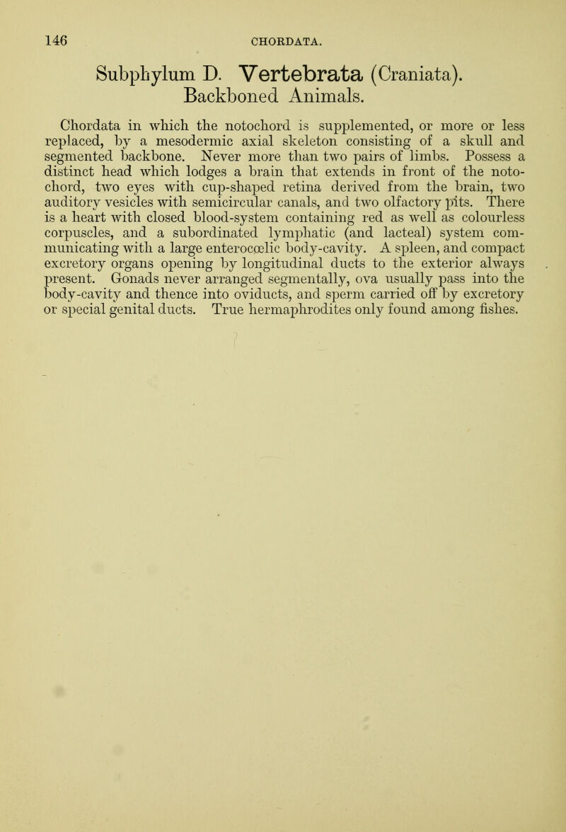Subphylum D. Vertebrata (Craniata). Backboned Animals. Chordata in which the note-chord is supplemented, or more or less replaced, by a mesodermic axial skeleton consisting of a skull and segmented backbone. Never more than two pairs of limbs. Possess a distinct head which lodges a brain that extends in front of the noto- chord, two eyes with cup-shaped retina derived from the brain, two auditory vesicles with semicircular canals, and two olfactory pits. There is a heart with closed blood-system containing red as well as colourless corpuscles, and a subordinated lymphatic (and lacteal) system com- municating with a large enteroccelic body-cavity. A spleen, and compact excretory organs opening by longitudinal ducts to the exterior always present. Gonads never arranged segmentally, ova usually pass into the body-cavity and thence into oviducts, and sperm carried off by excretory or special genital ducts. True hermaphrodites only found among fishes.