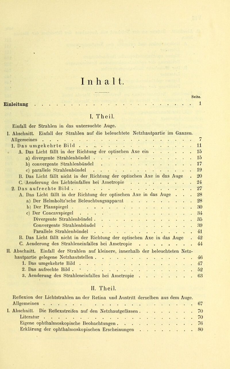 Inhal t. Seite. Einleitung • • • 1 l Theil. Einfall der Strahlen in das untersuchte Auge. I. Abschnitt. Einfall der Strahlen auf die beleuchtete Netzhautpartie im Ganzen. Allgemeines 7 1. Das umgekehrte Bild 11 A. Das Licht fällt in der Richtung der optischen Axe ein 15 a) divergente Strahlenbündel 15 b) convergente Strahlenbündel 17 c) parallele Strahlenbündel 19 B. Das Licht fällt nicht in der.Richtung der optischen Axe in das Auge . 20 C. Aenderung des Lichteinfalles bei Ametropie 24 2. Das aufrechte Bild 27 A. Das Licht fällt in der Richtung der optischen Axe in das Auge ... 28 a) Der Helmholtz'sche Beleuchtungsapparat 28 b) Der Planspiegel . 30 c) Der Concavspiegel 34 Divergente Strahlenbündel 35 Convergente Strahlenbündel 39 Parallele Strahlenbündel 41 B. Das Licht fällt nicht in der Richtung der optischen Axe in das Auge . 42 C. Aenderung des Strahleneinfalles bei Ametropie 44 II. Abschnitt. Einfall der Strahlen auf kleinere, innerhalb der beleuchteten Netz- hautpartie gelegene Netzhautstellen 46 1. Das umgekehrte Bild 47 2. Das aufrechte Bild . • . ' 52 3. Aenderung des Strahleneinfalles bei Ametropie 63 IT. Theil. Reflexion der Lichtstrahlen an der Retina und Austritt derselben aus dem Auge. Allgemeines 67 I. Abschnitt. Die Reflexstreifen auf den Netzhautgefässen 70 Literatur , . ; . . 70 Eigene ophthalmoskopische Beobachtungen 76 Erklärung der ophthalmoskopischen Erscheinungen 80