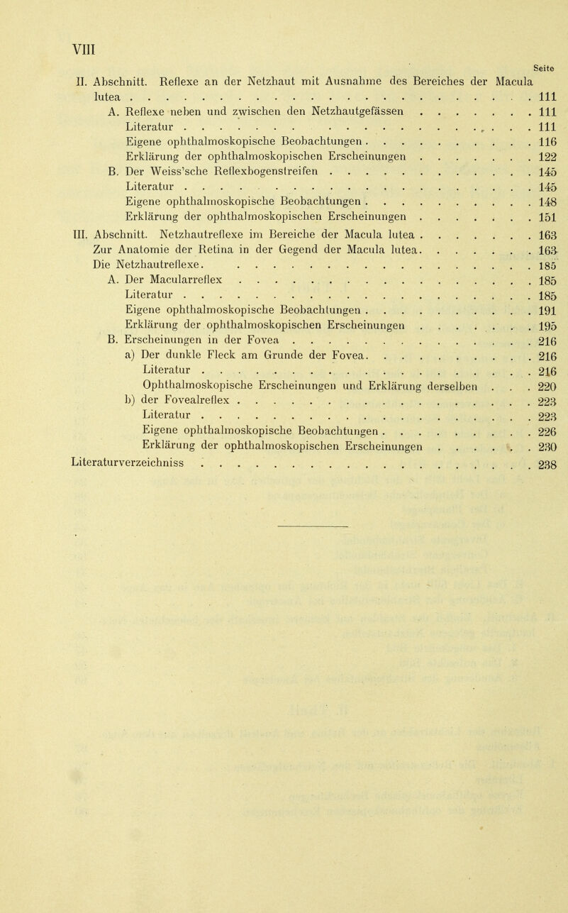 Seite II. Abschnitt. Reflexe an der Netzhaut mit Ausnahme des Bereiches der Macula lutea 111 A. Reflexe neben und zwischen den Netzhautgefässen 111 Literatur ......... „ . . 111 Eigene ophthalmoskopische Beobachtungen 116 Erklärung der ophthalmoskopischen Erscheinungen 122 B. Der Weiss'sche Reflexbogenstreifen 145 Literatur 145 Eigene ophthalmoskopische Beobachtungen 148 Erklärung der ophthalmoskopischen Erscheinungen 151 III. Abschnitt. Netzhautreflexe im Bereiche der Macula lutea 163 Zur Anatomie der Retina in der Gegend der Macula lutea 163 Die Netzhautreflexe. 185 A. Der Macularreflex 185 Literatur . . 185 Eigene ophthalmoskopische Beobachtungen 191 Erklärung der ophthalmoskopischen Erscheinungen . . . . . . . 195 B. Erscheinungen in der Fovea 216 a) Der dunkle Fleck am Grunde der Fovea 216 Literatur 216 Ophthalmoskopische Erscheinungen und Erklärung derselben . . . 220 b) der Fovealreflex 223 Literatur 223 Eigene ophthalmoskopische Beobachtungen 226 Erklärung der ophthalmoskopischen Erscheinungen 230 Literaturverzeichniss 238