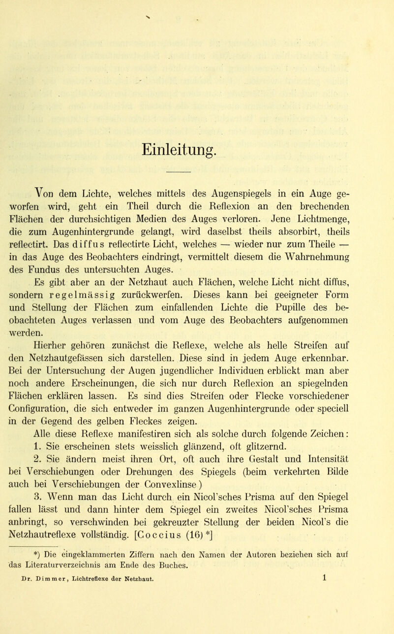 s Einleitung. Von dem Lichte, welches mittels des Augenspiegels in ein Auge ge- worfen wird, geht ein Theil durch die Reflexion an den brechenden Flächen der durchsichtigen Medien des Auges verloren. Jene Lichtmenge, die zum Augenhintergrunde gelangt, wird daselbst theils absorbirt, theils reflectirt. Das diffus reflectirte Licht, welches — wieder nur zum Theile — in das Auge des Beobachters eindringt, vermittelt diesem die Wahrnehmung des Fundus des untersuchten Auges. • Es gibt aber an der Netzhaut auch Flächen, welche Licht nicht diffus, sondern regelmässig zurückwerfen. Dieses kann bei geeigneter Form und Stellung der Flächen zum einfallenden Lichte die Pupille des be- obachteten Auges verlassen und vom Auge des Beobachters aufgenommen werden. Hierher gehören zunächst die Reflexe, welche als helle Streifen auf den Netzhautgefässen sich darstellen. Diese sind in jedem Auge erkennbar. Bei der Untersuchung der Augen jugendlicher Individuen erblickt man aber noch andere Erscheinungen, die sich nur durch Reflexion an spiegelnden Flächen erklären lassen. Es sind dies Streifen oder Flecke vorschiedener Configuration, die sich entweder im ganzen Augenhintergrunde oder speciell in der Gegend des gelben Fleckes zeigen. Alle diese Reflexe manifestiren sich als solche durch folgende Zeichen : 1. Sie erscheinen stets weisslich glänzend, oft glitzernd. 2. Sie ändern meist ihren Ort, oft auch ihre Gestalt und Intensität bei Verschiebungen oder Drehungen des Spiegels (beim verkehrten Bilde auch bei Verschiebungen der Convexlinse) 3. Wenn man das Licht durch ein NicoFsches Prisma auf den Spiegel fallen lässt und dann hinter dem Spiegel ein zweites Nicol'sches Prisma anbringt, so verschwinden bei gekreuzter Stellung der beiden Nicol's die Netzhautreflexe vollständig. [C o c c i u s (16) *] *) Die eingeklammerten Ziffern nach den Namen der Autoren beziehen sich auf das Literaturverzeichnis am Ende des Buches.