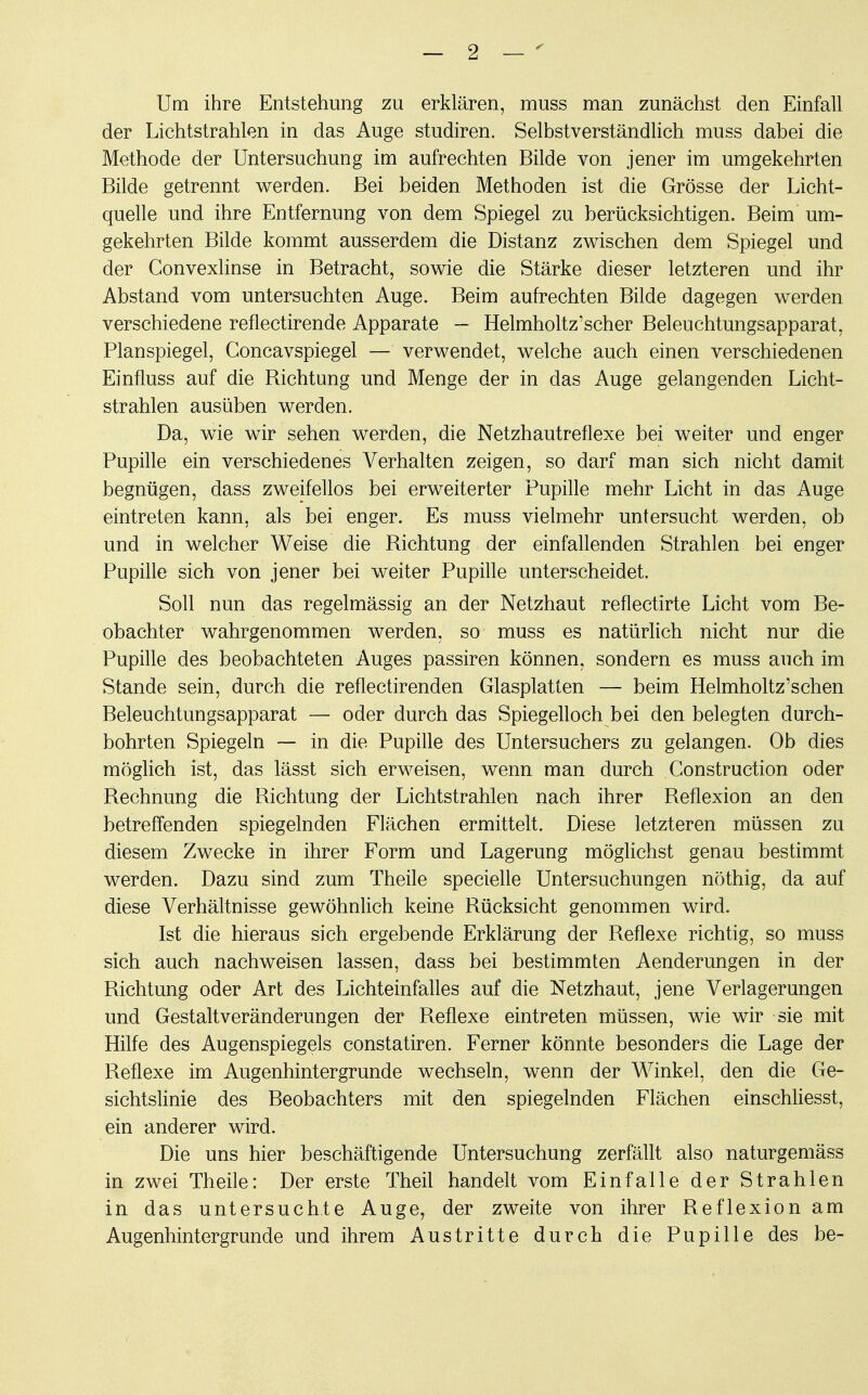 Um ihre Entstehung zu erklären, muss man zunächst den Einfall der Lichtstrahlen in das Auge studiren. Selbstverständlich muss dabei die Methode der Untersuchung im aufrechten Bilde von jener im umgekehrten Bilde getrennt werden. Bei beiden Methoden ist die Grösse der Licht- quelle und ihre Entfernung von dem Spiegel zu berücksichtigen. Beim um- gekehrten Bilde kommt ausserdem die Distanz zwischen dem Spiegel und der Convexlinse in Betracht, sowie die Stärke dieser letzteren und ihr Abstand vom untersuchten Auge. Beim aufrechten Bilde dagegen werden verschiedene reflectirende Apparate - Helmholtz'scher Beleuchtungsapparat, Planspiegel, Concavspiegel — verwendet, welche auch einen verschiedenen Einfluss auf die Bichtung und Menge der in das Auge gelangenden Licht- strahlen ausüben werden. Da, wie wir sehen werden, die Netzhautreflexe bei weiter und enger Pupille ein verschiedenes Verhalten zeigen, so darf man sich nicht damit begnügen, dass zweifellos bei erweiterter Pupille mehr Licht in das Auge eintreten kann, als bei enger. Es muss vielmehr untersucht werden, ob und in welcher Weise die Bichtung der einfallenden Strahlen bei enger Pupille sich von jener bei weiter Pupille unterscheidet. Soll nun das regelmässig an der Netzhaut reflectirte Licht vom Be- obachter wahrgenommen werden, so muss es natürlich nicht nur die Pupille des beobachteten Auges passiren können, sondern es muss auch im Stande sein, durch die reflectirenden Glasplatten — beim Helmholtz'schen Beleuchtungsapparat — oder durch das Spiegelloch bei den belegten durch- bohrten Spiegeln — in die Pupille des Untersuchers zu gelangen. Ob dies möglich ist, das lässt sich erweisen, wenn man durch Construction oder Bechnung die Bichtung der Lichtstrahlen nach ihrer Beflexion an den betreffenden spiegelnden Flächen ermittelt. Diese letzteren müssen zu diesem Zwecke in ihrer Form und Lagerung möglichst genau bestimmt werden. Dazu sind zum Theile specielle Untersuchungen nöthig, da auf diese Verhältnisse gewöhnlich keine Bücksicht genommen wird. Ist die hieraus sich ergebende Erklärung der Beflexe richtig, so muss sich auch nachweisen lassen, dass bei bestimmten Aenderungen in der Bichtung oder Art des Lichteinfalles auf die Netzhaut, jene Verlagerungen und Gestaltveränderungen der Beflexe eintreten müssen, wie wir sie mit Hilfe des Augenspiegels constatiren. Ferner könnte besonders die Lage der Beflexe im Augenhintergrunde wechseln, wenn der Winkel, den die Ge- sichtslinie des Beobachters mit den spiegelnden Flächen einschliesst, ein anderer wird. Die uns hier beschäftigende Untersuchung zerfällt also naturgemäss in zwei Theile: Der erste Theil handelt vom Einfalle der Strahlen in das untersuchte Auge, der zweite von ihrer Beflexion am Augenhintergrunde und ihrem Austritte durch die Pupille des be-