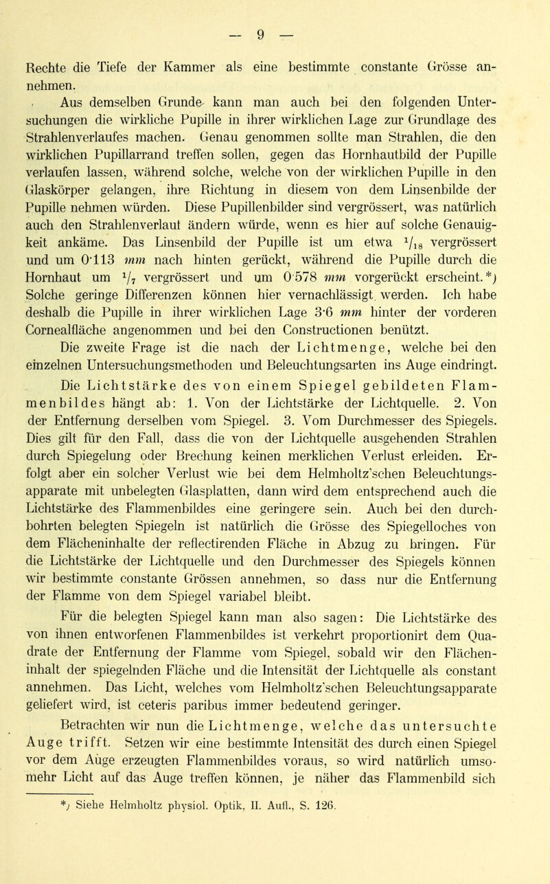 Rechte die Tiefe der Kammer als eine bestimmte constante Grösse an- nehmen. Aus demselben Grunde- kann man auch bei den folgenden Unter- suchungen die wirkliche Pupille in ihrer wirklichen Lage zur Grundlage des Strahlenverlaufes machen. Genau genommen sollte man Strahlen, die den wirklichen Pupillarrand treffen sollen, gegen das Hornhautbild der Pupille verlaufen lassen, während solche, welche von der wirklichen Pupille in den Glaskörper gelangen, ihre Richtung in diesem von dem Linsenbilde der Pupille nehmen würden. Diese Pupillenbilder sind vergrössert, was natürlich auch den Strahlenverlaut ändern würde, wenn es hier auf solche Genauig- keit ankäme. Das Linsenbild der Pupille ist um etwa 1/18 vergrössert und um Ol 13 mm nach hinten gerückt, während die Pupille durch die Hornhaut um 1j7 vergrössert und um 0578 mm vorgerückt erscheint.*) Solche geringe Differenzen können hier vernachlässigt, werden. Ich habe deshalb die Pupille in ihrer wirklichen Lage 3*6 mm hinter der vorderen Cornealfläche angenommen und bei den Constructionen benützt. Die zweite Frage ist die nach der Lichtmenge, welche bei den einzelnen Untersuchungsmethoden und Releuchtungsarten ins Auge eindringt. Die Lichtstärke des von einem Spiegel gebildeten Flam- menbildes hängt ab: 1. Von der Lichtstärke der Lichtquelle. 2. Von der Entfernung derselben vom Spiegel. 3. Vom Durchmesser des Spiegels. Dies gilt für den Fall, dass die von der Lichtquelle ausgehenden Strahlen durch Spiegelung oder Rrechung keinen merklichen Verlust erleiden. Er- folgt aber ein solcher Verlust wie bei dem Helmholtz'schen Beleuchtungs- apparate mit unbelegten Glasplatten, dann wird dem entsprechend auch die Lichtstärke des Flammenbildes eine geringere sein. Auch bei den durch- bohrten belegten Spiegeln ist natürlich die Grösse des Spiegelloches von dem Flächeninhalte der reflectirenden Fläche in Abzug zu bringen. Für die Lichtstärke der Lichtquelle und den Durchmesser des Spiegels können wir bestimmte constante Grössen annehmen, so dass nur die Entfernung der Flamme von dem Spiegel variabel bleibt. Für die belegten Spiegel kann man also sagen: Die Lichtstärke des von ihnen entworfenen Flammenbildes ist verkehrt proportionirt dem Qua- drate der Entfernung der Flamme vom Spiegel, sobald wir den Flächen- inhalt der spiegelnden Fläche und die Intensität der Lichtquelle als constant annehmen. Das Licht, welches vom Helmholtz'schen Beleuchtungsapparate geliefert wird, ist ceteris paribus immer bedeutend geringer. Betrachten wir nun die Licht menge, welche das untersuchte Auge trifft. Setzen wir eine bestimmte Intensität des durch einen Spiegel vor dem Auge erzeugten Flammenbildes voraus, so wird natürlich umso- mehr Licht auf das Auge treffen können, je näher das Flammenbild sich *j Siehe Helmholtz physiol. Optik, IL Aufl., S. 126.