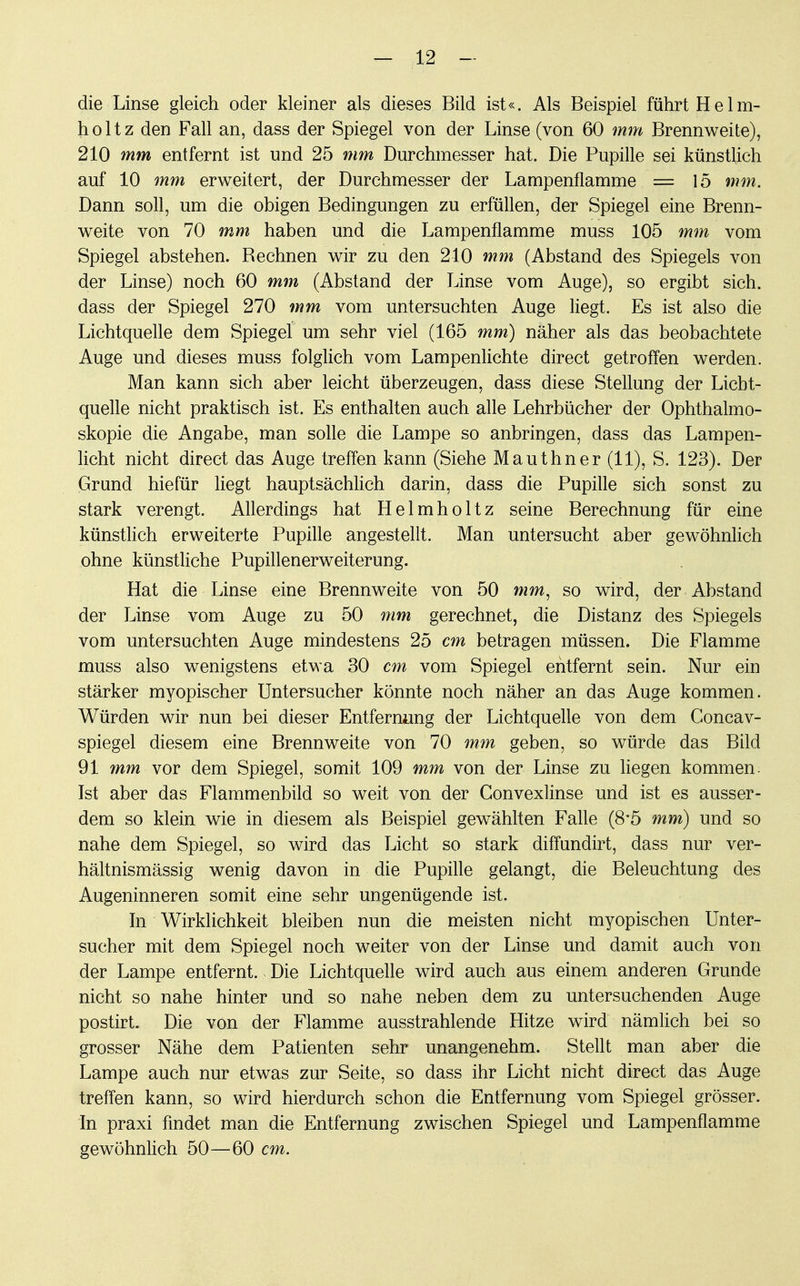 die Linse gleich oder kleiner als dieses Bild ist«. Als Beispiel führt Helm- holt z den Fall an, dass der Spiegel von der Linse (von 60 mm Brennweite), 210 mm entfernt ist und 25 mm Durchmesser hat. Die Pupille sei künstlich auf 10 mm erweitert, der Durchmesser der Lampenflamme = 15 mm. Dann soll, um die obigen Bedingungen zu erfüllen, der Spiegel eine Brenn- weite von 70 mm haben und die Lampenflamme muss 105 mm vom Spiegel abstehen. Bechnen wir zu den 210 mm (Abstand des Spiegels von der Linse) noch 60 mm (Abstand der Linse vom Auge), so ergibt sich, dass der Spiegel 270 mm vom untersuchten Auge liegt. Es ist also die Lichtquelle dem Spiegel um sehr viel (165 mm) näher als das beobachtete Auge und dieses muss folglich vom Lampenlichte direct getroffen werden. Man kann sich aber leicht überzeugen, dass diese Stellung der Licht- quelle nicht praktisch ist. Es enthalten auch alle Lehrbücher der Ophthalmo- skopie die Angabe, man solle die Lampe so anbringen, dass das Lampen- licht nicht direct das Auge treffen kann (Siehe Mauthner (11), S. 123). Der Grund hiefür liegt hauptsächlich darin, dass die Pupille sich sonst zu stark verengt. Allerdings hat Helmholtz seine Berechnung für eine künstlich erweiterte Pupille angestellt. Man untersucht aber gewöhnlich ohne künstliche Pupillenerweiterung. Hat die Linse eine Brennweite von 50 mm, so wird, der Abstand der Linse vom Auge zu 50 mm gerechnet, die Distanz des Spiegels vom untersuchten Auge mindestens 25 cm betragen müssen. Die Flamme muss also wenigstens etwa 30 cm vom Spiegel entfernt sein. Nur ein stärker myopischer Untersucher könnte noch näher an das Auge kommen. Würden wir nun bei dieser Entfernung der Lichtquelle von dem Concav- spiegel diesem eine Brennweite von 70 mm geben, so würde das Bild 91 mm vor dem Spiegel, somit 109 mm von der Linse zu liegen kommen. Ist aber das Flammenbild so weit von der Gonvexlinse und ist es ausser- dem so klein wie in diesem als Beispiel gewählten Falle (8*5 mm) und so nahe dem Spiegel, so wird das Licht so stark diffundirt, dass nur ver- hältnismässig wenig davon in die Pupille gelangt, die Beleuchtung des Augeninneren somit eine sehr ungenügende ist. In Wirklichkeit bleiben nun die meisten nicht myopischen Unter- sucher mit dem Spiegel noch weiter von der Linse und damit auch von der Lampe entfernt. Die Lichtquelle wird auch aus einem anderen Grunde nicht so nahe hinter und so nahe neben dem zu untersuchenden Auge postirt. Die von der Flamme ausstrahlende Hitze wird nämlich bei so grosser Nähe dem Patienten sehr unangenehm. Stellt man aber die Lampe auch nur etwas zur Seite, so dass ihr Licht nicht direct das Auge treffen kann, so wird hierdurch schon die Entfernung vom Spiegel grösser. In praxi findet man die Entfernung zwischen Spiegel und Lampenflamme gewöhnlich 50—60 cm.