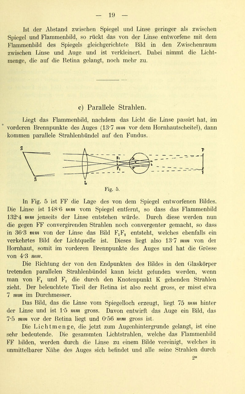 Ist der Abstand zwischen Spiegel und Linse geringer als zwischen Spiegel und Flammenbild, so rückt das von der Linse entworfene mit dem Flammenbild des Spiegels gleichgerichtete Bild in den Zwischenraum zwischen Linse und Auge und ist verkleinert. Dabei nimmt die Licht- menge, die auf die Retina gelangt, noch mehr zu. c) Parallele Strahlen. Liegt das Flammenbild, nachdem das Licht die Linse passirt hat, im vorderen Brennpunkte des Auges (13*7 mm vor dem Hornhautscheitel), dann kommen parallele Strahlenbündel auf den Fundus. Fig. 5. In Fig. 5 ist FF die Lage des von dem Spiegel entworfenen Bildes. Die Linse ist i48 6 mm vom Spiegel entfernt, so dass das Flammenbild 132'4 mm jenseits der Linse entstehen würde. Durch diese werden nun die gegen FF convergirenden Strahlen noch convergenter gemacht, so dass in 36*3 mm von der Linse das Bild F^ entsteht, welches ebenfalls ein verkehrtes Bild der Lichtquelle ist. Dieses liegt also 13'7 mm von der Hornhaut, somit im vorderen Brennpunkte des Auges und hat die Grösse von 4'3 mm. Die Richtung der von den Endpunkten des Bildes in den Glaskörper tretenden parallelen Strahlenbündel kann leicht gefunden werden, wenn man von F1 und F5 die durch den Knotenpunkt K gehenden Strahlen zieht. Der beleuchtete Theil der Retina ist also recht gross, er misst etwa 7 mm im Durchmesser. Das Bild, das die Linse vom Spiegelloch erzeugt, liegt 75 mm hinter der Linse und ist 1*5 mm gross. Davon entwirft das Auge ein Bild, das 7-5 mm vor der Retina liegt und 0*56 mm gross ist. Die Licht menge, die jetzt zum Augenhintergrunde gelangt, ist eine sehr bedeutende. Die gesammten Lichtstrahlen, welche das Flammenbild FF bilden, werden durch die Linse zu einem Bilde vereinigt, welches in unmittelbarer Nähe des Auges sich befindet und alle seine Strahlen durch 2*