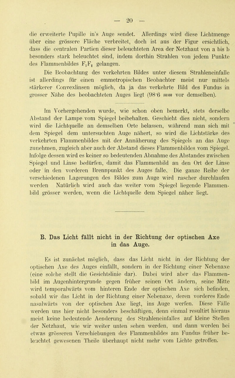 die erweiterte Pupille in's Auge sendet. Allerdings wird diese Lichtmenge über eine grössere Fläche verbreitet, doch ist aus der Figur ersichtlich, dass die centralen Partien dieser beleuchteten Area der Netzhaut von a bis b besonders stark beleuchtet sind, indem dorthin Strahlen von jedem Punkte des Flammenbildes F1F1 gelangen. Die Beobachtung des verkehrten Bildes unter diesem Strahleneinfalle ist allerdings für einen emmetropischen Beobachter meist nur mittels stärkerer Gonvexlinsen möglich, da ja das verkehrte Bild des Fundus in grosser Nähe des beobachteten Auges liegt (98'6 mm vor demselben). Im Vorhergehenden wurde, wie schon oben bemerkt, stets derselbe Abstand der Lampe vom Spiegel beibehalten. Geschieht dies nicht, sondern wird die Lichtquelle an demselben Orte belassen, während man sich mit dem Spiegel dem untersuchten Auge nähert, so wird die Lichtstärke des verkehrten Flammenbildes mit der Annäherung des Spiegels an das Auge zunehmen, zugleich aber auch der Abstand dieses Flammenbildes vom Spiegel. Infolge dessen wird es keiner so bedeutenden Abnahme des Abstandes zwischen Spiegel und Linse bedürfen, damit das Flammenbild an den Ort der Linse oder in den vorderen Brennpunkt des Auges falle.. Die ganze Reihe der verschiedenen Lagerungen des Bildes zum Auge wird rascher durchlaufen werden Natürlich wird auch das weiter vom Spiegel liegende Flammen- bild grösser werden, wTenn die Lichtquelle dem Spiegel näher liegt. B. Das Licht fällt nicht in der Richtung der optischen Axe in das Auge. Es ist zunächst möglich, class das Licht nicht in der Richtung der optischen Axe des Auges einfällt, sondern in der Richtung einer Nebenaxe (eine solche stellt die Gesichtslinie dar). Dabei wird aber das Flammen- bild im Augenhintergrunde gegen früher seinen Ort ändern, seine Mitte wird temporalwärts vom hinteren Ende der optischen Axe sich befinden, sobald wir das Licht in der Richtung einer Nebenaxe, deren vorderes Ende nasalwärts von der optischen Axe liegt, ins Auge werfen. Diese Fälle werden uns hier nicht besonders beschäftigen, denn einmal resultirt hieraus meist keine bedeutende Aenderung des Strahleneinfalles auf kleine Stellen der Netzhaut, wie wir weiter unten sehen werden, und dann werden bei etwas grösseren Verschiebungen des Flammenbildes am Fundus früher be- leuchtet gewesenen Theile überhaupt nicht mehr vom Lichte getroffen.