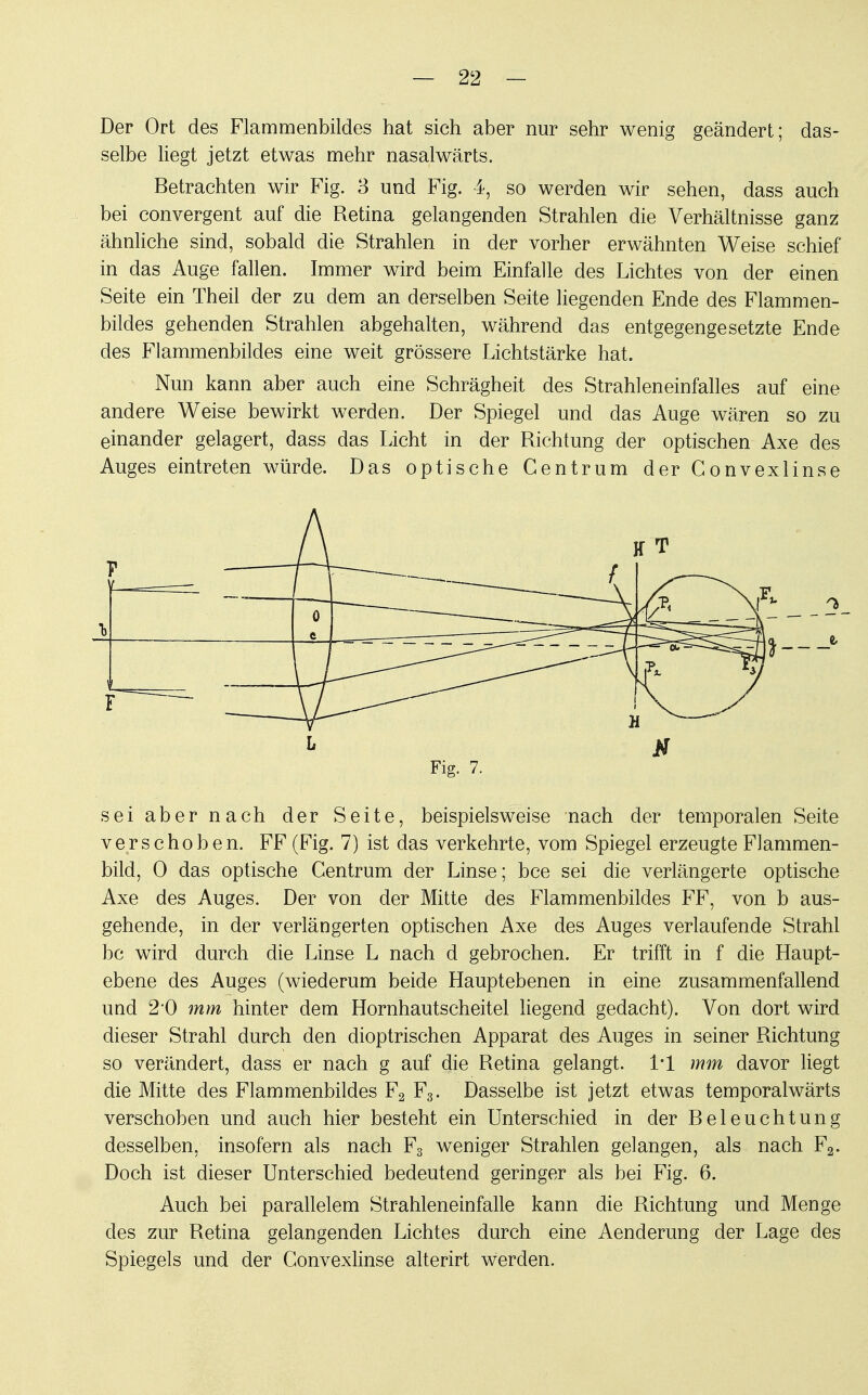 Der Ort des Flammenbildes hat sich aber nur sehr wenig geändert; das- selbe liegt jetzt etwas mehr nasalwärts. Betrachten wir Fig. 3 und Fig. 4, so werden wir sehen, dass auch bei convergent auf die Retina gelangenden Strahlen die Verhältnisse ganz ähnliche sind, sobald die Strahlen in der vorher erwähnten Weise schief in das Auge fallen. Immer wird beim Einfalle des Lichtes von der einen Seite ein Theil der zu dem an derselben Seite liegenden Ende des Flammen- bildes gehenden Strahlen abgehalten, während das entgegengesetzte Ende des Flammenbildes eine weit grössere Lichtstärke hat. Nun kann aber auch eine Schrägheit des Strahleneinfalles auf eine andere Weise bewirkt werden. Der Spiegel und das Auge wären so zu einander gelagert, dass das Licht in der Richtung der optischen Axe des Auges eintreten würde. Das optische Gentrum der Conv ex linse ■ -f b » f  — =~~ T~ —^oi i r—] Fig. 7. sei aber nach der Seite, beispielsweise nach der temporalen Seite verschoben. FF (Fig. 7) ist das verkehrte, vom Spiegel erzeugte Flammen- bild, 0 das optische Centrum der Linse; bce sei die verlängerte optische Axe des Auges. Der von der Mitte des Flammenbildes FF, von b aus- gehende, in der verlängerten optischen Axe des Auges verlaufende Strahl bc wird durch die Linse L nach d gebrochen. Er trifft in f die Haupt- ebene des Auges (wiederum beide Hauptebenen in eine zusammenfallend und 2*0 mm hinter dem Hornhautscheitel liegend gedacht). Von dort wird dieser Strahl durch den dioptrischen Apparat des Auges in seiner Richtung so verändert, dass er nach g auf die Retina gelangt. 1*1 mm davor liegt die Mitte des Flammenbildes F2 F3. Dasselbe ist jetzt etwas temporalwärts verschoben und auch hier besteht ein Unterschied in der Beleuchtung desselben, insofern als nach F3 weniger Strahlen gelangen, als nach F2. Doch ist dieser Unterschied bedeutend geringer als bei Fig. 6. Auch bei parallelem Strahleneinfalle kann die Richtung und Menge des zur Retina gelangenden Lichtes durch eine Aenderung der Lage des Spiegels und der Convexlinse alterirt werden.