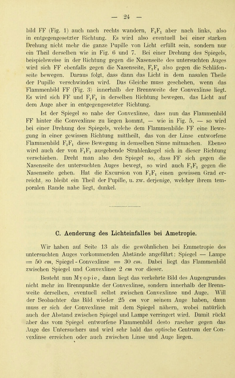 bild FF (Fig. 1) auch nach rechts wandern, FlF1 aber nach links, also in entgegengesetzter Richtung. Es wird also eventuell bei einer starken Drehung nicht mehr die ganze Pupille von Licht erfüllt sein, sondern nur ein Theil derselben wie in Fig. 6 und 7. Bei einer Drehung des Spiegels, beispielsweise in der Richtung gegen die Nasenseite des untersuchten Auges wird sich FF ebenfalls gegen die Nasenseite, ^F, also gegen die Schläfen- seite bewegen. Daraus folgt, dass dann das Licht in dem nasalen Theile der Pupille verschwinden wird. Das Gleiche muss geschehen, wenn das Flammenbild FF (Fig. 3) innerhalb der Brennweite der Convexlinse liegt. Es wird sich FF und FiF, in derselben Richtung bewegen, das Licht auf dem Auge aber in entgegengesetzter Richtung. Ist der Spiegel so nahe der Convexlinse, dass nun das Flammenbild FF hinter die Convexlinse zu liegen kommt, — wie in Fig. 5, — so wird bei einer Drehung des Spiegels, welche dem Flammenbilde FF eine Bewe- gung in einer gewissen Richtung mittheilt, das von der Linse entworfene Flammenbild F^ diese Bewegung in demselben Sinne mitmachen. Ebenso wird auch der von F^ ausgehende Strahlenkegel sich in dieser Richtung verschieben. Dreht man also den Spiegel' so, dass FF sich gegen die Nasenseite des untersuchten Auges bewegt, so wird auch F1F1 gegen die Nasenseite gehen. Hat die Excursion von F^ einen gewissen Grad er- reicht; so bleibt ein Theil der Pupille, u. zw. derjenige, welcher ihrem tem- poralen Rande nahe liegt, dunkel. C. Aenderung des Lichteinfalles bei Ametropie. Wir haben auf Seite 13 als die gewöhnlichen bei Emmetropie des untersuchten Auges vorkommenden Abstände angefahrt: Spiegel — Lampe = 50 cm, Spiegel - Convexlinse = 30 cm. Dabei liegt das Flammenbild zwischen Spiegel und Convexlinse 2 cm vor dieser. Besteht nun Myopie, dann liegt das verkehrte Bild des Augengrundes nicht mehr im Brennpunkte der Convexlinse, sondern innerhalb der Brenn- weite derselben, eventuell selbst zwischen Convexlinse und Auge. Will der Beobachter das Bild wieder 25 cm vor seinem Auge haben, dann muss er sich der Convexlinse mit dem Spiegel nähern, wobei natürlich auch der Abstand zwischen Spiegel und Lampe verringert wird. Damit rückt aber das vom Spiegel entworfene Flammenbild desto rascher gegen das Auge des Untersuchers und wird sehr bald das optische Centrum der Con- vexlinse erreichen oder auch zwischen Linse und Auge liegen.