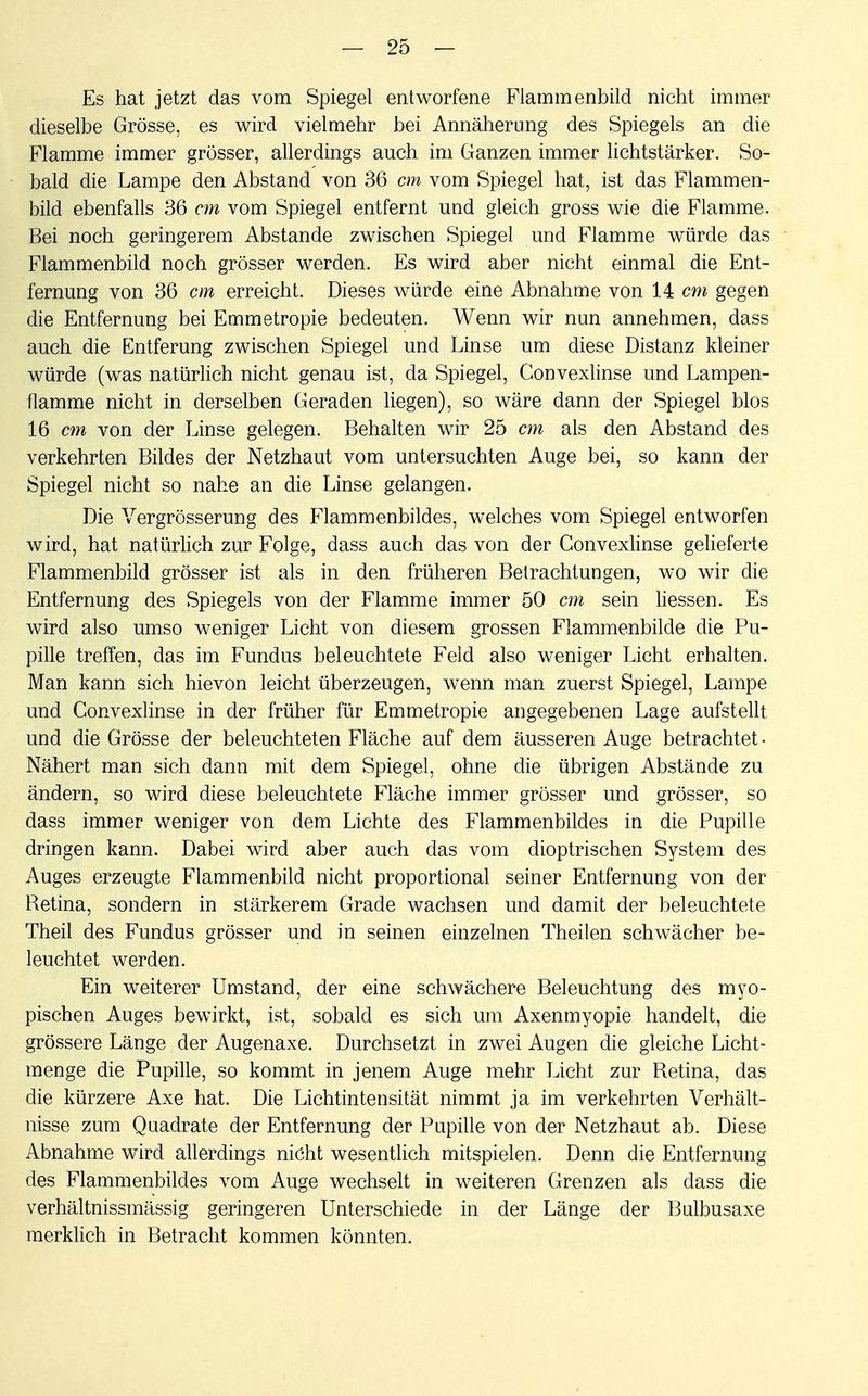 Es hat jetzt das vom Spiegel entworfene Flammenbild nicht immer dieselbe Grösse, es wird vielmehr bei Annäherung des Spiegels an die Flamme immer grösser, allerdings auch im Ganzen immer lichtstärker. So- bald die Lampe den Abstand von 36 cm vom Spiegel hat, ist das Flammen- bild ebenfalls 36 cm vom Spiegel entfernt und gleich gross wie die Flamme. Bei noch geringerem Abstände zwischen Spiegel und Flamme würde das Flammenbild noch grösser werden. Es wird aber nicht einmal die Ent- fernung von 36 cm erreicht. Dieses würde eine Abnahme von 14 cm gegen die Entfernung bei Emmetropie bedeuten. Wenn wir nun annehmen, dass auch die Entferung zwischen Spiegel und Linse um diese Distanz kleiner würde (was natürlich nicht genau ist, da Spiegel, Convexlinse und Lampen- flamme nicht in derselben Geraden liegen), so wäre dann der Spiegel blos 16 cm von der Linse gelegen. Behalten wir 25 cm als den Abstand des verkehrten Bildes der Netzhaut vom untersuchten Auge bei, so kann der Spiegel nicht so nahe an die Linse gelangen. Die Vergrösserung des Flammenbildes, welches vom Spiegel entworfen wird, hat natürlich zur Folge, dass auch das von der Convexlinse gelieferte Flammenbild grösser ist als in den früheren Betrachtungen, wo wir die Entfernung des Spiegels von der Flamme immer 50 cm sein Hessen. Es wird also umso weniger Licht von diesem grossen Flammenbilde die Pu- pille treffen, das im Fundus beleuchtete Feld also weniger Licht erhalten. Man kann sich hievon leicht überzeugen, wenn man zuerst Spiegel, Lampe und Convexlinse in der früher für Emmetropie angegebenen Lage aufstellt und die Grösse der beleuchteten Fläche auf dem äusseren Auge betrachtet- Nähert man sich dann mit dem Spiegel, ohne die übrigen Abstände zu ändern, so wird diese beleuchtete Fläche immer grösser und grösser, so dass immer weniger von dem Lichte des Flammenbildes in die Pupille dringen kann. Dabei wird aber auch das vom dioptrischen System des Auges erzeugte Flammenbild nicht proportional seiner Entfernung von der Retina, sondern in stärkerem Grade wachsen und damit der beleuchtete Theil des Fundus grösser und in seinen einzelnen Theilen schwächer be- leuchtet werden. Ein weiterer Umstand, der eine schwächere Beleuchtung des myo- pischen Auges bewirkt, ist, sobald es sich um Axenmyopie handelt, die grössere Länge der Augenaxe. Durchsetzt in zwei Augen die gleiche Licht- menge die Pupille, so kommt in jenem Auge mehr Licht zur Retina, das die kürzere Axe hat. Die Lichtintensität nimmt ja im verkehrten Verhält- nisse zum Quadrate der Entfernung der Pupille von der Netzhaut ab. Diese Abnahme wird allerdings nicht wesentlich mitspielen. Denn die Entfernung des Flammenbildes vom Auge wechselt in weiteren Grenzen als dass die verhältnissmässig geringeren Unterschiede in der Länge der Bulbusaxe merklich in Betracht kommen könnten.
