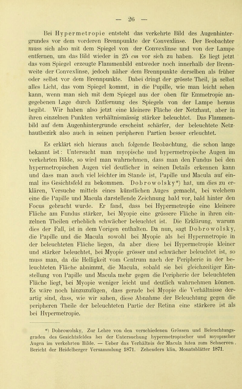 Bei Hypermetropie entsteht das verkehrte Bild des Augenhinter- grundes vor dem vorderen Brennpunkte der Convexlinse. Der Beobachter muss sich also mit dem Spiegel von der Convexlinse und von der Lampe entfernen, um das Bild wieder in 25 cm vor sich zu haben. Es liegt jetzt das vom Spiegel erzeugte Flammenbild entweder noch innerhalb der Brenn- weite der Convexlinse, jedoch näher dem Brennpunkte derselben als früher oder selbst vor dem Brennpunkte. Dabei dringt der grösste Theil, ja selbst alles Licht, das vom Spiegel kommt, in die Pupille, wie man leicht sehen kann, wenn man sich mit dem Spiegel aus der oben für Emmetropie an- gegebenen Lage durch Entfernung des Spiegels von der Lampe heraus begibt. Wir haben also jetzt eine kleinere Fläche der Netzhaut, aber in ihren einzelnen Punkten verhältnismässig stärker beleuchtet. Das Flammen- bild auf dem Augenhintergrunde erscheint schärfer, der beleuchtete Netz- hautbezirk also auch in seinen peripheren Partien besser erleuchtet. Es erklärt sich hieraus auch folgende Beobachtung, die schon lange bekannt ist: Untersucht man myopische und hypermetropische Augen im verkehrten Bilde, so wird man wahrnehmen, dass man den Fundus bei den hypermetropischen Augen viel deutlicher in seinen Details erkennen kann und dass man auch viel leichter im Stande ist, Papille und Macula auf ein- mal ins Gesichtsfeld zu bekommen. Dob r ow olsky*) hat, um dies zu er- klären, Versuche mittels eines künstlichen Auges gemacht, bei welchem eine die Papille und Macula darstellende Zeichnung bald vor, bald hinter den Focus gebracht wurde. Er fand, dass bei Hypermetropie eine kleinere Fläche am Fundus stärker, bei Myopie eine grössere Fläche in ihren ein- zelnen Theilen erheblich schwächer beleuchtet ist. Die Erklärung, warum dies der Fall, ist in dem Vorigen enthalten. Da nun, sagt Dobrowolsky, die Papille und die Macula sowohl bei Myopie als bei Hypermetropie in der beleuchteten Fläche liegen, da aber diese bei Hypermetropie kleiner und stärker beleuchtet, bei Myopie grösser und schwächer beleuchtet ist, so muss man, da die Helligkeit vom Centrum nach der Peripherie in der be- leuchteten Fläche abnimmt, die Macula, sobald sie bei gleichzeitiger Ein- stellung von Papille und Macula mehr gegen die Peripherie der beleuchteten Fläche liegt, bei Myopie weniger leicht und deutlich wahrnehmen können. Es wäre noch hinzuzufügen, dass gerade bei Myopie die Verhältnisse der- artig sind, dass, wie wir sahen, diese Abnahme der Beleuchtung gegen die peripheren Theile der beleuchteten Partie der Retina eine stärkere ist als bei Hypermetropie. *) Dobrowolsky, Zur Lehre von den verschiedenen Grössen und Beleuchtungs- graden des Gesichtsfeldes bei der Untersuchung hypermetropischer und myopischer Augen im verkehrten Bilde. — Ueber das Verhältnis der Macula lutea zum Sehnerven. Bericht der Heidelberger Versammlung 1871. Zehenders klin. Monatsblätter 1871.