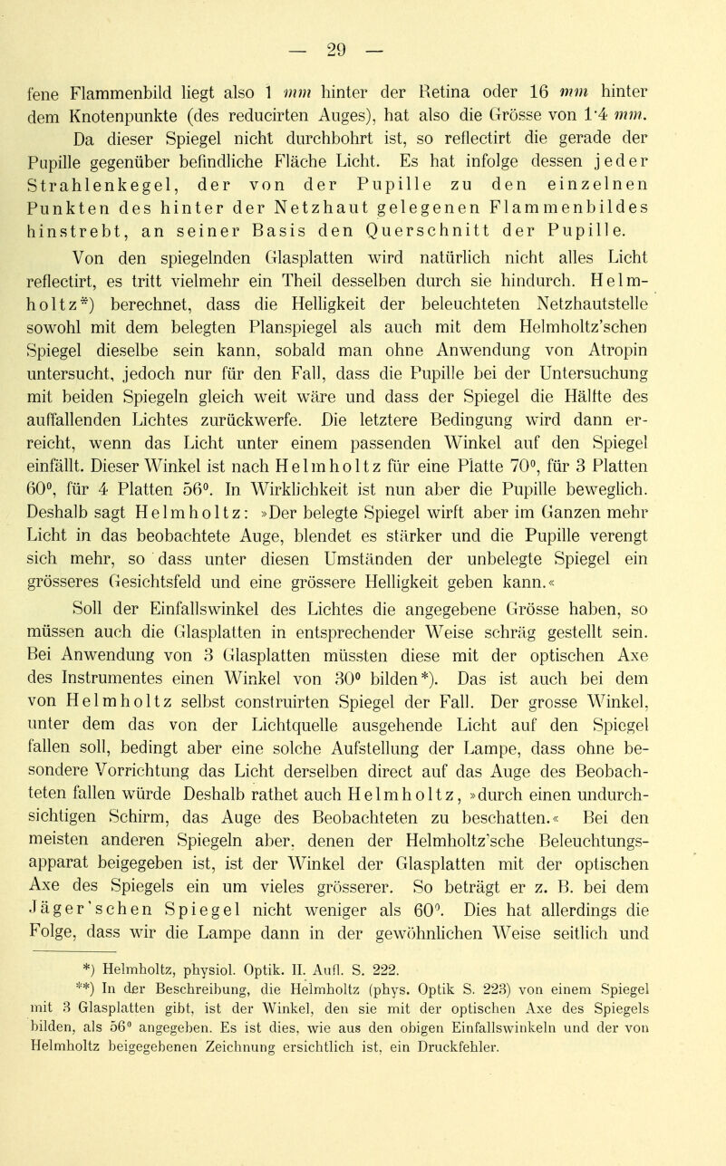 fene Flammenbild liegt also 1 mm hinter der Retina oder 16 mm hinter dem Knotenpunkte (des reducirten Auges), hat also die Grösse von 1*4 mm. Da dieser Spiegel nicht durchbohrt ist, so reflectirt die gerade der Pupille gegenüber befindliche Fläche Licht. Es hat infolge dessen jeder Strahlenkegel, der von der Pupille zu den einzelnen Punkten des hinter der Netzhaut gelegenen Flammenbildes hinstrebt, an seiner Basis den Querschnitt der Pupille. Von den spiegelnden Glasplatten wird natürlich nicht alles Licht reflectirt, es tritt vielmehr ein Theil desselben durch sie hindurch. Helm- holt z*) berechnet, dass die Helligkeit der beleuchteten Netzhautstelle sowohl mit dem belegten Planspiegel als auch mit dem Helmholtz'schen Spiegel dieselbe sein kann, sobald man ohne Anwendung von Atropin untersucht, jedoch nur für den Fall, dass die Pupille bei der Untersuchung mit beiden Spiegeln gleich weit wäre und dass der Spiegel die Hallte des auffallenden Lichtes zurückwerfe. Die letztere Bedingung wird dann er- reicht, wenn das Licht unter einem passenden Winkel auf den Spiegel einfällt. Dieser Winkel ist nach Helmholtz für eine Platte 70°, für 3 Platten 60°, für 4 Platten 56°. In Wirklichkeit ist nun aber die Pupille beweglich. Deshalb sagt Helmholtz: »Der belegte Spiegel wirft aber im Ganzen mehr Licht in das beobachtete Auge, blendet es stärker und die Pupille verengt sich mehr, so dass unter diesen Umständen der unbelegte Spiegel ein grösseres Gesichtsfeld und eine grössere Helligkeit geben kann.« Soll der Einfallswinkel des Lichtes die angegebene Grösse haben, so müssen auch die Glasplatten in entsprechender Weise schräg gestellt sein. Bei Anwendung von 3 Glasplatten müssten diese mit der optischen Axe des Instrumentes einen Winkel von 30° bilden*). Das ist auch bei dem von Helmholtz selbst construirten Spiegel der Fall. Der grosse Winkel, unter dem das von der Lichtquelle ausgehende Licht auf den Spiegel fallen soll, bedingt aber eine solche Aufstellung der Lampe, dass ohne be- sondere Vorrichtung das Licht derselben direct auf das Auge des Beobach- teten fallen würde Deshalb rathet auch Helmholtz, »durch einen undurch- sichtigen Schirm, das Auge des Beobachteten zu beschatten.« Bei den meisten anderen Spiegeln aber, denen der Helmholtz'sche Beleuchtungs- apparat beigegeben ist, ist der Winkel der Glasplatten mit der optischen Axe des Spiegels ein um vieles grösserer. So beträgt er z. B. bei dem Jäger'sehen Spiegel nicht weniger als 60°. Dies hat allerdings die Folge, dass wir die Lampe dann in der gewöhnlichen Weise seitlich und *) Helmholtz, physiol. Optik. IL Aufl. S. 222. **) In der Beschreibung, die Helmholtz (phys. Optik S. 223) von einem Spiegel mit 3 Glasplatten gibt, ist der Winkel, den sie mit der optischen Axe des Spiegels bilden, als 56° angegeben. Es ist dies, wie aus den obigen Einfallswinkeln und der von Helmholtz beigegebenen Zeichnung ersichtlich ist, ein Druckfehler.