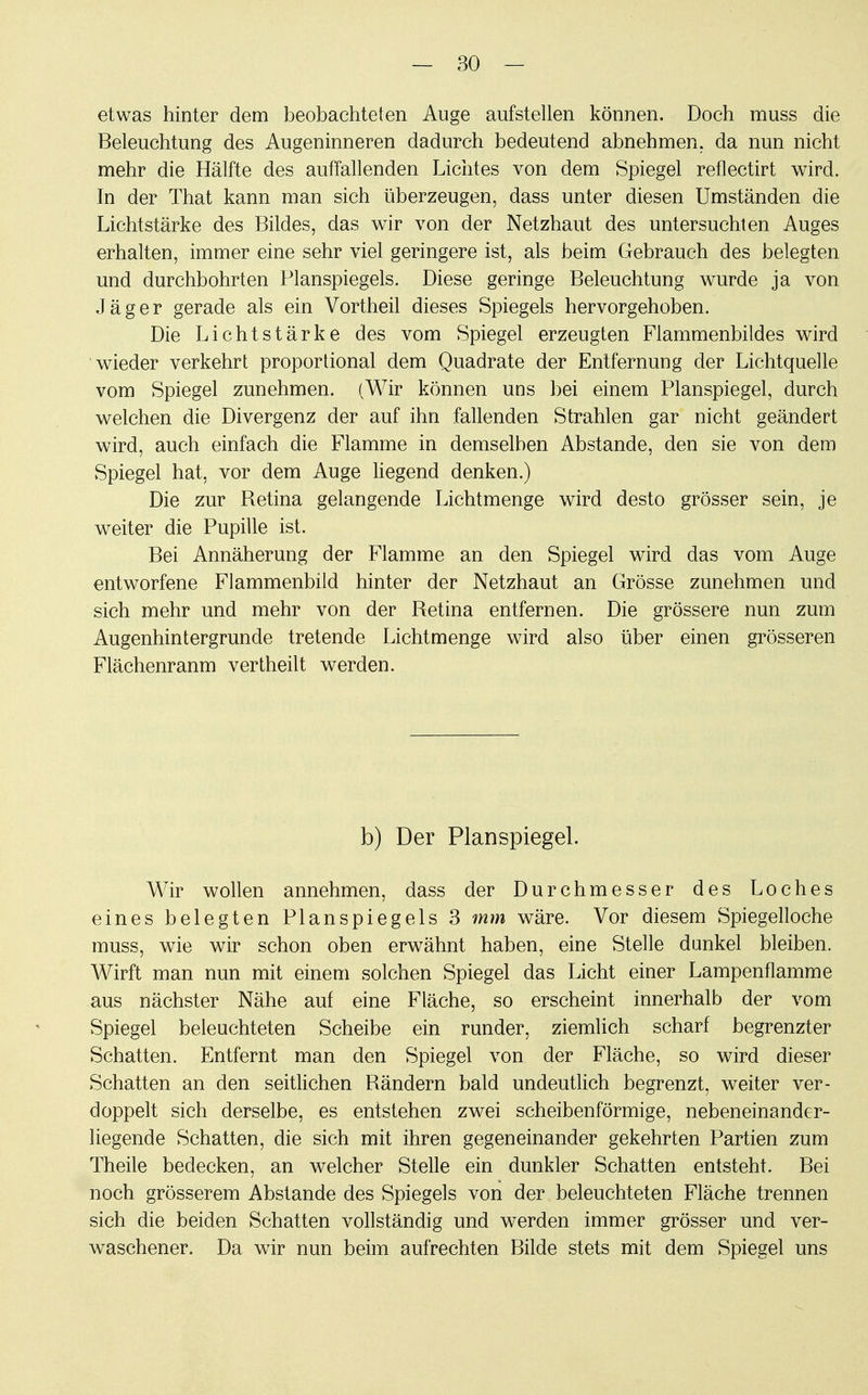 etwas hinter dem beobachteten Auge aufstellen können. Doch muss die Beleuchtung des Augeninneren dadurch bedeutend abnehmen, da nun nicht mehr die Hälfte des auffallenden Lichtes von dem Spiegel reflectirt wird. In der That kann man sich überzeugen, dass unter diesen Umständen die Lichtstärke des Bildes, das wir von der Netzhaut des untersuchten Auges erhalten, immer eine sehr viel geringere ist, als beim Gebrauch des belegten und durchbohrten Planspiegels. Diese geringe Beleuchtung wurde ja von Jäger gerade als ein Vortheil dieses Spiegels hervorgehoben. Die Lichtstärke des vom Spiegel erzeugten Flammenbildes wird wieder verkehrt proportional dem Quadrate der Entfernung der Lichtquelle vom Spiegel zunehmen. (Wir können uns bei einem Planspiegel, durch welchen die Divergenz der auf ihn fallenden Strahlen gar nicht geändert wird, auch einfach die Flamme in demselben Abstände, den sie von dem Spiegel hat, vor dem Auge liegend denken.) Die zur Retina gelangende Lichtmenge wird desto grösser sein, je weiter die Pupille ist. Bei Annäherung der Flamme an den Spiegel wird das vom Auge entworfene Flammenbild hinter der Netzhaut an Grösse zunehmen und sich mehr und mehr von der Retina entfernen. Die grössere nun zum Augenhintergrunde tretende Lichtmenge wird also über einen grösseren Flächenranm vertheilt werden. b) Der Planspiegel. Wir wollen annehmen, dass der Durchmesser des Loches eines belegten Planspiegels 3 mm wäre. Vor diesem Spiegelloche muss, wie wir schon oben erwähnt haben, eine Stelle dunkel bleiben. Wirft man nun mit einem solchen Spiegel das Licht einer Lampenflamme aus nächster Nähe auf eine Fläche, so erscheint innerhalb der vom Spiegel beleuchteten Scheibe ein runder, ziemlich scharf begrenzter Schatten. Entfernt man den Spiegel von der Fläche, so wird dieser Schatten an den seitlichen Rändern bald undeutlich begrenzt, weiter ver- doppelt sich derselbe, es entstehen zwei scheibenförmige, nebeneinander- liegende Schatten, die sich mit ihren gegeneinander gekehrten Partien zum Theile bedecken, an welcher Stelle ein dunkler Schatten entsteht. Bei noch grösserem Abstände des Spiegels von der beleuchteten Fläche trennen sich die beiden Schatten vollständig und werden immer grösser und ver- waschener. Da wir nun beim aufrechten Bilde stets mit dem Spiegel uns