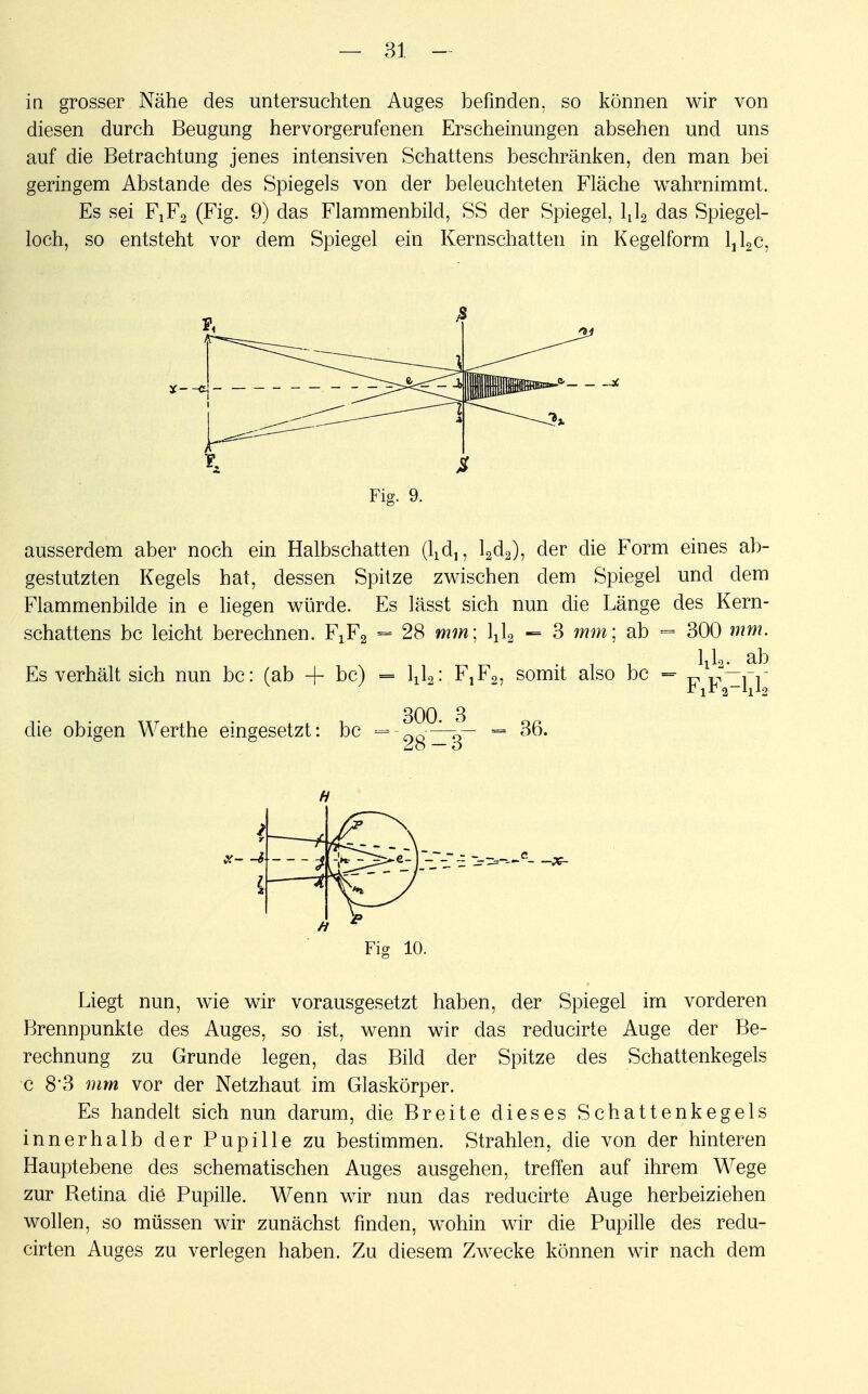 in grosser Nähe des untersuchten Auges befinden, so können wir von diesen durch Beugung hervorgerufenen Erscheinungen absehen und uns auf die Betrachtung jenes intensiven Schattens beschränken, den man bei geringem Abstände des Spiegels von der beleuchteten Fläche wahrnimmt. Es sei FjFq (Fig. 9) das Flammenbild, SS der Spiegel, lxl2 das Spiegel- loch, so entsteht vor dem Spiegel ein Kernschatten in Kegelform ljl2c, Fig. 9. ausserdem aber noch ein Halbschatten (Vd,, l2d2), der die Form eines ab- gestutzten Kegels hat, dessen Spitze zwischen dem Spiegel und dem Flammenbilde in e liegen würde. Es lässt sich nun die Länge des Kern- schattens bc leicht berechnen. FjF2 = 28 mm; l^ - 3 mm; ab - 300 mm. Es verhält sich nun bc: (ab + bc) = l^: F^o, somit also bc =• *J2— die obigen Werthe eingesetzt: bc =-?^|- = 36. Fig 10. Liegt nun, wie wir vorausgesetzt haben, der Spiegel im vorderen Brennpunkte des Auges, so ist, wenn wir das reducirte Auge der Be- rechnung zu Grunde legen, das Bild der Spitze des Schattenkegels c 8*3 mm vor der Netzhaut im Glaskörper. Es handelt sich nun darum, die Breite dieses Schattenkegels innerhalb der Pupille zu bestimmen. Strahlen, die von der hinteren Hauptebene des schematischen Auges ausgehen, treffen auf ihrem Wege zur Retina die Pupille. Wenn wir nun das reducirte Auge herbeiziehen wollen, so müssen wir zunächst finden, wohin wir die Pupille des redu- cirten Auges zu verlegen haben. Zu diesem Zwecke können wir nach dem