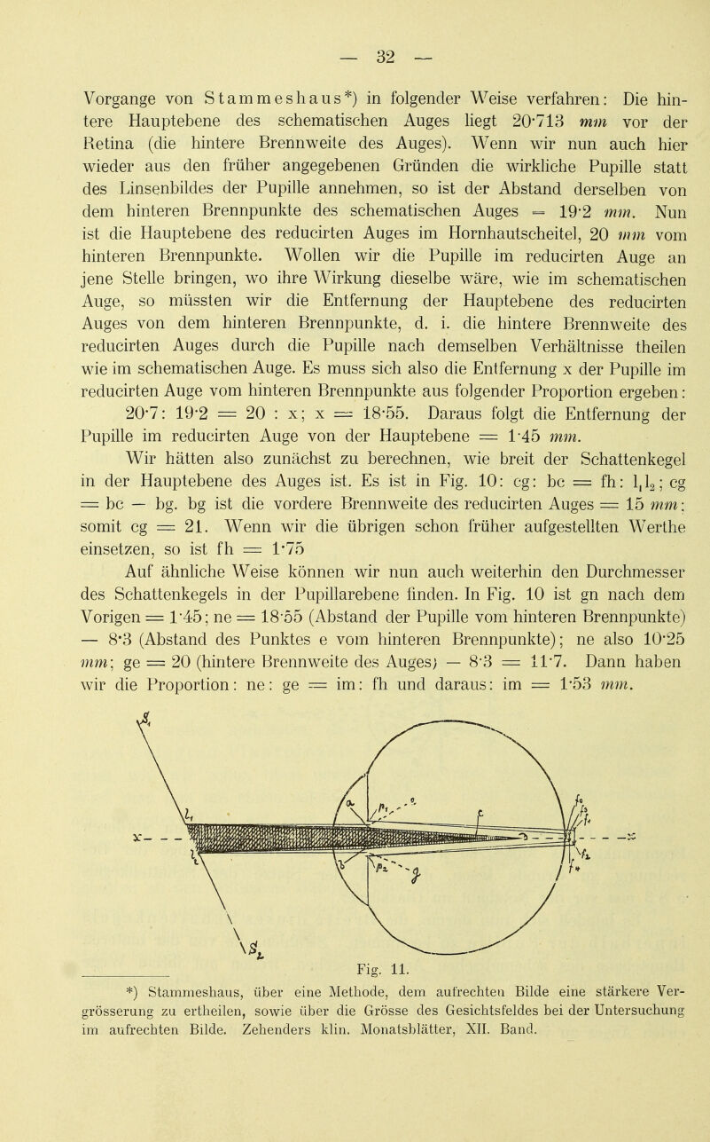 Vorgange von Stammeshaus*) in folgender Weise verfahren: Die hin- tere Hauptehene des schematischen Auges liegt 20*713 mm vor der Retina (die hintere Brennweite des Auges). Wenn wir nun auch hier wieder aus den früher angegebenen Gründen die wirkliche Pupille statt des Linsenbildes der Pupille annehmen, so ist der Abstand derselben von dem hinteren Brennpunkte des schematischen Auges = 19*2 mm. Nun ist die Hauptebene des reducirten Auges im Hornhautscheitel, 20 mm vom hinteren Brennpunkte. Wollen wir die Pupille im reducirten Auge an jene Stelle bringen, wo ihre Wirkung dieselbe wäre, wie im schematischen Auge, so müssten wir die Entfernung der Hauptebene des reducirten Auges von dem hinteren Brennpunkte, d. i. die hintere Brennweite des reducirten Auges durch die Pupille nach demselben Verhältnisse theilen wie im schematischen Auge. Es muss sich also die Entfernung x der Pupille im reducirten Auge vom hinteren Brennpunkte aus folgender Proportion ergeben: 20-7: 19-2 = 20 : x; x = 18-55. Daraus folgt die Entfernung der Pupille im reducirten Auge von der Hauptebene = 145 mm. Wir hätten also zunächst zu berechnen, wie breit der Schattenkegel in der Hauptebene des Auges ist. Es ist in Fig. 10: cg: bc = fh: l,l2; cg = bc — bg. bg ist die vordere Brennweite des reducirten Auges =15 mm: somit cg = 21. Wenn wir die übrigen schon früher aufgestellten Werthe einsetzen, so ist fh = 1*75 Auf ähnliche Weise können wir nun auch weiterhin den Durchmesser des Schattenkegels in der Pupillarebene finden. In Fig. 10 ist gn nach dem Vorigen = 1*45; ne = 18'55 (Abstand der Pupille vom hinteren Brennpunkte) — 8*3 (Abstand des Punktes e vom hinteren Brennpunkte); ne also 10*25 mm; ge = 20 (hintere Brennweite des Auges) — 8*3 = 11*7. Dann haben wir die Proportion: ne: ge == im: fh und daraus: im = 1*53 mm. Fig. 11. *) Stammeshaus, über eine Methode, dem aufrechten Bilde eine stärkere Ver- größerung zu ertheilen, sowie über die Grösse des Gesichtsfeldes bei der Untersuchung im aufrechten Bilde. Zehenders klin. Monatsblätter, XII. Band.