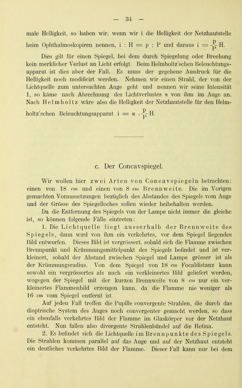 male Helligkeit, so haben wir. wenn wir i die Helligkeit der Netzhautstelle beim Ophthalmoskopiren nennen, i : H = p : P und daraus i = « H. Dies gilt für einen Spiegel, bei dem durch Spiegelung oder Brechung kein merklicher Verlust an Licht erfolgt. Beim Helmholtz'schen Beleuchtungs- apparat ist dies aber der Fall. Es muss der gegebene Ausdruck für die Helligkeit noch modificirt werden. Nehmen wir einen Strahl, der von der Lichtquelle zum untersuchten Auge geht und nennen wir seine Intensität 1, so käme nach Abrechnung des Lichtverlustes a von ihm im Auge an. Nach H e 1 m h o 11 z wäre also die Helligkeit der Netzhautstelle für den Helm- holtz'schen Beleuchtungsapparat i = a .-S-H. c. Der Concavspiegel. Wir wollen hier zwei Arten von Concavspiegeln betrachten: einen von 18 cm und einen von 8 cm Brennweite. Die im Vorigen gemachten Voraussetzungen bezüglich des Abstandes des Spiegels vom Auge und der Grösse des Spiegelloches sollen wieder beibehalten werden. Da die Entfernung des Spiegels von der Lampe nicht immer die gleiche ist, so können folgende Fälle eintreten: 1. Die Lichtquelle liegt ausserhalb der Brennweite des Spiegels, dann wird von ihm ein verkehrtes, vor dem Spiegel liegendes Bild entworfen. Dieses Bild ist vergrössert, sobald sich die Flamme zwischen Brennpunkt und Krümmungsmittelpunkt des Spiegels befindet und ist ver- kleinert, sobald der Abstand zwischen Spiegel und Lampe grösser ist als der Krümmungsradius» Von dem Spiegel von 18 cm Focaldistanz kann sowohl ein vergrössertes als auch ein verkleinertes Bild geliefert werden, wogegen der Spiegel mit der kurzen Brennweite von 8 cm nur ein ver- kleinertes Flammenbild erzeugen kann, da die Flamme nie weniger als 16 cm vom Spiegel entfernt ist. Auf jeden Fall treffen die Pupille convergente Strahlen, die durch das dioptrische System des Auges noch convergenter gemacht werden, so dass ein ebenfalls verkehrtes Bild der Flamme im Glaskörper vor der Netzhaut entsteht. Nun fallen also divergente Strahlenbündel auf die Betina. 2. Es befindet sich die Lichtquelle im Brennpunkte des Spiegels. Die Strahlen kommen parallel auf das Auge und auf der Netzhaut entsteht ein deutliches verkehrtes Bild der Flamme. Dieser Fall kann nur bei dem