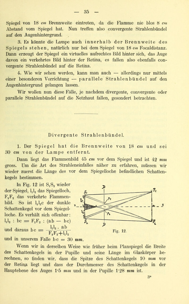 Spiegel von 18 cm Brennweite eintreten, da die Flamme nie blos 8 cm Abstand vom Spiegel hat. Nun treffen also eonvergente Strahlenbündel auf den Augenhintergrund. , 3. Es könnte die Lampe auch innerhalb der Brennweite des Spiegels stehen, natürlich nur bei dem Spiegel von 18 cm Focaldistanz. Dann erzeugt der Spiegel ein virtuelles aufrechtes Bild hinter sich, das Auge davon ein verkehrtes Bild hinter der Betina, es fallen also ebenfalls eon- vergente Strahlenbündel auf die Betina. 4. Wie wir sehen werden, kann man auch — allerdings nur mittels einer besonderen Vorrichtung — parallele Strahlenbündel auf den Augenhintergrund gelangen lassen. Wir wollen nun diese Fälle, je nachdem divergente, eonvergente oder parallele Strahlenbündel auf die Netzhaut fallen, gesondert betrachten. Divergente Strahlenbündel. 1. Der Spiegel hat die Brennweite von 18 cm und sei 30 cm von der Lampe entfernt. Dann liegt das Flammenbild 45 cm vor dem Spiegel und ist 42 mm gross. Um die Art des Strahleneinfalles näher zu erfahren, müssen wir wieder zuerst die Länge des vor dem Spiegelloche befindlichen Schatten- kegels bestimmen. In Fig. 12 ist SLS2 wieder der Spiegel, IJ2 das Spiegelloch, FjF2 das verkehrte Flammen- bild. So ist l,l2c der dunkle x Schattenkegel vor dem Spiegel- loche. Es verhält sich offenbar: ixla : bc = FXF2 : (ab — bc) lJa. ab und daraus bc = Fig. 12. F1F2+1112 und in unserem Falle bc = 30 mm. Wenn wir in derselben Weise wie früher beim Planspiegel die Breite des Schattenkegels in der Pupille und seine Länge im Glaskörper be- rechnen, so finden wir, dass die Spitze des Schattenkegels 10 mm vor der Betina liegt und dass der Durchmesser des Schattenkegels in der Hauptebene des Auges 1*5 mm und in der Pupille 1'28 mm ist. 3*