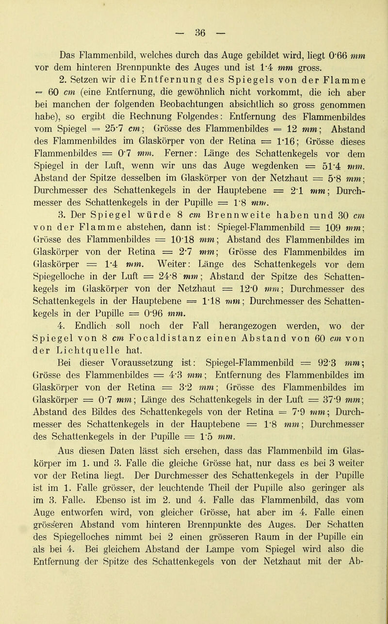 Das Flammenbild, welches durch das Auge gebildet wird, liegt 0*66 mm vor dem hinteren Brennpunkte des Auges und ist 1*4 mm gross. 2. Setzen wir die Entfernung des Spiegels von der Flamme ■= 60 cm (eine Entfernung, die gewöhnlich nicht vorkommt, die ich aber bei manchen der folgenden Beobachtungen absichtlich so gross genommen habe), so ergibt die Bechnung Folgendes: Entfernung des Flammenbildes vom Spiegel = 25'7 cm; Grösse des Flammenbildes = 12 mm; Abstand des Flammenbildes im Glaskörper von der Betina = 1*16; Grösse dieses Flammenbildes = 07 mm. Ferner: Länge des Schattenkegels vor dem Spiegel in der Luft, wenn wir uns das Auge wegdenken = 51*4 mm. Abstand der Spitze desselben im Glaskörper von der Netzhaut = 5*8 mm; Durchmesser des Schattenkegels in der Hauptebene = 2*1 mm ; Durch- messer des Schattenkegels in der Pupille = 1*8 mm. 3. Der Spiegel würde 8 cm Brennweite haben und 30 cm von der Flamme abstehen, dann ist: Spiegel-Flammenbild = 109 mm; Grösse des Flammenbildes = 10'18 mm; Abstand des Flammenbildes im Glaskörper von der Betina == 2*7 mm; Grösse des Flammenbildes im Glaskörper = 1*4 mm. Weiter: Länge des Schattenkegels vor dem Spiegelloche in der Luft = 24*8 mm; Abstand der Spitze des Schatten- kegels im Glaskörper von der Netzhaut == 12*0 mm; Durchmesser des Schattenkegels in der Hauptebene == 1*18 mm; Durchmesser des Schatten- kegels in der Pupille = 0*96 mm. 4. Endlich soll noch der Fall herangezogen werden, wo der Spiegel von 8 cm Focaldistanz einen Abstand von 60 cm von der Lichtquelle hat. Bei dieser Voraussetzung ist: Spiegel-Flammenbild = 92'3 mm; Grösse des Flammenbildes = 4-3 mm; Entfernung des Flammenbildes im Glaskörper von der Betina = 3-2 mm; Grösse des Flammenbildes im Glaskörper = 0*7 mm; Länge des Schattenkegels in der Luft = 37*9 mm; Abstand des Bildes des Schattenkegels von der Betina = 7*9 mm\ Durch- messer des Schattenkegels iu der Hauptebene = T8 mm; Durchmesser des Schattenkegels in der Pupille = 15 mm. Aus diesen Daten lässt sich ersehen, dass das Flammenbild im Glas- körper im 1. und 3. Falle die gleiche Grösse hat, nur dass es bei 3 weiter vor der Betina liegt. Der Durchmesser des Schattenkegels in der Pupille ist im 1. Falle grösser, der leuchtende Theil der Pupille also geringer als im 3. Falle. Ebenso ist im 2. und 4. Falle das Flammenbild, das vom Auge entworfen wird, von gleicher Grösse, hat aber im 4. Falle einen grösseren Abstand vom hinteren Brennpunkte des Auges. Der Schatten des Spiegelloches nimmt bei 2 einen grösseren Baum in der Pupille ein als bei 4. Bei gleichem Abstand der Lampe vom Spiegel wird also die Entfernung der Spitze des Schattenkegels von der Netzhaut mit der Ab-