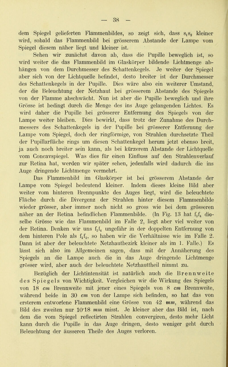 dem Spiegel gelieferten Flammenbildes, so zeigt sich, dass sxs2 kleiner wird, sobald das Flammenbild bei grösserem Abstände der Lampe vom Spiegel diesem näher liegt und kleiner ist. Sehen wir zunächst davon ab, dass die Pupille beweglich ist, so wird weiter die das Flammenbild im Glaskörper bildende Lichtmenge ab- hängen von dem Durchmesser des Schattenkegels. Je weiter der Spiegel aber sich von der Lichtquelle befindet, desto breiter ist der Durchmesser des Schattenkegels in der Pupille. Dies wäre also ein weiterer Umstand, der die Beleuchtung der Netzhaut bei grösserem Abstände des Spiegels von der Flamme abschwächt. Nun ist aber die Pupille beweglich und ihre Grösse ist bedingt durch die Menge des ins Auge gelangenden Lichtes. Es wird daher die Pupille bei grösserer Entfernung des Spiegels von der Lampe weiter bleiben. Dies bewirkt, dass trotz der Zunahme des Durch- messers des Schattenkegels in der Pupille bei grösserer Entfernung der Lampe vom Spiegel, doch der ringförmige, von Strahlen durchsetzte Theil der Pupillarfläche rings um diesen Schattenkegel herum jetzt ebenso breit, ja auch noch breiter sein kann, als bei kürzerem Abstände der Lichtquelle vom Concavspiegel. Was dies für einen Einfluss auf den Strahlenverlauf zur Retina hat, werden wir später sehen, jedenfalls wird dadurch die ins Auge dringende Lichtmenge vermehrt. Das Flammenbild im Glaskörper ist bei grösserem Abstände der Lampe vom Spiegel bedeutend kleiner. Indem dieses kleine Bild aber weiter vom hinteren Brennpunkte des Auges liegt, wird die beleuchtete Fläche durch die Divergenz der Strahlen hinter diesem Flammenbilde wieder grösser, aber immer noch nicht so gross wie bei dem grösseren näher an der Retina befindlichen Flammenbilde. (In Fig. 13 hat f3f4 die- selbe Grösse wie das Flammenbild im Falle 2, liegt aber viel weiter von der Retina. Denken wir uns f3f4 ungefähr in der doppelten Entfernung von dem hinteren Pole als fif2, so haben wir die Verhältnisse wie im Falle 2. Dann ist aber der beleuchtete Netzhautbezirk kleiner als im 1. Falle.) Es lässt sich also im Allgemeinen sagen, dass mit der Annäherung des Spiegels an die Lampe auch die in das Auge dringende Lichtmenge grösser wird, aber auch der beleuchtete Netzhauttheil nimmt zu. Bezüglich der Lichtintensität ist natürlich auch die Brennweite des Spiegels von Wichtigkeit. Vergleichen wir die Wirkung des Spiegels von 18 cm Brennweite mit jener eines Spiegels von 8 cm Brennweite, während beide in 30 cm von der Lampe sich befinden, so hat das von ersterem entworfene Flammenbild eine Grösse von 42 mm, während das Bild des zweiten nur 10*18 mm misst. Je kleiner aber das Bild ist, nach dem die vom Spiegel reflectirten Strahlen convergiren, desto mehr Licht kann durch die Pupille in das Auge dringen, desto weniger geht durch Beleuchtung der äusseren Theile des Auges verloren.