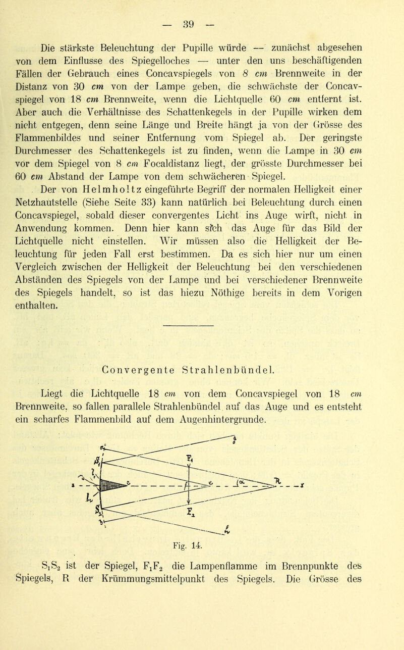 Die stärkste Beleuchtung der Pupille würde — zunächst abgesehen von dem Einflüsse des Spiegelloches — unter den uns beschäftigenden Fällen der Gebrauch eines Goncavspiegels von 8 cm Brennweite in der Distanz von 30 cm von der Lampe geben, die schwächste der Concav- spiegel von 18 cm Brennweite, wenn die Lichtquelle 60 cm entfernt ist. Aber auch die Verhältnisse des Schattenkegels in der Pupille wirken dem nicht entgegen, denn seine Länge und Breite hängt ja von der Grösse des Flammenbildes und seiner Entfernung vom Spiegel ab. Der geringste Durchmesser des Schattenkegels ist zu finden, wenn die Lampe in 30 cm vor dem Spiegel von 8 cm Focaldistanz liegt, der grösste Durchmesser bei 60 cm Abstand der Lampe von dem schwächeren Spiegel. Der von H e 1 m h o 11 z eingeführte Begriff der normalen Helligkeit einer Netzhautstelle (Siehe Seite 33) kann natürlich bei Beleuchtung durch einen Concavspiegel, sobald dieser convergentes Licht ins Auge wirft, nicht in Anwendung kommen. Denn hier kann sfch das Auge für das Bild der Lichtquelle nicht einstellen. Wir müssen also die Helligkeit der Be- leuchtung für jeden Fall erst bestimmen. Da es sich hier nur um einen Vergleich zwischen der Helligkeit der Beleuchtung bei den verschiedenen Abständen des Spiegels von der Lampe und bei verschiedener Brennweite des Spiegels handelt, so ist das hiezu Nöthige bereits in dem Vorigen enthalten. Gonvergente Strahlenbündel. Liegt die Lichtquelle 18 cm von dem Concavspiegel von 18 cm Brennweite, so fallen parallele Strahlenbündel auf das Auge und es entsteht ein scharfes Flammenbild auf dem Augenhintergrunde. Fig. 14. SiS2 ist der Spiegel, FxF2 die Lampenflamme im Brennpunkte des Spiegels, R der Krümmungsmittelpunkt des Spiegels. Die Grösse des