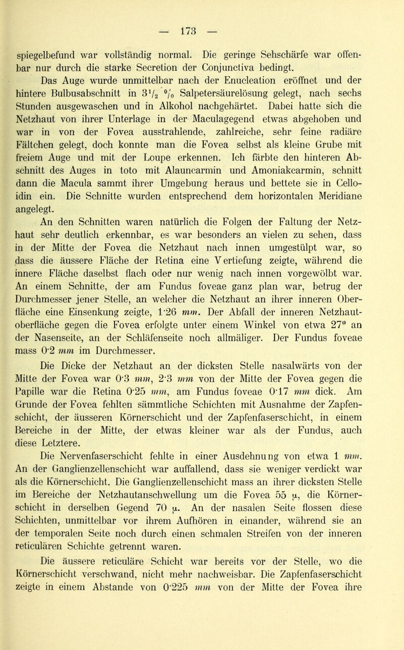 spiegelbefund war vollständig normal. Die geringe Sehschärfe war offen- bar nur durch die starke Secretion der Conjunctiva bedingt. Das Auge wurde unmittelbar nach der Enucleation eröffnet und der hintere Bulbusabschnitt in 372 °/'o Salpetersäurelösung gelegt, nach sechs Stunden ausgewaschen und in Alkohol nachgehärtet. Dabei hatte sich die Netzhaut von ihrer Unterlage in der Maculagegend etwas abgehoben und war in von der Fovea ausstrahlende, zahlreiche, sehr feine radiäre Fältchen gelegt, doch konnte man die Fovea selbst als kleine Grube mit freiem Auge und mit der Loupe erkennen. Ich färbte den hinteren Ab- schnitt des Auges in toto mit Alauncarmin und Amoniakcarmin, schnitt dann die Macula sammt ihrer Umgebung heraus und bettete sie in Gello- idin ein. Die Schnitte wurden entsprechend dem horizontalen Meridiane angelegt. An den Schnitten waren natürlich die Folgen der Faltung der Netz- haut sehr deutlich erkennbar, es war besonders an vielen zu sehen, dass in der Mitte der Fovea die Netzhaut nach innen umgestülpt war, so dass die äussere Fläche der Retina eine Vertiefung zeigte, während die innere Fläche daselbst flach oder nur wenig nach innen vorgewölbt war. An einem Schnitte, der am Fundus foveae ganz plan war, betrug der Durchmesser jener Stelle, an welcher die Netzhaut an ihrer inneren Ober- fläche eine Einsenkung zeigte, 1*26 mm. Der Abfall der inneren Netzhaut- oberfläche gegen die Fovea erfolgte unter einem Winkel von etwa 27° an der Nasenseite, an der Schläfenseite noch allmäliger. Der Fundus foveae mass 0*2 mm im Durchmesser. Die Dicke der Netzhaut an der dicksten Stelle nasalwärts von der Mitte der Fovea war 0*3 mm, 23 mm von der Mitte der Fovea gegen die Papille war die Retina 0*25 mm, am Fundus foveae 0*17 mm dick. Am Grunde der Fovea fehlten sämmtliche Schichten mit Ausnahme der Zapfen- schicht, der äusseren Körnerschicht und der Zapfenfaserschicht, in einem Bereiche in der Mitte, der etwas kleiner war als der Fundus, auch diese Letztere. Die Nervenfaserschicht fehlte in einer Ausdehnung von etwa 1 mm. An der Ganglienzellenschicht war auffallend, dass sie weniger verdickt war als die Körnerschicht. Die Ganglienzellenschicht mass an ihrer dicksten Stelle im Bereiche der Netzhautanschwellung um die Fovea 55 jx, die Körner- schicht in derselben Gegend 70 \i. An der nasalen Seite flössen diese Schichten, unmittelbar vor ihrem Aufhören in einander, während sie an der temporalen Seite noch durch einen schmalen Streifen von der inneren reticulären Schichte getrennt waren. Die äussere reticuläre Schicht war bereits vor der Stelle, wo die Körnerschicht verschwand, nicht mehr nachweisbar. Die Zapfen faserschi cht zeigte in einem Abstände von 0*225 mm von der Mitte der Fovea ihre