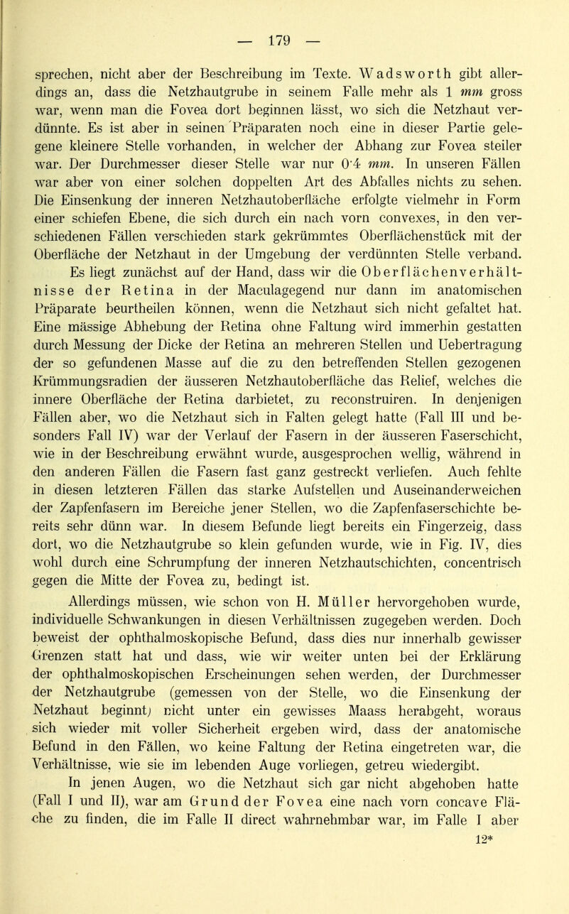 sprechen, nicht aber der Beschreibung im Texte. Wadsworth gibt aller- dings an, dass die Netzhautgrube in seinem Falle mehr als 1 mm gross war, wenn man die Fovea dort beginnen lässt, wo sich die Netzhaut ver- dünnte. Es ist aber in seinen Präparaten noch eine in dieser Partie gele- gene kleinere Stelle vorhanden, in welcher der Abhang zur Fovea steiler war. Der Durchmesser dieser Stelle war nur 0'4 mm. In unseren Fällen war aber von einer solchen doppelten Art des Abfalles nichts zu sehen. Die Einsenkung der inneren Netzhautoberfläche erfolgte vielmehr in Form einer schiefen Ebene, die sich durch ein nach vorn convexes, in den ver- schiedenen Fällen verschieden stark gekrümmtes Oberflächenstück mit der Oberfläche der Netzhaut in der Umgebung der verdünnten Stelle verband. Es liegt zunächst auf der Hand, dass wir die Oberflächenverhält- nisse der Retina in der Maculagegend nur dann im anatomischen Präparate beurtheilen können, wenn die Netzhaut sich nicht gefaltet hat. Eine mässige Abhebung der Retina ohne Faltung wird immerhin gestatten durch Messung der Dicke der Retina an mehreren Stellen und Uebertragung der so gefundenen Masse auf die zu den betreffenden Stellen gezogenen Krümmungsradien der äusseren Netzhautoberfläche das Relief, welches die innere Oberfläche der Retina darbietet, zu reconstruiren. In denjenigen Fällen aber, wo die Netzhaut sich in Falten gelegt hatte (Fall III und be- sonders Fall IV) war der Verlauf der Fasern in der äusseren Faserschicht, wie in der Beschreibung erwähnt wurde, ausgesprochen wellig, während in den anderen Fällen die Fasern fast ganz gestreckt verliefen. Auch fehlte in diesen letzteren Fällen das starke Aufstellen und Auseinanderweichen der Zapfenfasern im Bereiche jener Stellen, wo die Zapfenfaserschichte be- reits sehr dünn war. In diesem Befunde liegt bereits ein Fingerzeig, dass dort, wo die Netzhautgrube so klein gefunden wurde, wie in Fig. IV, dies wohl durch eine Schrumpfung der inneren Netzhautschichten, concentrisch gegen die Mitte der Fovea zu, bedingt ist. Allerdings müssen, wie schon von H. Müller hervorgehoben wurde, individuelle Schwankungen in diesen Verhältnissen zugegeben werden. Doch beweist der ophthalmoskopische Befund, dass dies nur innerhalb gewisser Grenzen statt hat und dass, wie wir weiter unten bei der Erklärung der ophthalmoskopischen Erscheinungen sehen werden, der Durchmesser der Netzhautgrube (gemessen von der Stelle, wo die Einsenkung der Netzhaut beginnt; nicht unter ein gewisses Maass herabgeht, woraus sich wieder mit voller Sicherheit ergeben wird, dass der anatomische Befund in den Fällen, wo keine Faltung der Retina eingetreten war, die Verhältnisse, wie sie im lebenden Auge vorliegen, getreu wiedergibt. In jenen Augen, wo die Netzhaut sich gar nicht abgehoben hatte (Fall I und II), war am Grund der Fovea eine nach vorn concave Flä- che zu finden, die im Falle II direct wahrnehmbar war, im Falle I aber 12*