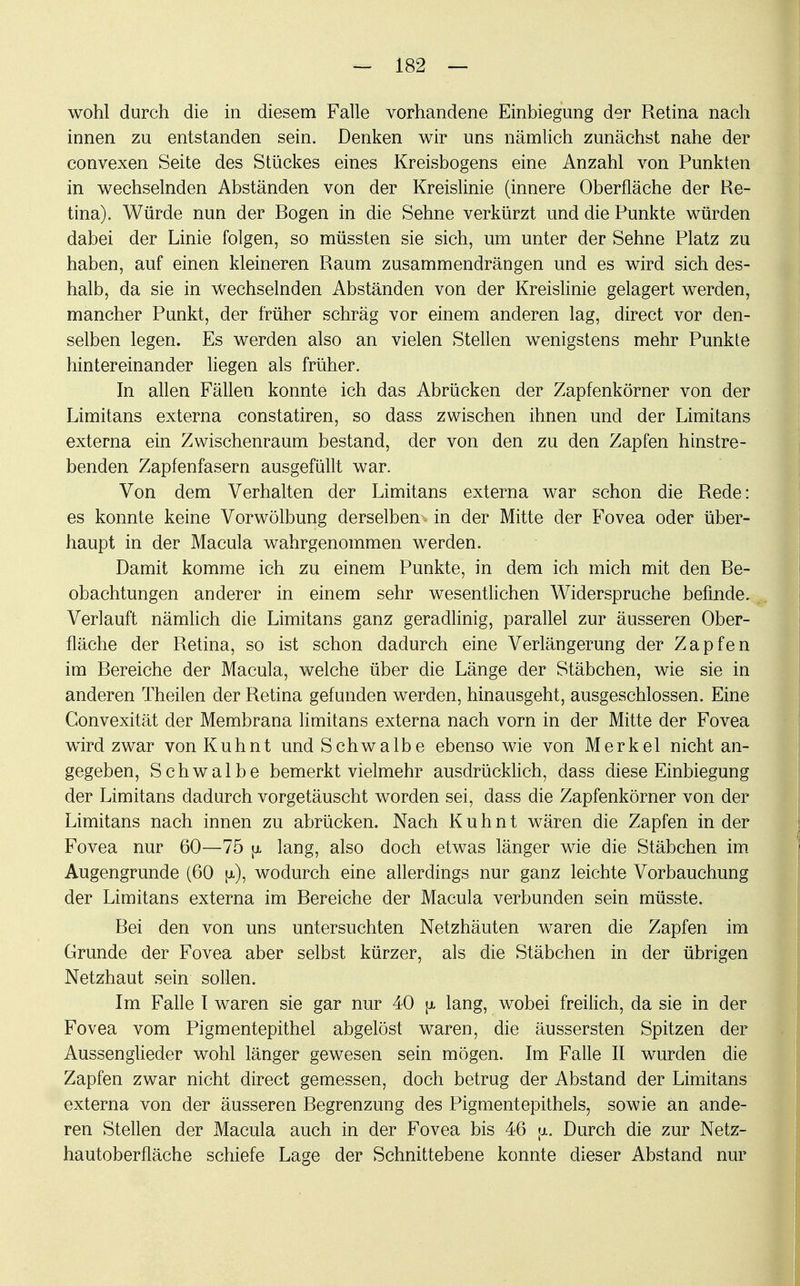 wohl durch die in diesem Falle vorhandene Einbiegung der Retina nach innen zu entstanden sein. Denken wir uns nämlich zunächst nahe der convexen Seite des Stückes eines Kreisbogens eine Anzahl von Punkten in wechselnden Abständen von der Kreislinie (innere Oberfläche der Re- tina). Würde nun der Bogen in die Sehne verkürzt und die Punkte würden dabei der Linie folgen, so müssten sie sich, um unter der Sehne Platz zu haben, auf einen kleineren Raum zusammendrängen und es wird sich des- halb, da sie in wechselnden Abständen von der Kreislinie gelagert werden, mancher Punkt, der früher schräg vor einem anderen lag, direct vor den- selben legen. Es werden also an vielen Stellen wenigstens mehr Punkte hintereinander liegen als früher. In allen Fällen konnte ich das Abrücken der Zapfenkörner von der Limitans externa constatiren, so dass zwischen ihnen und der Limitans externa ein Zwischenraum bestand, der von den zu den Zapfen hinstre- benden Zapfenfasern ausgefüllt war. Von dem Verhalten der Limitans externa war schon die Rede: es konnte keine Vorwölbung derselben in der Mitte der Fovea oder über- haupt in der Macula wahrgenommen werden. Damit komme ich zu einem Punkte, in dem ich mich mit den Be- obachtungen anderer in einem sehr wesentlichen Widerspruche befinde. Verlauft nämlich die Limitans ganz geradlinig, parallel zur äusseren Ober- fläche der Retina, so ist schon dadurch eine Verlängerung der Zapfen im Bereiche der Macula, welche über die Länge der Stäbchen, wie sie in anderen Theilen der Retina gefunden werden, hinausgeht, ausgeschlossen. Eine Convexität der Membrana limitans externa nach vorn in der Mitte der Fovea wird zwar von Kuhnt und Schwalbe ebenso wie von Merkel nicht an- gegeben, Schwalbe bemerkt vielmehr ausdrücklich, dass diese Einbiegung der Limitans dadurch vorgetäuscht worden sei, dass die Zapfenkörner von der Limitans nach innen zu abrücken. Nach Kuhnt wären die Zapfen in der Fovea nur 60—75 [x lang, also doch etwas länger wie die Stäbchen im Augengrunde (60 fi), wodurch eine allerdings nur ganz leichte Vorbauchung der Limitans externa im Bereiche der Macula verbunden sein müsste. Bei den von uns untersuchten Netzhäuten waren die Zapfen im Grunde der Fovea aber selbst kürzer, als die Stäbchen in der übrigen Netzhaut sein sollen. Im Falle I waren sie gar nur 40 \i lang, wobei freilich, da sie in der Fovea vom Pigmentepithel abgelöst waren, die äussersten Spitzen der Aussenglieder wohl länger gewesen sein mögen. Im Falle II wurden die Zapfen zwar nicht direct gemessen, doch betrug der Abstand der Limitans externa von der äusseren Begrenzung des Pigmentepithels, sowie an ande- ren Stellen der Macula auch in der Fovea bis 46 \i. Durch die zur Netz- hautoberfläche schiefe Lage der Schnittebene konnte dieser Abstand nur