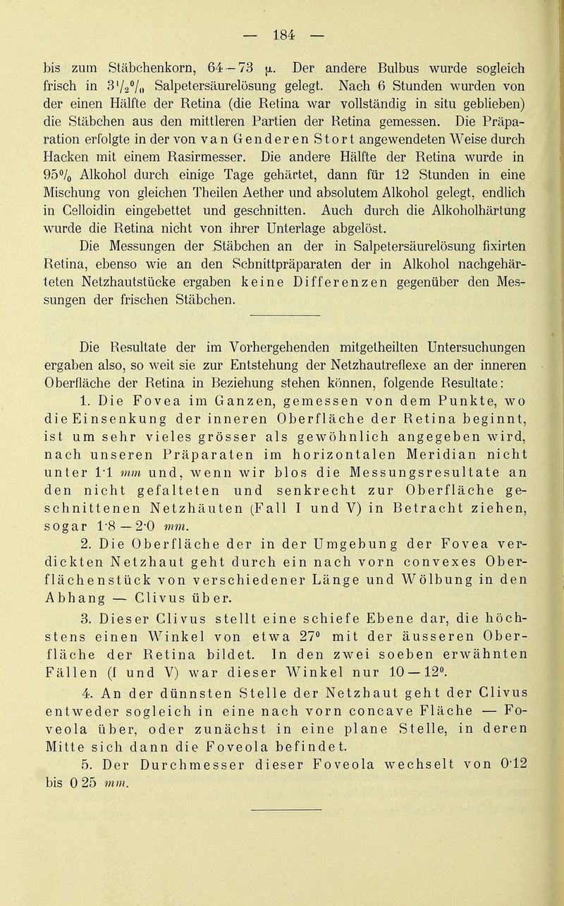 bis zum Stäbchenkorn, 64 -73 ja. Der andere Bulbus wurde sogleich frisch in 31/2°/o Salpetersäurelösung gelegt. Nach 6 Stunden wurden von der einen Hälfte der Retina (die Retina war vollständig in situ geblieben) die Stäbchen aus den mittleren Partien der Retina gemessen. Die Präpa- ration erfolgte in der von van Genderen Stört angewendeten Weise durch Hacken mit einem Rasirmesser. Die andere Hälfte der Retina wurde in 95% Alkohol durch einige Tage gehärtet, dann für 12 Stunden in eine Mischung von gleichen Theilen Aether und absolutem Alkohol gelegt, endlich in Celloidin eingebettet und geschnitten. Auch durch die Alkoholhärtung wurde die Retina nicht von ihrer Unterlage abgelöst. Die Messungen der Stäbchen an der in Salpetersäurelösung fixirten Retina, ebenso wie an den Scbnittpräparaten der in Alkohol nachgehär- teten Netzhautstücke ergaben keine Differenzen gegenüber den Mes- sungen der frischen Stäbchen. Die Resultate der im Vorhergehenden mitgetheilten Untersuchungen ergaben also, so weit sie zur Entstehung der Netzhautreflexe an der inneren Oberfläche der Retina in Beziehung stehen können, folgende Resultate: 1. Die Fovea im Ganzen, gemessen von dem Punkte, wo die Einsenkung der inneren Oberfläche der Retina beginnt, ist um sehr vieles grösser als gewöhnlich angegeben wird, nach unseren Präparaten im horizontalen Meridian nicht unter 11 mm und, wenn wir blos die Messungsresultate an den nicht gefalteten und senkrecht zur Oberfläche ge- schnittenen Netzhäuten (Fall I und V) in Betracht ziehen, sogar 1 8 — 2*0 mm. 2. Die Oberfläche der in der Umgebung der Fovea ver- dickten Netzhaut geht durch ein nach vorn convexes Ober- flächenstück von verschiedener Länge und Wölbung in den Abhang — Clivus über. 3. Dieser Clivus stellt eine schiefe Ebene dar, die höch- stens einen Winkel von etwa 27° mit der äusseren Ober- fläche der Retina bildet. In den zwei soeben erwähnten Fällen (1 und V) war dieser WTinkel nur 10 — 12°. 4. An der dünnsten Stelle der Netzhaut geht der Clivus entweder sogleich in eine nach vorn concave Fläche — Fo- veola über, oder zunächst in eine plane Stelle, in deren Mitte sich dann die Foveola befindet. 5. Der Durchmesser dieser Foveola wechselt von 0*12 bis 0 25 mm.