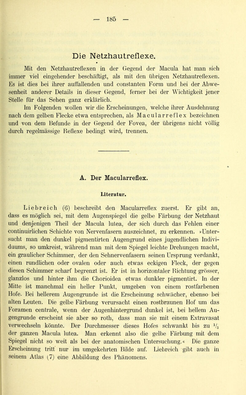 Die Ktetzhautreflexe. Mit den Netzhautreflexen in der Gegend der Macula hat man sich immer viel eingehender beschäftigt, als mit den übrigen Netzhautreflexen. Es ist dies bei ihrer auffallenden und constanten Form und bei der Abwe- senheit anderer Details in dieser Gegend, ferner bei der Wichtigkeit jener Stelle für das Sehen ganz erklärlich. Im Folgenden wollen wir die Erscheinungen, welche ihrer Ausdehnung nach dem gelben Flecke etwa entsprechen, als Macularreflex bezeichnen und von dem Befunde in der Gegend der Fovea, der übrigens nicht völlig durch regelmässige Reflexe bedingt wird, trennen. A. Der Macularreflex. Literatur. Liebreich (6) beschreibt den Macularreflex zuerst. Er gibt an, dass es möglich sei, mit dem Augenspiegel die gelbe Färbung der Netzhaut und denjenigen Theil der Macula lutea, der sich durch das Fehlen einer continuirlichen Schichte von Nervenfasern auszeichnet, zu erkennen. »Unter- sacht man den dunkel pigmentirten Augengrund eines jugendlichen Indivi- duums, so umkreist, während man mit dem Spiegel leichte Drehungen macht, ein graulicher Schimmer, der den Sehnervenfasern seinen Ursprung verdankt, einen rundlichen oder ovalen oder auch etwas eckigen Fleck, der gegen diesen Schimmer scharf begrenzt ist. Er ist in horizontaler Richtung grösser, glanzlos und hinter ihm die Chorioidea etwas dunkler pigmentirt. In der Mitte ist manchmal ein heller Punkt, umgeben von einem rostfarbenen Hofe. Bei hellerem Augengrunde ist die Erscheinung schwächer, ebenso bei alten Leuten. Die gelbe Färbung verursacht einen rostbraunen Hof um das Foramen centrale, wenn der Augenhintergrund dunkel ist, bei hellem Au- gengrunde erscheint sie aber so roth, dass man sie mit einem Extravasat verwechseln könnte. Der Durchmesser dieses Hofes schwankt bis zu 1/3 der ganzen Macula lutea. Man erkennt also die gelbe Färbung mit dem Spiegel nicht so weit als bei der anatomischen Untersuchung.« Die ganze Erscheinung tritt' nur im umgekehrten Bilde auf. Liebreich gibt auch in seinem Atlas (7) eine Abbildung des Phänomens.