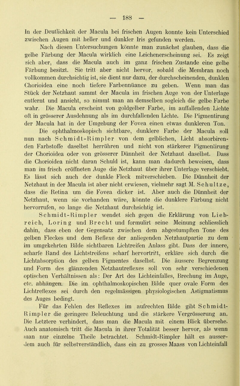 In der Deutlichkeit der Macula bei frischen Augen konnte kein Unterschied zwischen Augen mit heller und dunkler Iris gefunden werden. Nach diesen Untersuchungen könnte man zunächst glauben, dass die gelbe Färbung der Macula wirklich eine Leichenerscheinung sei. Es zeigt sich aber, dass die Macula auch im ganz frischen Zustande eine gelbe Färbung besitzt. Sie tritt aber nicht hervor, sobald die Membran noch vollkommen durchsichtig ist, sie dient nur dazu, der durchscheinenden, dunklen Chorioidea eine noch tiefere Farbennüance zu geben. Wenn man das Stück der Netzhaut sammt der Macula im frischen Auge von der Unterlage entfernt und ansieht, so nimmt man an demselben sogleich die gelbe Farbe wahr. Die Macula erscheint von goldgelber Farbe, im auffallenden Lichte oft in grösserer Ausdehnung als im durchfallenden Lichte. Die Pigmentirung der Macula hat in der Umgebung der Fovea einen etwas dunkleren Ton. Die ophthalmoskopisch sichtbare, dunklere Farbe der Macula soll nun nach Schmidt-Rimpler von dem gelblichen, Licht absorbiren- den Farbstoffe daselbst herrühren und nicht von stärkerer Pigmentirung der Chorioidea oder von grösserer Dünnheit der Netzhaut daselbst. Dass die Chorioidea nicht daran Schuld ist, kann man dadurch beweisen, dass man im frisch eröffneten Auge die Netzhaut über ihrer Unterlage verschiebt. Es lässt sich auch der dunkle Fleck mitverschieben. Die Dünnheit der Netzhaut in der Macula ist aber nicht erwiesen, vielmehr sagt M. Schultz e, dass die Retina um die Fovea dicker ist. Aber auch die Dünnheit der Netzhaut, wenn sie vorhanden wäre, könnte die dunklere Färbung nicht hervorrufen, so lange die Netzhaut durchsichtig ist. Schmidt-Rimpler wendet sich gegen die Erklärung von Lieb- reich, Loring und Rrecht und formulirt seine Meinung schliesslich dahin, dass eben der Gegensatz zwischen dem abgestumpften Tone des gelben Fleckes und dem Reflexe der anliegenden Netzhautpartie zu dem im umgekehrten Rüde sichtbaren Lichtreifen Anlass gibt. Dass der innere, scharfe Rand des Lichtstreifens scharf hervortritt, erkläre sich durch die Lichtabsorption des gelben Pigmentes daselbst. Die äussere Regrenzung und Form des glänzenden Netzhautreflexes soll von sehr verschiedenen optischen Verhältnissen als: Der Art des Lichteinfalles, Rrechung im Auge, etc. abhängen. Die im ophthalmoskopischen Rüde quer ovale Form des Lichtreflexes sei, durch den regelmässigen physiologischen Astigmatismus des Auges bedingt. Für das Fehlen des Reflexes im aufrechten Rüde gibt Schmidt- Rimpler die geringere Releuchtung und die stärkere Vergrösserung an. Die Letztere verhindert, dass man die Macula mit einem Rlick übersehe. Auch anatomisch -tritt die Macula in ihrer Totalität besser hervor, als wenn man nur einzelne Theile betrachtet. Schmidt-Rimpler hält es ausser- dem auch für selbstverständlich, dass ein zu grosses Maass von Lichteinfall