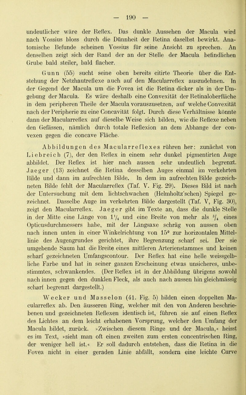 undeutlicher wäre der Reflex. Das dunkle Aussehen der Macula wird nach Vossius bloss durch die Dünnheit der Retina daselbst bewirkt. Ana- tomische Befunde scheinen Vossius für seine Ansicht zu sprechen. An denselben zeigt sich der Rand der an der Stelle der Macula befindlichen Grube bald steiler, bald flacher. Gunn (55) sucht seine oben bereits citirte Theorie über die Ent- stehung der Netzhautreflexe auch auf den Maeularreflex auszudehnen. In der Gegend der Macula um die Fovea ist die Retina dicker als in der Um- gebung der Macula. Es wäre deshalb eine Convexität der Retinaloberfläche in dem peripheren Theile der Macula vorauszusetzen, auf welche Convexität nach der Peripherie zu eine Concavität folgt. Durch diese Verhältnisse könnte dann der Maeularreflex auf dieselbe Weise sich bilden, wie die Reflexe neben den Gefässen, nämlich durch totale Reflexion an dem Abhänge der con- vexen gegen die coneave Fläche. Abbildungen des Macularreflexes rühren her: zunächst von Liebreich (7), der den Reflex in einem sehr dunkel pigmentirten Auge abbildet. Der Reflex ist hier nach aussen sehr undeutlich begrenzt. Jaeger (13) zeichnet die Retina desselben Auges einmal im verkehrten Bilde und dann im aufrechten Bilde. In dem im aufrechten Bilde gezeich- neten Bilde fehlt der Maeularreflex (Taf. V. Fig. 29). Dieses Bild ist nach der Untersuchung mit dem lichtschwachen (Helmholtz'schen) Spiegel ge- zeichnet. Dasselbe Auge im verkehrten Bilde dargestellt (Taf. V, Fig. 30), zeigt den Maeularreflex. Jaeger gibt im Texte an, dass die dunkle Stelle in. der Mitte eine Länge von Vfo und eine Breite von mehr als 3/4 eines Opticusdurchmessers habe, mit der Längsaxe schräg von aussen oben nach innen unten in einer Winkelrichtung von 15° zur horizontalen Mittel- linie des Augengrundes gerichtet, ihre Begrenzung scharf sei. Der sie umgebende Saum hat die Breite eines mittleren Arterienstammes und keinen scharf gezeichneten Umfangscontour. Der Reflex hat eine helle weissgelb- liche Farbe und hat in seiner ganzen Erscheinung etwas unsicheres, unbe- stimmtes, schwankendes. (Der Reflex ist in der Abbildung übrigens sowohl nach innen gegen den dunklen Fleck, als auch nach aussen hin gleichmässig scharf begrenzt dargestellt.) Wecker und Masseion (41. Fig. 5) bilden einen doppelten Ma- eularreflex ab. Den äusseren Ring, welcher mit den von Anderen beschrie- benen und gezeichneten Reflexen identisch ist, führen sie auf einen Reflex des Lichtes an dem leicht erhabenen Vorsprung, welcher den Umfang der Macula bildet, zurück. »Zwischen diesem Ringe und der Macula,« heisst es im Text, »sieht man oft einen zweiten zum ersten concentrischen Ring, der weniger hell ist.« Er soll dadurch entstehen, dass die Retina in die Fovea nicht in einer geraden Linie abfällt, sondern eine leichte Gurve