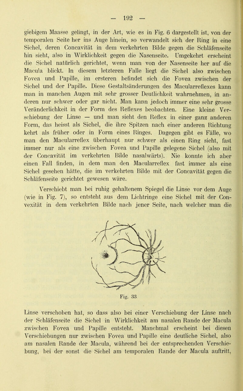 giebigem Maasse gelingt, in der Art, wie es in Fig. 6 dargestellt ist, von der temporalen Seite her ins Auge hinein, so verwandelt sich der Ring in eine Sichel, deren Concavität in dem verkehrten Bilde gegen die Schläfenseite hin sieht, also in Wirklichkeit gegen die Nasenseite. Umgekehrt erscheint die Sichel natürlich gerichtet, wenn man von der Nasenseite her auf die Macula blickt. In diesem letzteren Falle liegt die Sichel also zwischen Fovea und Papille, im ersteren befindet sich die Fovea zwischen der Sichel und der Papille. Diese Gestaltsänderungen des Macularreflexes kann man in manchen Augen mit sehr grosser Deutlichkeit wahrnehmen, in an- deren nur schwer oder gar nicht. Man kann jedoch immer eine sehr grosse Veränderlichkeit in der Form des Reflexes beobachten. Eine kleine Ver- schiebung der Linse — und man sieht den Reflex in einer ganz anderen Form, das heisst als Sichel, die ihre Spitzen nach einer anderen Richtung kehrt als früher oder in Form eines Ringes. Dagegen gibt es Fälle, wo man den Macularreflex überhaupt nur schwer als einen Ring sieht, fast immer nur als eine zwischen Fovea und Papille gelegene Sichel (also mit der Concavität im verkehrten Bilde nasalwärts). Nie konnte ich aber einen Fall finden, in dem man den Macularreflex fast immer als eine Sichel gesehen hätte, die im verkehrten Bilde mit der Concavität gegen die Schläfenseite gerichtet gewesen wäre. Verschiebt man bei ruhig gehaltenem Spiegel die Linse vor dem Auge (wie in Fig. 7), so entsteht aus dem Lichtringe eine Sichel mit der Con- vexität in dem verkehrten Bilde nach jener Seite, nach welcher man die Fig. 33 Linse verschoben hat, so dass also bei einer Verschiebung der Linse nach der Schläfenseite die Sichel in Wirklichkeit am nasalen Rande der Macula zwischen Fovea und Papille entsteht. Manchmal erscheint bei diesen Verschiebungen nur zwischen Fovea und Papille eine deutliche Sichel, also am nasalen Rande der Macula, während bei der entsprechenden Verschie- bung, bei der sonst die Sichel am temporalen Rande der Macula auftritt,