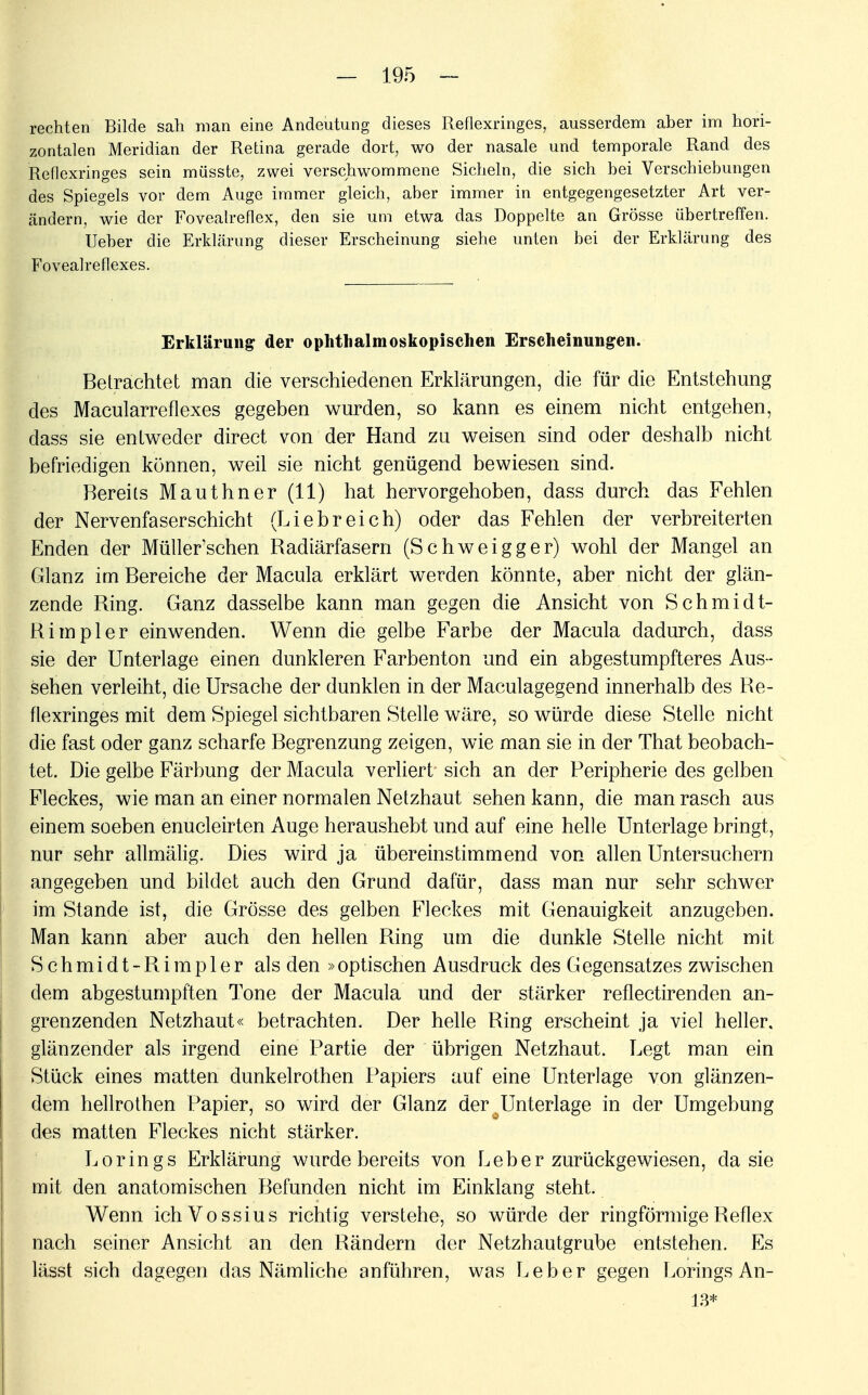 rechten Bilde sah man eine Andeutung dieses Reflexringes, ausserdem aber im hori- zontalen Meridian der Retina gerade dort, wo der nasale und temporale Rand des Reflexringes sein müsste, zwei verschwommene Sicheln, die sich bei Verschiebungen des Spiegels vor dem Auge immer gleich, aber immer in entgegengesetzter Art ver- ändern, wie der Fovealreflex, den sie um etwa das Doppelte an Grösse übertreffen. Ueber die Erklärung dieser Erscheinung siehe unten bei der Erklärung des Fovealreflexes. Erklärung der ophthalmoskopischen Erscheinungen. Betrachtet man die verschiedenen Erklärungen, die für die Entstehung des Macularreflexes gegeben wurden, so kann es einem nicht entgehen, dass sie entweder direct von der Hand zu weisen sind oder deshalb nicht befriedigen können, weil sie nicht genügend bewiesen sind. Bereits Mauthner (11) hat hervorgehoben, dass durch das Fehlen der Nervenfaserschicht (Liebreich) oder das Fehlen der verbreiterten Enden der Müller'schen Badiärfasern (Schweigger) wohl der Mangel an Glanz im Bereiche der Macula erklärt werden könnte, aber nicht der glän- zende Bing. Ganz dasselbe kann man gegen die Ansicht von Schmidt- Bimpler einwenden. Wenn die gelbe Farbe der Macula dadurch, dass sie der Unterlage einen dunkleren Farbenton und ein abgestumpfteres Aus - sehen verleiht, die Ursache der dunklen in der Maculagegend innerhalb des Be- flexringes mit dem Spiegel sichtbaren Stelle wäre, so würde diese Stelle nicht die fast oder ganz scharfe Begrenzung zeigen, wie man sie in der That beobach- tet. Die gelbe Färbung der Macula verliert sich an der Peripherie des gelben Fleckes, wie man an einer normalen Netzhaut sehen kann, die man rasch aus einem soeben enucleirten Auge heraushebt und auf eine helle Unterlage bringt, nur sehr allmälig. Dies wird ja übereinstimmend von allen Untersuchern angegeben und bildet auch den Grand dafür, dass man nur sehr schwer im Stande ist, die Grösse des gelben Fleckes mit Genauigkeit anzugeben. Man kann aber auch den hellen Bing um die dunkle Stelle nicht mit S c h m i d t - B i m p 1 e r als den »optischen Ausdruck des G egensatzes zwischen dem abgestumpften Tone der Macula und der stärker reflectirenden an- grenzenden Netzhaut« betrachten. Der helle Bing erscheint ja viel heller, glänzender als irgend eine Partie der übrigen Netzhaut. Legt man ein Stück eines matten dunkelrothen Papiers auf eine Unterlage von glänzen- dem hellrothen Papier, so wird der Glanz der^Unterlage in der Umgebung des matten Fleckes nicht stärker. Lorings Erklärung wurde bereits von Leber zurückgewiesen, da sie mit den anatomischen Befunden nicht im Einklang steht. Wenn ichVossius richtig verstehe, so würde der ringförmige Beflex nach seiner Ansicht an den Bändern der Netzhautgrube entstehen. Es lässt sich dagegen das Nämliche anführen, was Leber gegen Lorings An- 13*