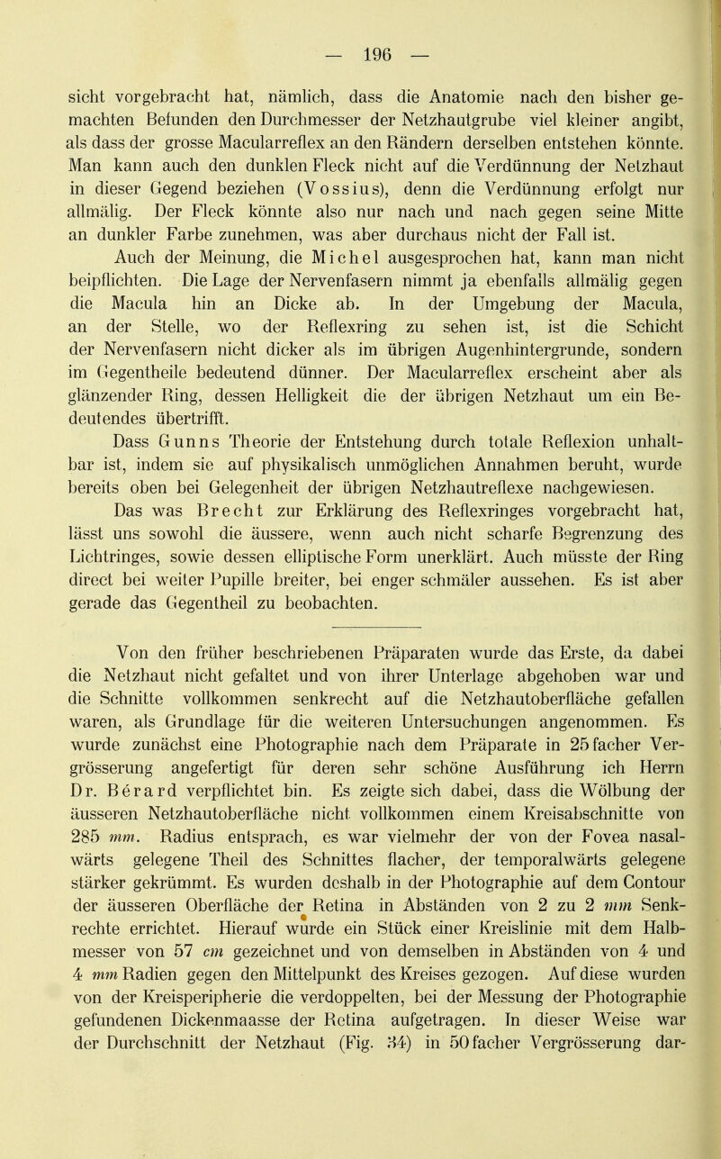 sieht vorgebracht hat, nämlich, dass die Anatomie nach den bisher ge- machten Befunden den Durchmesser der Netzhautgrube viel kleiner angibt, als dass der grosse Macularreflex an den Rändern derselben entstehen könnte. Man kann auch den dunklen Fleck nicht auf die Verdünnung der Netzhaut in dieser Gegend beziehen (Vossius), denn die Verdünnung erfolgt nur allmälig. Der Fleck könnte also nur nach und nach gegen seine Mitte an dunkler Farbe zunehmen, was aber durchaus nicht der Fall ist. Auch der Meinung, die Michel ausgesprochen hat, kann man nicht beipflichten. Die Lage der Nervenfasern nimmt ja ebenfalls allmälig gegen die Macula hin an Dicke ab. In der Umgebung der Macula, an der Stelle, wo der Reflexring zu sehen ist, ist die Schicht der Nervenfasern nicht dicker als im übrigen Augenhintergrunde, sondern im Gegentheile bedeutend dünner. Der Macularreflex erscheint aber als glänzender Ring, dessen Helligkeit die der übrigen Netzhaut um ein Be- deutendes übertrifft. Dass Gunns Theorie der Entstehung durch totale Reflexion unhalt- bar ist, indem sie auf physikalisch unmöglichen Annahmen beruht, wurde bereits oben bei Gelegenheit der übrigen Netzhautreflexe nachgewiesen. Das was Brecht zur Erklärung des Reflexringes vorgebracht hat, lässt uns sowohl die äussere, wenn auch nicht scharfe Begrenzung des Lichtringes, sowie dessen elliptische Form unerklärt. Auch müsste der Ring direct bei weiter Pupille breiter, bei enger schmäler aussehen. Es ist aber gerade das Gegentheil zu beobachten. Von den früher beschriebenen Präparaten wurde das Erste, da dabei die Netzhaut nicht gefaltet und von ihrer Unterlage abgehoben war und die Schnitte vollkommen senkrecht auf die Netzhautoberfläche gefallen waren, als Grundlage für die weiteren Untersuchungen angenommen. Es wurde zunächst eine Photographie nach dem Präparate in 25facher Ver- grösserung angefertigt für deren sehr schöne Ausführung ich Herrn Dr. Berard verpflichtet bin. Es zeigte sich dabei, dass die Wölbung der äusseren Netzhautoberfläche nicht vollkommen einem Kreisabschnitte von 285 mm. Radius entsprach, es war vielmehr der von der Fovea nasal- wärts gelegene Theil des Schnittes flacher, der temporalwärts gelegene stärker gekrümmt. Es wurden deshalb in der Photographie auf dem Gontour der äusseren Oberfläche der Retina in Abständen von 2 zu 2 mm Senk- rechte errichtet. Hierauf wurde ein Stück einer Kreislinie mit dem Halb- messer von 57 cm gezeichnet und von demselben in Abständen von 4 und 4 mm Radien gegen den Mittelpunkt des Kreises gezogen. Auf diese wurden von der Kreisperipherie die verdoppelten, bei der Messung der Photographie gefundenen Dickenmaasse der Retina aufgetragen. In dieser Weise war der Durchschnitt der Netzhaut (Fig. H4) in öOfacher Vergrösserung dar-