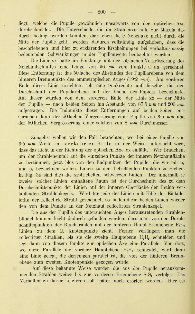 liegt, welche die Pupille geAvöhnlich nasalwärts von der optischen Axe durchschneidet. Die Unterschiede, die im Strahlen verlaufe zur Macula da- durch bedingt werden könnten, dass eben diese Nebenaxe nicht durch die Mitte der Pupille geht, werden dadurch vollständig aufgehoben, dass die beschriebenen und hier zu erklärenden Erscheinungen bei verhältnismässig bedeutenden Schwankungen in der Pupillenweite beobachtet werden. Die Linie xx hatte irn Einklänge mit der 50 fachen Vergrößerung des Netzhautschnittes eine Länge von 96 cm vom Punkte 0 an gerechnet. Diese Entfernung ist das 50 fache des Abstandes der Pupillarebene von dem hinteren Brennpunkte des emmetropischen Auges (19*2 mm). Am vorderen Ende dieser Linie errichtete ich eine Senkrechte auf dieselbe, die den Durchschnitt der Pupillarebene mit der Ebene des Papiers bezeichnete. Auf dieser wurden von dem vorderen Ende der Linie xx — der Mitte der Pupille — nach beiden Seiten hin Abstände von 87-5 mm und 200 mm aufgetragen. Die Endpunkte dieser Entfernungen auf beiden Seiten ent- sprachen dann der 50 fachen Vergrösserung einer Pupille von 3*5 mm und der 50 fachen Vergrösserung einer solchen von 8 mm Durchmesser. Zunächst wollen wir den Fall betrachten, wo bei einer Pupille von 3*5 mm Weite im verkehrten Bilde in der Weise untersucht wird, dass das Licht in der Richtung der optischen Axe xx einfällt. Wir brauchen, um den Strahleneinfall auf die einzelnen Punkte der inneren Netzhautfläche zu bestimmen, jetzt blos von den Endpunkten der Pupille, die wir mit px und p2 bezeichnen wollen, Linien zu den betreffenden Punkten zu ziehen. In Fig. 34 sind dies die gestrichelten schwarzen Linien. Der innerhalb je zweier solcher Linien enthaltene Raum ist der Durchschnitt des zu dem Durchschnittspunkte der Linien auf der inneren Oberfläche der Retina ver- laufenden Strahlenkegels. Wird für jede der Linien mit Hilfe der Einfalls- lothe der reflectirte Strahl gezeichnet, so bilden diese beiden Linien wieder den von dem Punkte an der Netzhaut reflectirten Strahlenkegel. Die aus der Pupille des untersuchten Auges heraustretenden Strahlen- bündel können leicht dadurch gefunden werden, dass man von den Durch- schnittspunkten der Randstrahlen mit der hinteren Haupt-Brennebene F2F2 Linien zu dem 2. Knotenpunkte zieht. Ferner verlängert man die reflectirten Strahlen, bis sie die zweite Hauptebene H2H2 schneiden und legt dann von diesem Punkte zur optischen Axe eine Parallele. Von dort, wo diese Parallele die vordere Hauptebene H^ schneidet, wird dann eine Linie gelegt, die derjenigen parallel ist, die von der hinteren Brenn- ebene zum zweiten Knotenpunkte gezogen wurde. Auf diese bekannte Weise wurden die aus der Pupille herauskom- menden Strahlen weiter bis zur vorderen Brennebene S^ verfolgt. Das Verhalten zu dieser Letzteren soll später noch erörtert werden. Hier sei