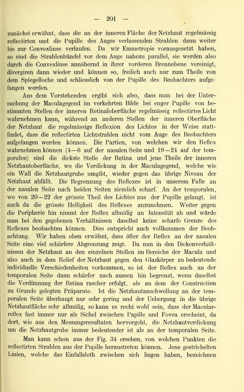 zunächst erwähnt, dass die an der inneren Fläche der Netzhaut regelmässig reflectirten und die Pupille des Auges verlassenden Strahlen dann weiter bis zur Convexlinse verlaufen. Da wir Emmetropie vorausgesetzt haben, so sind die Strahlenbündel vor dem Auge nahezu parallel, sie werden also durch die Convexlinse annähernd in ihrer vorderen Brennebene vereinigt, divergiren dann wieder und können so, freilich auch nur zum Theile von dem Spiegelloche und schliesslich von der Pupille des Beobachters aufge- fangen werden. Aus dem Vorstehenden ergibt sich also, dass man bei der Unter- suchung der Maculagegend im verkehrten Bilde bei enger Pupille von be- stimmten Stellen der inneren Retinaloberfläche regelmässig reflectirtes Licht wahrnehmen kann, während an anderen Stellen der inneren Oberfläche der Netzhaut die regelmässige Reflexion des Lichtes in der Weise statt- findet, dass die reflectirten Lichtstrahlen nicht vom Auge des Beobachters aufgefangen werden können. Die Partien, von welchen wir den Reflex wahrnehmen können (4—6 auf der nasalen Seite und 19—24 auf der tem- poralen) sind die dickste Stelle der Retina und jene Theile der inneren Netzhautoberfläche, wo die Verdickung in der Maculagegend, welche wie ein Wall die Netzhautgrube umgibt, wieder gegen das übrige Niveau der Netzhaut abfällt. Die Begrenzung des Reflexes ist in unserem Falle an der nasalen Seite nach beiden Seiten ziemlich scharf. An der temporalen, wo von 20 — 22 der grösste Theil des Lichtes aus der Pupille gelangt, ist auch da die grösste Helligkeit des Reflexes anzunehmen. Weiter gegen die Peripherie hin nimmt der Reflex allmälig an Intensität ab und würde man bei den gegebenen Verhältnissen daselbst keine scharfe Grenze des Reflexes beobachten können. Dies entspricht auch vollkommen der Beob- achtung. Wir haben oben erwähnt, dass öfter der Reflex an der nasalen Seite eine viel schärfere Abgrenzung zeigt. Da nun in den Dickenverhält- nissen der Netzhaut an den einzelnen Stellen im Bereiche der Macula und also auch in dem Relief der Netzhaut gegen den Glaskörper zu bedeutende individuelle Verschiedenheiten vorkommen, so ist der Reflex auch an der temporalen Seite dann schärfer nach aussen hin begrenzt, wenn daselbst die Verdünnung der Retina rascher erfolgt, als an dem der Gonstruction zu Grunde gelegten Präparate. Ist die Netzhautanschwellung an der tem- poralen Seite überhaupt nur sehr gering und der Uebergang in die übrige Netzhautfläehe sehr allmälig, so kann es recht wohl sein, dass der Macular- reflex fast immer nur als Sichel zwischen Papille und Fovea erscheint, da dort, wie aus den Messungsresultaten hervorgeht, die Netzhautverdickung um die Netzhautgrube immer bedeutender ist als an der temporalen Seite. Man kann schon aus der Fig. 34 ersehen, von welchen Punkten die reflectirten Strahlen aus der Pupille heraustreten können. Jene gestrichelten Linien, welche das Einfallsloth zwischen sich liegen haben, bezeichnen