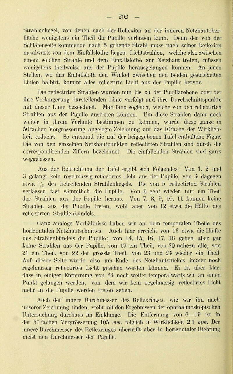 Strahlenkegel, von denen nach der Reflexion an der inneren Netzhautober- fläche wenigstens ein Theil die Pupille verlassen kann. Denn der von der Schläfenseite kommende nach 5 gehende Strahl muss nach seiner Reflexion nasalwärts von dem Einfallslothe liegen. Lichtstrahlen, welche also zwischen einem solchen Strahle und dem Einfallslothe zur Netzhaut treten, müssen wenigstens theilweise aus der Pupille herausgelangen, können. An jenen Stellen, wo das Einfallsloth den Winkel zwischen den beiden gestrichelten Linien halbirt, kommt alles reflectirte Licht aus der Pupille hervor. Die reflectirten Strahlen wurden nun bis zu der Pupillarebene oder der ihre Verlängerung darstellenden Linie verfolgt und ihre Durchschnittspunkte mit dieser Linie bezeichnet. Man fand sogleich, welche von den reflectirten Strahlen aus der Pupille austreten können. Um diese Strahlen dann noch weiter in ihrem Verlaufe bestimmen zu können, wurde diese ganze in öOfacher Vergrösserung angelegte Zeichnung auf das 10 fache der Wirklich- keit reducirt. So entstand die auf der beigegebenen Tafel enthaltene Figur. Die von den einzelnen Netzhautpunkten reflectirten Strahlen sind durch die correspondirenden Ziffern bezeichnet. Die einfallenden Strahlen sind ganz weggelassen. Aus der Betrachtung der Tafel ergibt sich Folgendes: Von 1, 2 und 3 gelangt kein regelmässig reflectirtes Licht aus der Pupille, von 4 dagegen etwa 1/3 des betreffenden Strahlenkegels. Die von 5 reflectirten Strahlen verlassen fast sämmtlich die Pupille. Von 6 geht wieder nur ein Theil der Strahlen aus der Pupille heraus. Von 7, 8, 9, 10, 11 können keine Strahlen aus der Pupille treten, wohl aber von 12 etwa die Hälfte des reflectirten Strahlenbündels. Ganz analoge Verhältnisse haben wir an dem temporalen Theile des horizontalen Netzhautschnittes. Auch hier erreicht von 13 etwa die Hälfte des Strahlenbündels die Pupille; von 14, 15, 16, 17, 18 gehen aber gar keine Strahlen aus der Pupille, von 19 ein Theil, von 20 nahezu alle, von 21 ein Theil, von 22 der grösste Theil, von 23 und 24 wieder ein Theil. Auf dieser Seite würde also am Ende des Netzhautstückes immer noch regelmässig reflectirtes Licht gesehen werden können. Es ist aber klar, dass in einiger Entfernung von 24 noch weiter temporalwärts wir an einen Punkt gelangen werden, von dem wir kein regelmässig reflectirtes Licht mehr in die Pupille werden treten sehen. Auch der innere Durchmesser des Reflexringes, wie wir ihn nach unserer Zeichnung finden, steht mit den Ergebnissen der ophthalmoskopischen Untersuchung durchaus im Einklänge. Die Entfernung von 6—19 ist in der 50 fachen Vergrösserung 105 mm, folglich in Wirklichkeit 2*1 mm. Der innere Durchmesser des Reflexringes übertrifft aber in horizontaler Richtung meist den Durchmesser der Papille.