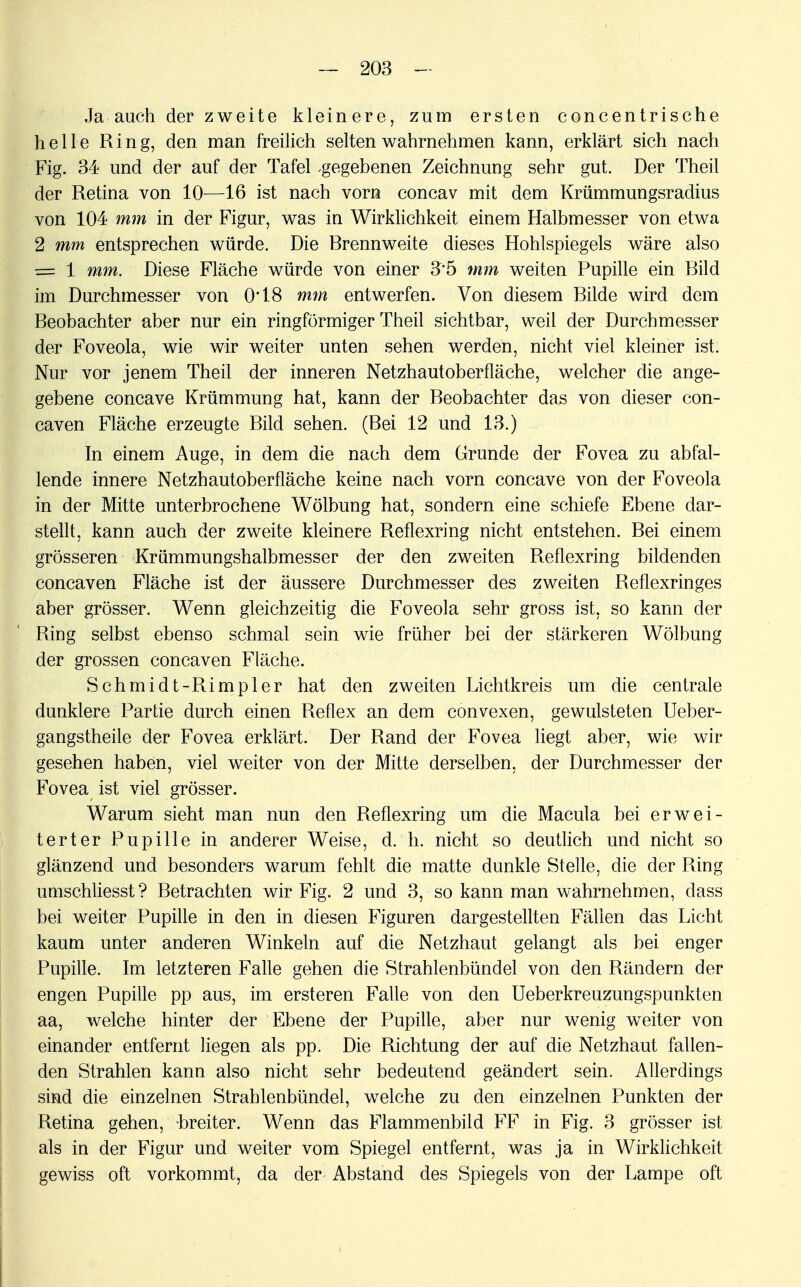 Ja auch der zweite kleinere, zum ersten concentrische helle Ring, den man freilich selten wahrnehmen kann, erklärt sich nach Fig. 34 und der auf der Tafel .gegebenen Zeichnung sehr gut. Der Theil der Retina von 10—16 ist nach vorn concav mit dem Krümmungsradius von 104 mm in der Figur, was in Wirklichkeit einem Halbmesser von etwa 2 mm entsprechen würde. Die Rrennweite dieses Hohlspiegels wäre also = 1 mm. Diese Fläche würde von einer 3*5 mm weiten Pupille ein Bild im Durchmesser von 0*18 mm entwerfen. Von diesem Bilde wird dem Beobachter aber nur ein ringförmiger Theil sichtbar, weil der Durchmesser der Foveola, wie wir weiter unten sehen werden, nicht viel kleiner ist. Nur vor jenem Theil der inneren Netzhautoberfläche, welcher die ange- gebene concave Krümmung hat, kann der Beobachter das von dieser con- caven Fläche erzeugte Bild sehen. (Bei 12 und 13.) In einem Auge, in dem die nach dem Grunde der Fovea zu abfal- lende innere Netzhautoberfläche keine nach vorn concave von der Foveola in der Mitte unterbrochene Wölbung hat, sondern eine schiefe Ebene dar- stellt, kann auch der zweite kleinere Reflexring nicht entstehen. Bei einem grösseren Krümmungshalbmesser der den zweiten Reflexring bildenden concaven Fläche ist der äussere Durchmesser des zweiten Reflexringes aber grösser. Wenn gleichzeitig die Foveola sehr gross ist, so kann der Ring selbst ebenso schmal sein wie früher bei der stärkeren Wölbung der grossen concaven Fläche. Schmidt-Rimpler hat den zweiten Lichtkreis um die centrale dunklere Partie durch einen Reflex an dem convexen, gewulsteten Ueber- gangstheile der Fovea erklärt. Der Rand der Fovea liegt aber, wie wir gesehen haben, viel weiter von der Mitte derselben, der Durchmesser der Fovea ist viel grösser. Warum sieht man nun den Reflexring um die Macula bei erwei- terter Pupille in anderer Weise, d. h. nicht so deutlich und nicht so glänzend und besonders warum fehlt die matte dunkle Stelle, die der Ring umschliesst? Betrachten wir Fig. 2 und 3, so kann man wahrnehmen, dass bei weiter Pupille in den in diesen Figuren dargestellten Fällen das Licht kaum unter anderen Winkeln auf die Netzhaut gelangt als bei enger Pupille. Im letzteren Falle gehen die Strahlenbündel von den Bändern der engen Pupille pp aus, im ersteren Falle von den Ueberkreuzungspunkten aa, welche hinter der Ebene der Pupille, aber nur wenig weiter von einander entfernt liegen als pp. Die Richtung der auf die Netzhaut fallen- den Strahlen kann also nicht sehr bedeutend geändert sein. Allerdings sind die einzelnen Strahlenbündel, welche zu den einzelnen Punkten der Retina gehen, breiter. Wenn das Flammenbild FF in Fig. 3 grösser ist als in der Figur und weiter vom Spiegel entfernt, was ja in Wirklichkeit gewiss oft vorkommt, da der Abstand des Spiegels von der Lampe oft