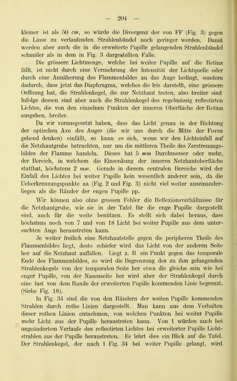 kleiner ist als 50 cm, so würde die Divergenz der von FF (Fig. 3) gegen die Linse zu verlaufenden Strahlenbündel noch geringer werden. Damit werden aber auch die in die erweiterte Pupille gelangenden Strahlenbündel schmäler als in dem in Fig. 3 dargestellten Falle. Die grössere Lichtmenge, welche bei weiter Pupille auf die Retina fällt, ist nicht durch eine Vermehrung der Intensität der Lichtquelle oder durch eine Annäherung des Flammenbildes an das Auge bedingt, sondern dadurch, dass jetzt das Diaphragma, welches die Iris darstellt, eine grössere Oeffnung hat, die Strahlenkegel, die zur Netzhaut treten, also breiter sind Infolge dessen sind aber auch die Strahlenkegel des regelmässig reflectirten Lichtes, die von den einzelnen Punkten der inneren Oberfläche der Retina ausgehen, breiter. Da wir vorausgesetzt haben, dass das Licht genau in der Richtung der optischen Axe des Auges (die wir uns durch die Mitte der Fovea gehend denken) einfällt, so kann es sich, wenn wir den Lichteinfall auf die Netzhautgrube betrachten, nur um die mittleren Theile des Zerstreuungs- bildes der Flamme handeln. Dieses hat 5 mm Durchmesser oder mehr, der Rereich, in welchem die Einsenkung der inneren Netzhautoberfläche statthat, höchstens 2 mm. Gerade in diesem centralen Rereiche wird der Einfall des Lichtes bei weiter Pupille kein wesentlich anderer sein, da die Ueberkreuzungspunkte aa (Fig. 2 und Fig. 3) nicht viel weiter auseinander- liegen als die Ränder der engen Pupille pp. Wir können also ohne grossen Fehler die Reflexionsverhältnisse für die Netzhautgrube, wie sie in der Tafel für die enge Pupille dargestellt sind, auch für die weite benützen. Es stellt sich dabei heraus, dass höchstens noch von 7 und von 18 Licht bei weiter Pupille aus dem unter- suchten Auge heraustreten kann. Je weiter freilich eine Netzhautstelle gegen die peripheren Theile des Flammenbildes liegt, desto schiefer wird das Licht von der anderen Seite her auf die Netzhaut auffallen. Liegt z. R. ein Punkt gegen das temporale Ende des Flammenbildes, so wird die Regrenzung des zu ihm gelangenden Strahlenkegels von der temporalen Seite her etwa die gleiche sein wie bei enger Pupille, von der Nasenseite her wird aber der Strahlenkegel durch eine fast von dem Rande der erweiterten Pupille kommenden Linie begrenzt. (Siehe Fig. 18). In Fig. 34 sind die von den Rändern der weiten Pupille kommenden Strahlen durch rothe Linien dargestellt. Man kann aus dem Verhalten dieser rothen Linien entnehmen, von welchen Punkten bei weiter Pupille mehr Licht aus der Pupille heraustreten kann. Von 1 würden auch bei ungeändertem Verlaufe des reflectirten Lichtes bei erweiterter Pupille Licht- strahlen aus der Pupille heraustreten. Es lehrt dies ein Blick auf die Tafel. Der Strahlenkegel, der nach 1 Fig. 34 bei weiter Pupille gelangt, wird