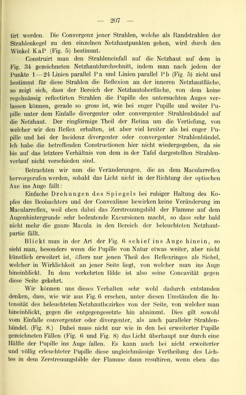 tirt werden. Die Convergenz jener Strahlen, welche als Randstrahlen der Strahlenkegel zu den einzelnen Netzhautpunkten gehen, wird durch den Winkel KaP (Fig. 5) bestimmt, Construirt man den Strahleneinfall auf die Netzhaut auf dem in Fig. 34 gezeichneten Netzhautdurchschnitt, indem man nach jedem der Punkte 1 — 24 Linien parallel Pa und Linien parallel Pb (Fig. 5) zieht und bestimmt für diese Strahlen die Reflexion an der inneren Netzhautfläche, so zeigt sich, dass der Rereich der Netzhautoberfläche, von dem keine regelmässig reflectirten Strahlen die Pupille des untersuchten Auges ver- lassen können, gerade so gross ist, wie bei enger Pupille und weiter Pu- pille unter dem Einfalle divergenter oder eonvergenter Strahlenbündel auf die Netzhaut. Der ringförmige Theil der Retina um die Vertiefung, von welcher wir den Reflex erhalten, ist aber viel breiter als bei enger Pu- pille und bei der Incidenz divergenter oder eonvergenter Strahlenbündel. Ich habe die betreffenden Constructionen hier nicht wiedergegeben, da sie bis auf das letztere Verhältnis von dem in der Tafel dargestellten Strahlen- verlauf nicht verschieden sind. Retrachten wir nun die Veränderungen, die an dem Macularreflex hervorgerufen werden, sobald das Licht nicht in der Richtung der optischen Axe ins Auge fällt : Einfache Drehungen des Spiegels bei ruhiger Haltung des Ko- pfes des Reobachters und der Convexlinse bewirken keine Veränderung im Macularreflex, weil eben dabei das Zerstreuungsbild der Flamme auf dem Augenhintergrunde sehr bedeutende Excursionen macht, so dass sehr bald nicht mehr die ganze Macula in den Rereich der beleuchteten Netzhaut- partie fällt. Rlickt man in der Art der Fig. 6 schief ins Auge hinein, so sieht man, besonders wenn die Pupille von Natur etwas weiter, aber nicht künstlich erweitert ist, öfters nur jenen Theil des Reflexringes als Sichel, welcher in Wirklichkeit an jener Seite liegt, von welcher man ins Auge hineinblickt. In dem verkehrten Rüde ist also seine Concavität gegen diese Seite gekehrt. Wir können uns dieses Verhalten sehr wohl dadurch entstanden denken, dass, wie wir aus Fig. 6 ersehen, unter diesen Umständen die In- tensität des beleuchteten Netzhautbezirkes von der Seite, von welcher man hineinblickt, gegen die entgegengesetzte hin abnimmt. Dies gilt sowohl vom Einfalle eonvergenter oder divergenter, als auch paralleler Strahlen- bündel. (Fig. 8.) Dabei muss nicht nur wie in den bei erweiterter Pupille gezeichneten Fällen (Fig. 6 und Fig. 8) das Licht überhaupt nur durch eine Hälfte der Pupille ins Auge fallen. Es kann auch bei nicht erweiterter und völlig erleuchteter Pupille diese ungleichmässige Vertheilung des Lich- tes in dem Zerstreuungsbilde der Flamme dann resultiren, wenn eben das