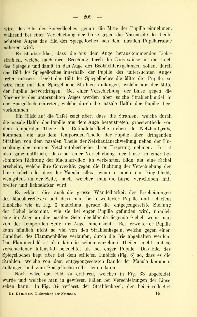 wird das Bild des Spiegelloches genau die Mitte der Pupille einnehmen, während bei einer Verschiebung der Linse gegen die Nasenseite des beob- achteten Auges das Bild des Spiegelloches sich dem nasalen Pupillarrande näheren wird. Es ist aber klar, dass die aus dem Auge herauskommenden Licht- strahlen, welche nach ihrer Brechung durch die Convexlinse in das Loch des Spiegels und damit in das Auge des Beobachters gelangen sollen, durch das Bild des Spiegelloches innerhalb der Pupille des untersuchten Auges treten müssen. Deckt das Bild des Spiegelloches die Mitte der Pupille, so wird man mit dem Spiegelloche Strahlen auffangen, welche aus der Mitte der Pupille hervordringen. Bei einer Verschiebung der Linse gegen die Nasenseite des untersuchten Auges werden aber solche Strahlenbündel in das Spiegelloch eintreten, welche durch die nasale Hälfte der Pupille her- vorkommen. Ein Blick auf die Tafel zeigt aber, dass die Strahlen, welche durch die nasale Hälfte der Pupille aus dem Auge heraustreten, grösstentheils von dem temporalen Theile der Betinaloberfläche neben der Netzhautgrube kommen, die aus dem temporalen Theile der Pupille aber dringenden Strahlen von dem nasalen Theile der Netzhautanschwellung neben der Ein- senkung der inneren Netzhautoberfläche ihren Ursprung nehmen. Es ist also ganz natürlich, dass bei einer Verschiebung der Linse in einer be- stimmten Bichtung der Macularreflex im verkehrten Bilde als eine Sichel erscheint, welche ihre Convexität gegen die Bichtung der Verschiebung der Linse kehrt oder dass der Macularreflex, wenn er auch ein Bing bleibt, wenigstens an der Seite, nach welcher man die Linse verschoben hat, breiter und lichtstärker wird. Es erklärt dies auch die grosse Wandelbarkeit der Erscheinungen des Macularreflexes und dass man bei erweiterter Pupille und schiefem Einblicke wie in Fig. 6 manchmal gerade die entgegengesetzte Stellung der Sichel bekommt, wie sie bei enger Pupille gefunden wird, nämlich eine im Auge an der nasalen Seite der Macula liegende Sichel, wenn man von der temporalen Seite ins Auge hineinsieht. Bei erweiterter Pupille kann nämlich nicht so viel von den Strahlenkegeln, welche gegen einen Bandtheil des Flammenbildes verlaufen, durch die Jris abgehalten werden. Das Flammenbild ist also dann in seinen einzelnen Theilen nicht mit so verschiedener Intensität beleuchtet als bei enger Pupille. Das Bild des Spiegelloches liegt aber bei dem schiefen Einblick (Fig. 6) so, dass es die Strahlen, welche von dem entgegengesetzten Bande der Macula kommen, auffangen und zum Spiegelloche selbst leiten kann. Noch wäre das Bild zu erklären, welches in Fig. 33 abgebildet wurde und welches man in gewissen Fällen bei Verschiebungen der Linse sehen kann. In Fig. 34 verlässt der Strahlenkegel, der bei 4 reflectirt Dr. Dimmer, Lichtreflexe der Netzhaut. 14