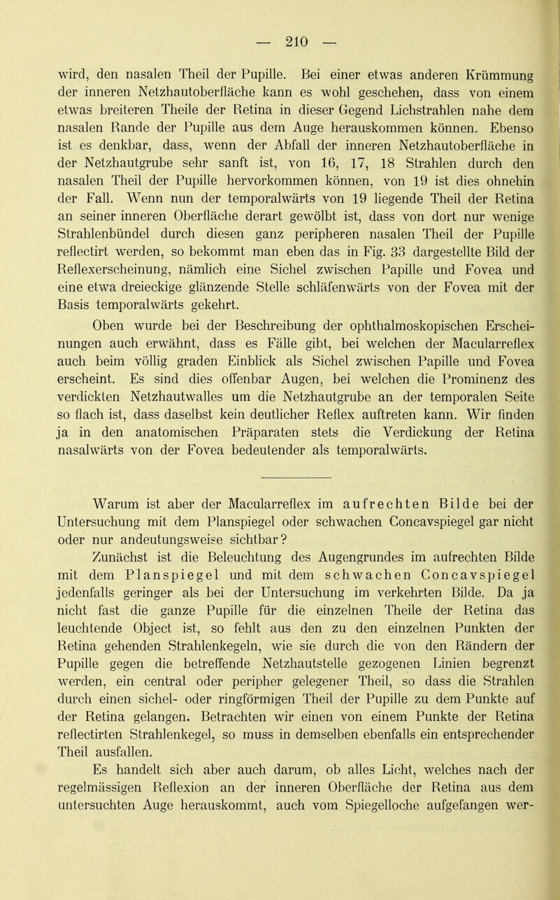 wird, den nasalen Theil der Pupille. Bei einer etwas anderen Krümmung der inneren Netzhautoberfläche kann es wohl geschehen, dass von einem etwas breiteren Theile der Retina in dieser Gegend Lichstrahlen nahe dem nasalen Rande der Pupille aus dem Auge herauskommen können. Ebenso ist es denkbar, dass, wenn der Abfall der inneren Netzhautoberfläche in der Netzhautgrube sehr sanft ist, von 16, 17, 18 Strahlen durch den nasalen Theil der Pupille hervorkommen können, von 19 ist dies ohnehin der Fall. Wenn nun der temporalwärts von 19 liegende Theil der Retina an seiner inneren Oberfläche derart gewölbt ist, dass von dort nur wenige Strahlenbündel durch diesen ganz peripheren nasalen Theil der Pupille reflectirt werden, so bekommt man eben das in Fig. 33 dargestellte Bild der Reflexerscheinung, nämlich eine Sichel zwischen Papille und Fovea und eine etwa dreieckige glänzende Stelle schläfenwärts von der Fovea mit der Basis temporalwärts gekehrt. Oben wurde bei der Beschreibung der ophthalmoskopischen Erschei- nungen auch erwähnt, dass es Fälle gibt, bei welchen der Macularreflex auch beim völlig graden Einblick als Sichel zwischen Papille und Fovea erscheint. Es sind dies offenbar Augen, bei welchen die Prominenz des verdickten Netzhautwalles um die Netzhautgrube an der temporalen Seite so flach ist, dass daselbst kein deutlicher Reflex auftreten kann. Wir finden ja in den anatomischen Präparaten stets die Verdickung der Retina nasalwärts von der Fovea bedeutender als temporalwärts. Warum ist aber der Macularreflex im aufrechten Bilde bei der Untersuchung mit dem Planspiegel oder schwachen Goncavspiegel gar nicht oder nur andeutungsweise sichtbar? Zunächst ist die Beleuchtung des Augengrundes im aufrechten Bilde mit dem Planspiegel und mit dem schwachen Concavspiegel jedenfalls geringer als bei der Untersuchung im verkehrten Bilde. Da ja nicht fast die ganze Pupille für die einzelnen Theile der Retina das leuchtende Object ist, so fehlt aus den zu den einzelnen Punkten der Retina gehenden Strahlenkegeln, wie sie durch die von den Rändern der Pupille gegen die betreffende Netzhautstelle gezogenen Linien begrenzt werden, ein central oder peripher gelegener Theil, so dass die Strahlen durch einen sichel- oder ringförmigen Theil der Pupille zu dem Punkte auf der Retina gelangen. Betrachten wir einen von einem Punkte der Retina reflectirten Strahlenkegel, so muss in demselben ebenfalls ein entsprechender Theil ausfallen. Es handelt sich aber auch darum, ob alles Licht, welches nach der regelmässigen Reflexion an der inneren Oberfläche der Retina aus dem untersuchten Auge herauskommt, auch vom Spiegelloche aufgefangen wer-