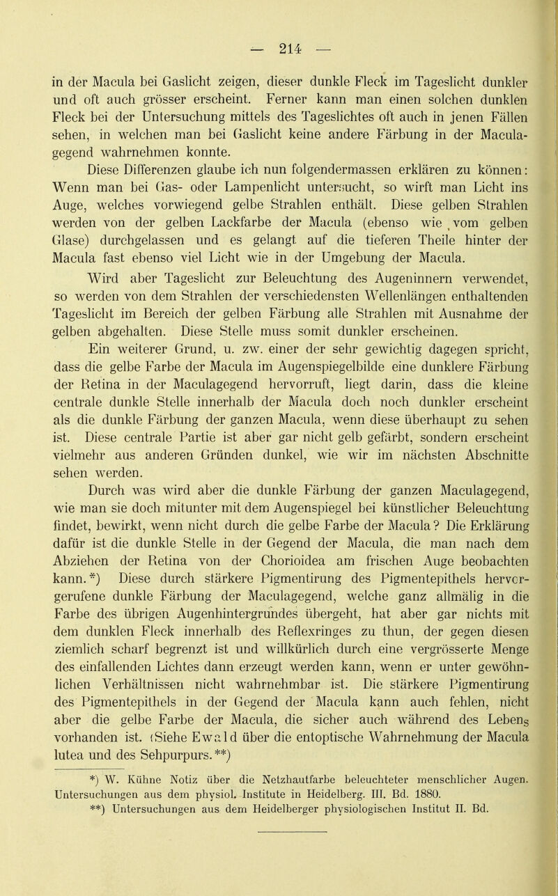 in der Macula bei Gaslicht zeigen, dieser dunkle Fleck im Tageslicht dunkler und oft auch grösser erscheint. Ferner kann man einen solchen dunklen Fleck bei der Untersuchung mittels des Tageslichtes oft auch in jenen Fällen sehen, in welchen man bei Gaslicht keine andere Färbung in der Macula- gegend wahrnehmen konnte. Diese Differenzen glaube ich nun folgendermassen erklären zu können: Wenn man bei Gas- oder Lampenlicht untersucht, so wirft man Licht ins Auge, welches vorwiegend gelbe Strahlen enthält. Diese gelben Strahlen werden von der gelben Lackfarbe der Macula (ebenso wie ; vom gelben Glase) durchgelassen und es gelangt auf die tieferen Theile hinter der Macula fast ebenso viel Licht wie in der Umgebung der Macula. Wird aber Tageslicht zur Beleuchtung des Augeninnern verwendet, so werden von dem Strahlen der verschiedensten Wellenlängen enthaltenden Tageslicht im Bereich der gelben Färbung alle Strahlen mit Ausnahme der gelben abgehalten. Diese Stelle muss somit dunkler erscheinen. Ein weiterer Grund, u. zw. einer der sehr gewichtig dagegen spricht, dass die gelbe Farbe der Macula im Augenspiegelbilde eine dunklere Färbung der Retina in der Maculagegend hervorruft, liegt darin, dass die kleine centrale dunkle Stelle innerhalb der Macula doch noch dunkler erscheint als die dunkle Färbung der ganzen Macula, wenn diese überhaupt zu sehen ist. Diese centrale Partie ist aber gar nicht gelb gefärbt, sondern erscheint vielmehr aus anderen Gründen dunkel, wie wir im nächsten Abschnitte sehen werden. Durch was wird aber die dunkle Färbung der ganzen Maculagegend, wie man sie doch mitunter mit dem Augenspiegel bei künstlicher Beleuchtung findet, bewirkt, wenn nicht durch die gelbe Farbe der Macula? Die Erklärung dafür ist die dunkle Stelle in der Gegend der Macula, die man nach dem Abziehen der Retina von der Chorioidea am frischen Auge beobachten kann.*) Diese durch stärkere Pigmentirung des Pigmentepithels hervor- gerufene dunkle Färbung der Maculagegend, welche ganz allmälig in die Farbe des übrigen Augenhintergrundes übergeht, hat aber gar nichts mit dem dunklen Fleck innerhalb des Reflexringes zu thun, der gegen diesen ziemlich scharf begrenzt ist und willkürlich durch eine vergrösserte Menge des einfallenden Lichtes dann erzeugt werden kann, wenn er unter gewöhn- lichen Verhältnissen nicht wahrnehmbar ist. Die stärkere Pigmentirung des Pigmentepithels in der Gegend der Macula kann auch fehlen, nicht aber die gelbe Farbe der Macula, die sicher auch während des Lebens vorhanden ist. (Siehe Ewald über die entoptische Wahrnehmung der Macula lutea und des Sehpurpurs. **) *) W. Kühne Notiz über die Netzhautfarbe beleuchteter menschlicher Augen. Untersuchungen aus dem physiol. Institute in Heidelberg. III. Bd. 1880. **) Untersuchungen aus dem Heidelberger physiologischen Institut II. Bd.