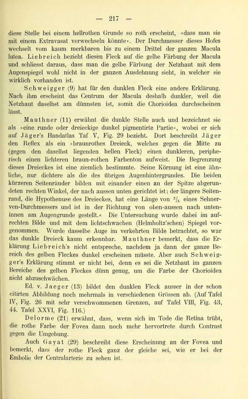 diese Stelle bei einem hellrothen Grunde so roth erscheint, »dass man sie mit einem Extravasat verwechseln könnte«. Der Durchmesser dieses Hofes wechselt vom kaum merkbaren bis zu einem Drittel der ganzen Macula lutea. Liebreich bezieht diesen Fleck auf die gelbe Färbung der Macula und schliesst daraus, dass man die gelbe Färbung der Netzhaut mit dem Augenspiegel wohl nicht in der ganzen Ausdehnung sieht, in welcher sie wirklich vorhanden ist. Schweigger (9) hat für den dunklen Fleck eine andere Erklärung. Nach ihm erscheint das Centrum der Macula deshalb dunkler, weil die Netzhaut daselbst am dünnsten ist, somit die Chorioidea durchscheinen lässt. Mauthner (11) erwähnt die dunkle Stelle auch und bezeichnet sie als »eine runde oder dreieckige dunkel pigmentirte Partie«, wobei er sich auf Jäger's Handatlas Taf V, Fig. 29 bezieht. Dort beschreibt Jäger den Reflex als ein »braunrothes Dreieck, welches gegen die Mitte zu (gegen den daselbst liegenden hellen Fleck) einen dunkleren, periphe- risch einen lichteren braun-rothen Farbenton aufweist. Die Begrenzung dieses Dreieckes ist eine ziemlich bestimmte. Seine Körnung ist eine ähn- liche, nur dichtere als die des übrigen Augenhintergrundes. Die beiden kürzeren Seitenränder bilden mit einander einen an der Spitze abgerun- deten rechten Winkel, der nach aussen unten gerichtet ist; der längere Seiten- rand, die Hypothenuse des Dreieckes, hat eine Länge von 2/5 eines Sehner- ven-Durchmessers und ist in der Richtung von oben-aussen nach unten- innen am Augengrunde gestellt.« Die Untersuchung wurde dabei im auf- rechten Bilde und mit dem lichtschwachen (Helmholtz'schen) Spiegel vor- genommen. Wurde dasselbe Auge im verkehrten Bilde betrachtet, so war das dunkle Dreieck kaum erkennbar. Mauthner bemerkt, dass die Er- klärung Liebreich's nicht entspreche, nachdem ja dann der ganze Be- reich des gelben Fleckes dunkel erscheinen müsste. Aber auch Schweig- ger's Erklärung stimmt er nicht bei, denn es sei die Netzhaut im ganzen Bereiche des gelben Fleckes dünn genug, um die Farbe der Chorioidea nicht abzuschwächen. Ed. v. Jaeger (13) bildet den dunklen Fleck ausser in der schon citirten Abbildung noch mehrmals in verschiedenen Grössen ab. (Auf Tafel IV, Fig. 26 mit sehr verschwommenen Grenzen, auf Tafel VIII, Fig. 43, 44. Tafel XXVI, Fig. 116.) Delorme (21) erwähnt, dass, wenn sich im Tode die Retina trübt, die rothe Farbe der Fovea dann noch mehr hervortrete durch Contrast gegen die Umgebung. Auch Gayat (29) beschreibt diese Erscheinung an der Fovea und bemerkt, dass der rothe Fleck ganz der gleiche sei, wie er bei der Embolie der Centraiarterie zu sehen ist.