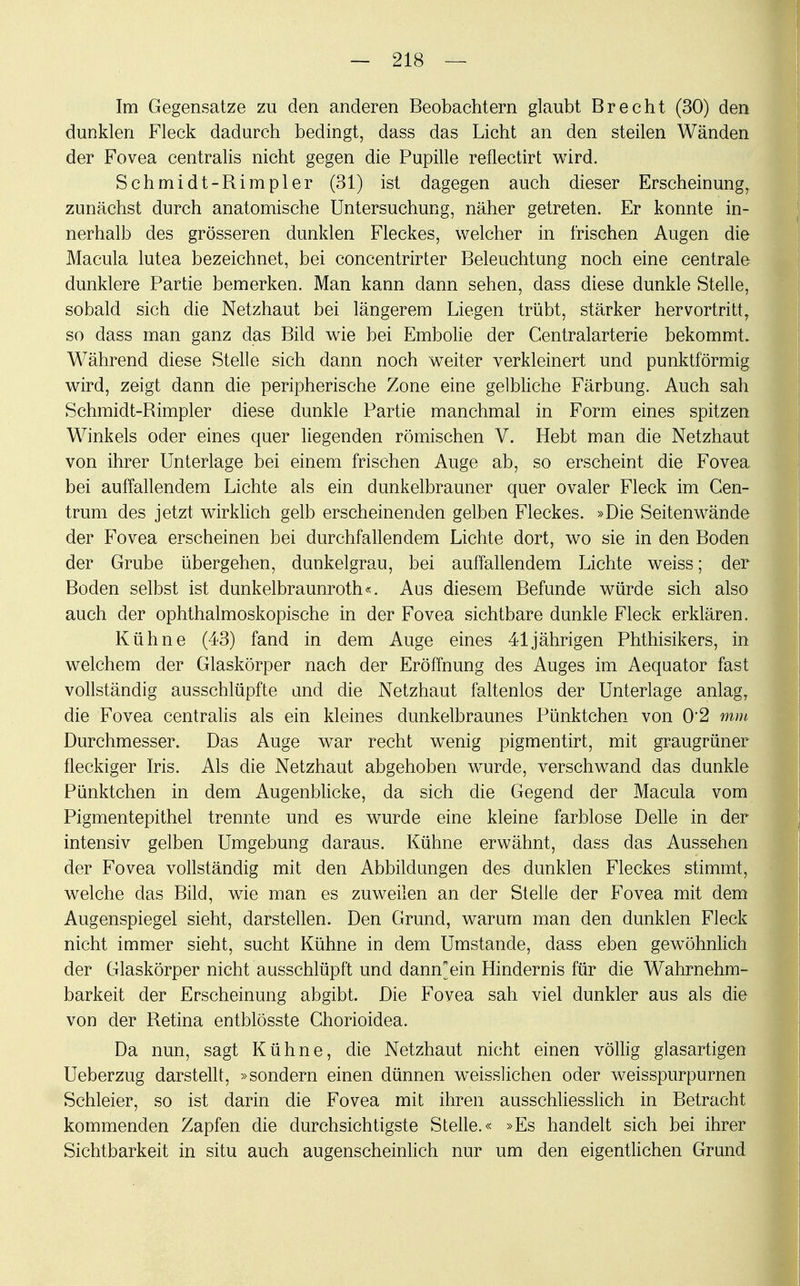 Im Gegensatze zu den anderen Beobachtern glaubt Brecht (30) den dunklen Fleck dadurch bedingt, dass das Licht an den steilen Wänden der Fovea centralis nicht gegen die Pupille reflectirt wird. Schmidt-Rimpler (31) ist dagegen auch dieser Erscheinung, zunächst durch anatomische Untersuchung, näher getreten. Er konnte in- nerhalb des grösseren dunklen Fleckes, welcher in frischen Augen die Macula lutea bezeichnet, bei concentrirter Beleuchtung noch eine centrale dunklere Partie bemerken. Man kann dann sehen, dass diese dunkle Stelle, sobald sich die Netzhaut bei längerem Liegen trübt, stärker hervortritt, so dass man ganz das Bild wie bei Embolie der Centraiarterie bekommt. Während diese Stelle sich dann noch weiter verkleinert und punktförmig wird, zeigt dann die peripherische Zone eine gelbliche Färbung. Auch sah Schmidt-Rimpler diese dunkle Partie manchmal in Form eines spitzen Winkels oder eines quer liegenden römischen V. Hebt man die Netzhaut von ihrer Unterlage bei einem frischen Auge ab, so erscheint die Fovea bei auffallendem Lichte als ein dunkelbrauner quer ovaler Fleck im Cen- trum des jetzt wirklich gelb erscheinenden gelben Fleckes. »Die Seitenwände der Fovea erscheinen bei durchfallendem Lichte dort, wo sie in den Boden der Grube übergehen, dunkelgrau, bei auffallendem Lichte weiss; der Boden selbst ist dunkelbraunroth«. Aus diesem Befunde würde sich also auch der ophthalmoskopische in der Fovea sichtbare dunkle Fleck erklären. Kühne (43) fand in dem Auge eines 41jährigen Phthisikers, in welchem der Glaskörper nach der Eröffnung des Auges im Aequator fast vollständig ausschlüpfte and die Netzhaut faltenlos der Unterlage anlag, die Fovea centralis als ein kleines dunkelbraunes Pünktchen von 0*2 mm Durchmesser. Das Auge war recht wenig pigmentirt, mit graugrüner fleckiger Iris. Als die Netzhaut abgehoben wurde, verschwand das dunkle Pünktchen in dem Augenblicke, da sich die Gegend der Macula vom Pigmentepithel trennte und es wurde eine kleine farblose Delle in der intensiv gelben Umgebung daraus. Kühne erwähnt, dass das Aussehen der Fovea vollständig mit den Abbildungen des dunklen Fleckes stimmt, welche das Bild, wie man es zuweilen an der Stelle der Fovea mit dem Augenspiegel sieht, darstellen. Den Grund, warum man den dunklen Fleck nicht immer sieht, sucht Kühne in dem Umstände, dass eben gewöhnlich der Glaskörper nicht ausschlüpft und damfein Hindernis für die Wahrnehm- barkeit der Erscheinung abgibt. Die Fovea sah viel dunkler aus als die von der Retina entblösste Chorioidea. Da nun, sagt Kühne, die Netzhaut nicht einen völlig glasartigen Ueberzug darstellt, »sondern einen dünnen weisslichen oder weisspurpurnen Schleier, so ist darin die Fovea mit ihren ausschliesslich in Betracht kommenden Zapfen die durchsichtigste Stelle.« »Es handelt sich bei ihrer Sichtbarkeit in situ auch augenscheinlich nur um den eigentlichen Grund
