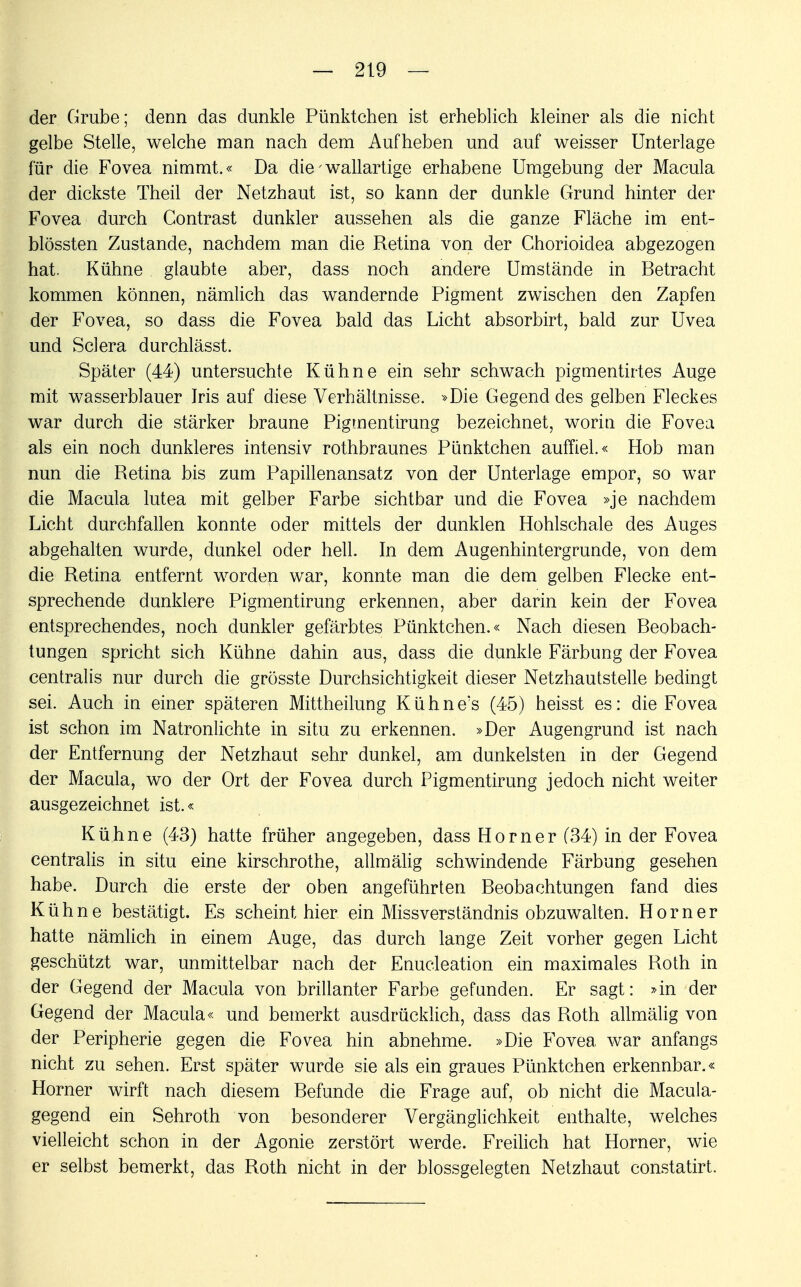 der Grube; denn das dunkle Pünktchen ist erheblich kleiner als die nicht gelbe Stelle, welche man nach dem Aufheben und auf weisser Unterlage für die Fovea nimmt.« Da die - wallartige erhabene Umgebung der Macula der dickste Theil der Netzhaut ist, so kann der dunkle Grund hinter der Fovea durch Contrast dunkler aussehen als die ganze Fläche im ent- blössten Zustande, nachdem man die Retina von der Chorioidea abgezogen hat. Kühne glaubte aber, dass noch andere Umstände in Betracht kommen können, nämlich das wandernde Pigment zwischen den Zapfen der Fovea, so dass die Fovea bald das Licht absorbirt, bald zur Uvea und Sclera durchlässt. Später (44) untersuchte Kühne ein sehr schwach pigmentirtes Auge mit wasserblauer Jris auf diese Verhältnisse. »Die Gegend des gelben Fleckes war durch die stärker braune Pigmentirung bezeichnet, worin die Fovea als ein noch dunkleres intensiv rothbraunes Pünktchen auffiel.« Hob man nun die Retina bis zum Papillenansatz von der Unterlage empor, so war die Macula lutea mit gelber Farbe sichtbar und die Fovea »je nachdem Licht durchfallen konnte oder mittels der dunklen Hohlschale des Auges abgehalten wurde, dunkel oder hell. In dem Augenhintergrunde, von dem die Retina entfernt worden war, konnte man die dem gelben Flecke ent- sprechende dunklere Pigmentirung erkennen, aber darin kein der Fovea entsprechendes, noch dunkler gefärbtes Pünktchen.« Nach diesen Beobach- tungen spricht sich Kühne dahin aus, dass die dunkle Färbung der Fovea centralis nur durch die grösste Durchsichtigkeit dieser Netzhautstelle bedingt sei. Auch in einer späteren Mittheilung Kühne's (45) heisst es: die Fovea ist schon im Natronlichte in situ zu erkennen. »Der Augengrund ist nach der Entfernung der Netzhaut sehr dunkel, am dunkelsten in der Gegend der Macula, wo der Ort der Fovea durch Pigmentirung jedoch nicht weiter ausgezeichnet ist.« Kühne (43) hatte früher angegeben, dass Horner (34) in der Fovea centralis in situ eine kirschrothe, allmälig schwindende Färbung gesehen habe. Durch die erste der oben angeführten Beobachtungen fand dies Kühne bestätigt. Es scheint hier ein Missverständnis obzuwalten. Horner hatte nämlich in einem Auge, das durch lange Zeit vorher gegen Licht geschützt war, unmittelbar nach der Enukleation ein maximales Roth in der Gegend der Macula von brillanter Farbe gefunden. Er sagt: »in der Gegend der Macula« und bemerkt ausdrücklich, dass das Roth allmälig von der Peripherie gegen die Fovea hin abnehme. »Die Fovea war anfangs nicht zu sehen. Erst später wurde sie als ein graues Pünktchen erkennbar.« Horner wirft nach diesem Befunde die Frage auf, ob nicht die Macula- gegend ein Sehroth von besonderer Vergänglichkeit enthalte, welches vielleicht schon in der Agonie zerstört werde. Freilich hat Horner, wie er selbst bemerkt, das Roth nicht in der blossgelegten Netzhaut constatirt.