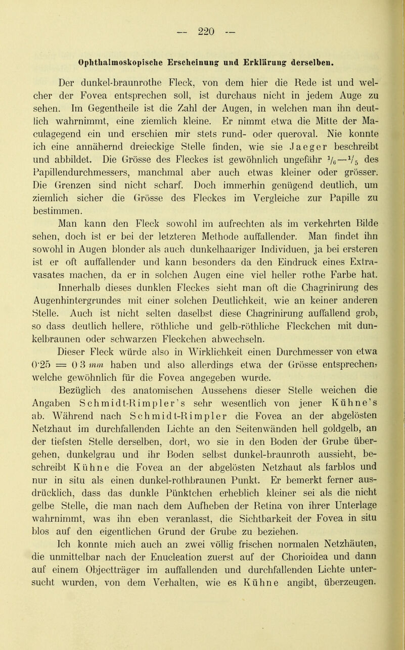 Ophthalmoskopische Erscheinung und Erklärung derselben. Der duakel-braunrothe Fleck, von dem hier die Rede ist und wel- cher der Fovea entsprechen soll, ist durchaus nicht in jedem Auge zu sehen. Im Gegentheile ist die Zahl der Augen, in welchen man ihn deut- lich wahrnimmt, eine ziemlich kleine. Er nimmt etwa die Mitte der Ma- culagegend ein und erschien mir stets rund- oder queroval. Nie konnte ich eine annähernd dreieckige Stelle finden, wie sie Jaeger beschreibt und abbildet. Die Grösse des Fleckes ist gewöhnlich ungefähr Ve—V5 des Papillendurchmessers, manchmal aber auch etwas kleiner oder grösser. Die Grenzen sind nicht scharf. Doch immerhin genügend deutlich, um ziemlich sicher die Grösse des Fleckes im Vergleiche zur Papille zu bestimmen. Man kann den Fleck sowohl im aufrechten als im verkehrten Bilde sehen, doch ist er bei der letzteren Methode auffallender. Man findet ihn sowohl in Augen blonder als auch dunkelhaariger Individuen, ja bei ersteren ist er oft auffallender und kann besonders da den Eindruck eines Extra- vasates machen, da er in solchen Augen eine viel heiler rothe Farbe hat. Innerhalb dieses dunklen Fleckes sieht man oft die Chagrinirung des Augenhintergrundes mit einer solchen Deutlichkeit, wie an keiner anderen Stelle. Auch ist nicht selten daselbst diese Chagrinirung auffallend grob, so dass deutlich hellere, röthliche und gelb-röthliche Fleckchen mit dun- kelbraunen oder schwarzen Fleckchen abwechseln. Dieser Fleck würde also in Wirklichkeit einen Durchmesser von etwa 0'25 = 03 mm haben und also allerdings etwa der Grösse entsprechen? welche gewöhnlich für die Fovea angegeben wurde. Bezüglich des anatomischen Aussehens dieser Stelle weichen die Angaben Schmidt-Rimpler's sehr wesentlich von jener Kühne's ab. Während nach Schmidt-Rimpler die Fovea an der abgelösten Netzhaut im durchfallenden Lichte an den Seitenwänden hell goldgelb, an der tiefsten Stelle derselben, dort, wo sie in den Boden der Grube über- gehen, dunkelgrau und ihr Boden selbst dunkel-braunroth aussieht, be- schreibt Kühne die Fovea an der abgelösten Netzhaut als farblos und nur in situ als einen dunkel-rothbraunen Punkt. Er bemerkt ferner aus- drücklich, dass das dunkle Pünktchen erheblich kleiner sei als die nicht gelbe Stelle, die man nach dem Aufheben der Retina von ihrer Unterlage wahrnimmt, was ihn eben veranlasst, die Sichtbarkeit der Fovea in situ blos auf den eigentlichen Grund der Grube zu beziehen. Ich konnte mich auch an zwei völlig frischen normalen Netzhäuten, die unmittelbar nach der Enucleation zuerst auf der Chorioidea und dann auf einem Objectträger im auffallenden und durchfallenden Lichte unter- sucht wurden, von dem Verhalten, wie es Kühne angibt, überzeugen.