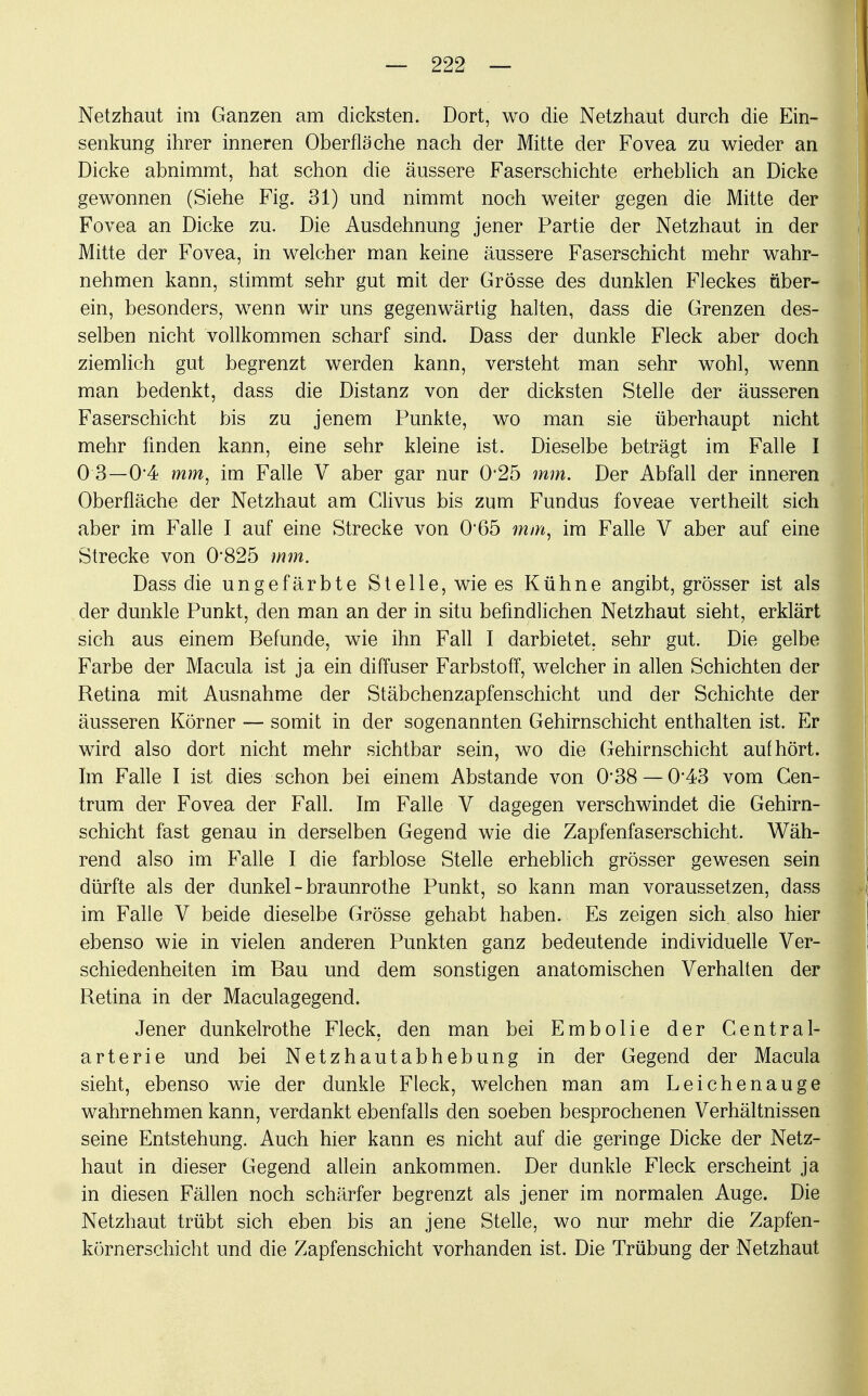 Netzhaut im Ganzen am dicksten. Dort, wo die Netzhaut durch die Ein- senkung ihrer inneren Oberfläche nach der Mitte der Fovea zu wieder an Dicke abnimmt, hat schon die äussere Faserschichte erheblich an Dicke gewonnen (Siehe Fig. 31) und nimmt noch weiter gegen die Mitte der Fovea an Dicke zu. Die Ausdehnung jener Partie der Netzhaut in der Mitte der Fovea, in welcher man keine äussere Faserschicht mehr wahr- nehmen kann, stimmt sehr gut mit der Grösse des dunklen Fleckes über- ein, besonders, wenn wir uns gegenwärtig halten, dass die Grenzen des- selben nicht vollkommen scharf sind. Dass der dunkle Fleck aber doch ziemlich gut begrenzt werden kann, versteht man sehr wohl, wenn man bedenkt, dass die Distanz von der dicksten Stelle der äusseren Faserschicht bis zu jenem Punkte, wo man sie überhaupt nicht mehr finden kann, eine sehr kleine ist. Dieselbe beträgt im Falle I 0 3—04 mm, im Falle V aber gar nur 0*25 mm. Der Abfall der inneren Oberfläche der Netzhaut am Clivus bis zum Fundus foveae vertheilt sich aber im Falle I auf eine Strecke von 0*65 mm, im Falle V aber auf eine Strecke von 0*825 mm. Dass die ungefärbte Stelle, wie es Kühne angibt, grösser ist als der dunkle Punkt, den man an der in situ befindlichen Netzhaut sieht, erklärt sich aus einem Befunde, wie ihn Fall I darbietet, sehr gut. Die gelbe Farbe der Macula ist ja ein diffuser Farbstoff, welcher in allen Schichten der Retina mit Ausnahme der Stäbchenzapfenschicht und der Schichte der äusseren Körner — somit in der sogenannten Gehirnschicht enthalten ist. Er wird also dort nicht mehr sichtbar sein, wo die Gehirnschicht aufhört. Im Falle I ist dies schon bei einem Abstände von 0*38 — 0-43 vom Gen- trum der Fovea der Fall. Im Falle V dagegen verschwindet die Gehirn- schicht fast genau in derselben Gegend wie die Zapfenfaserschicht. Wäh- rend also im Falle I die farblose Stelle erheblich grösser gewesen sein dürfte als der dunkel - braunrothe Punkt, so kann man voraussetzen, dass im Falle V beide dieselbe Grösse gehabt haben. Es zeigen sich also hier ebenso wie in vielen anderen Punkten ganz bedeutende individuelle Ver- schiedenheiten im Bau und dem sonstigen anatomischen Verhalten der Retina in der Maculagegend. Jener dunkelrothe Fleck, den man bei Embolie der Centrai- arterie und bei Netzhautabhebung in der Gegend der Macula sieht, ebenso wie der dunkle Fleck, welchen man am Leichenauge wahrnehmen kann, verdankt ebenfalls den soeben besprochenen Verhältnissen seine Entstehung. Auch hier kann es nicht auf die geringe Dicke der Netz- haut in dieser Gegend allein ankommen. Der dunkle Fleck erscheint ja in diesen Fällen noch schärfer begrenzt als jener im normalen Auge. Die Netzhaut trübt sich eben bis an jene Stelle, wo nur mehr die Zapfen- körnerschicht und die Zapfenschicht vorhanden ist. Die Trübung der Netzhaut