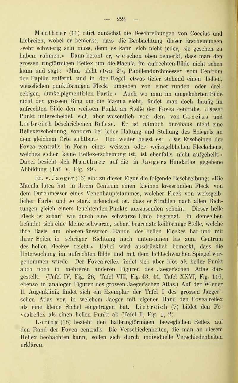 Mauthner (11) citirt zunächst die Beschreibungen von Coccius und Liebreich, wobei er bemerkt, dass die Beobachtung dieser Erscheinungen »sehr schwierig sein muss, denn es kann sich nicht jeder, sie gesehen zu haben, rühmen.« Dann betont er, wie schon oben bemerkt, dass man den grossen ringförmigen Reflex um die Macula im aufrechten Bilde nicht sehen kann und sagt: »Man sieht etwa 2l/2 Papillendurchmesser vom Centrum der Papille entfernt und in der Regel etwas tiefer stehend einen hellen, weisslichen punktförmigen Fleck, umgeben von einer runden oder drei- eckigen, dunkelpigmentirten Partie.« Auch wo man im umgekehrten Bilde nicht den grossen Ring um die Macula sieht, findet man doch häufig im aufrechten Bilde den weissen Punkt an Stelle der Fovea centralis. »Dieser Punkt unterscheidet sich aber wesentlich von dem von Coccius und Liebreich beschriebenen Reflexe. Er ist nämlich durchaus nicht eine Reflexerscheinung, sondern bei jeder Haltung und Stellung des Spiegels an dem gleichem Orte sichtbar.« Und weiter heisst es: »Das Erscheinen der Fovea centralis in Form eines weissen oder weissgelblichen Fleckchens, welches sicher keine Reflexerscheinung ist, ist ebenfalls nicht aufgehellt.« Dabei bezieht sich Mauthner auf die in Jaegers Handatlas gegebene Abbildung (Taf. V, Fig. 29^. Ed. v. Jaeger (13) gibt zu dieser Figur die folgende Beschreibung: »Die Macula lutea hat in ihrem Centrum einen kleinen kreisrunden Fleck von dem Durchmesser eines Venenhauptstammes, welcher Fleck von weissgelb- licher Farbe und so stark erleuchtet ist, dass er Strahlen nach allen Rich- tungen gleich einem leuchtenden Punkte auszusenden scheint. Dieser helle Fleck ist scharf wie durch eine schwarze Linie begrenzt. In demselben befindet sich eine kleine schwarze, scharf begrenzte keilförmige Stelle, welche ihre Basis am oberen-äusseren Rande des hellen Fleckes hat und mit ihrer Spitze in schräger Richtung nach unten-innen bis zum Centrum des hellen Fleckes reicht.« Dabei wird ausdrücklich bemerkt, dass die Untersuchung im aufrechten Bilde und mit dem lichtschwachen Spiegel vor- genommen wurde. Der Fovealreflex findet sich aber blos als heller Punkt auch noch in mehreren anderen Figuren des Jaeger'schen Atlas dar- gestellt. (Tafel IV, Fig. 26, Tafel VIII, Fig. 43, 44, Tafel XXVI, Fig. 116, ebenso in analogen Figuren des grossen Jaeger'schen Atlas.) Auf der Wiener II. Augenklinik findet sich ein Exemplar der Tafel I des grossen Jaeger'- schen Atlas vor, in welchem Jaeger mit eigener Hand den Fovealreflex als eine kleine Sichel eingetragen hat. Liebreich (7) bildet den Fo- vealreflex als einen hellen Punkt ab (Tafel II, Fig. 1, 2). Loring (18) bezieht den halbringförmigen beweglichen Reflex auf den Rand der Fovea centralis. Die Verschiedenheiten, die man an diesem Reflex beobachten kann, sollen sich durch individuelle Verschiedenheiten erklären.