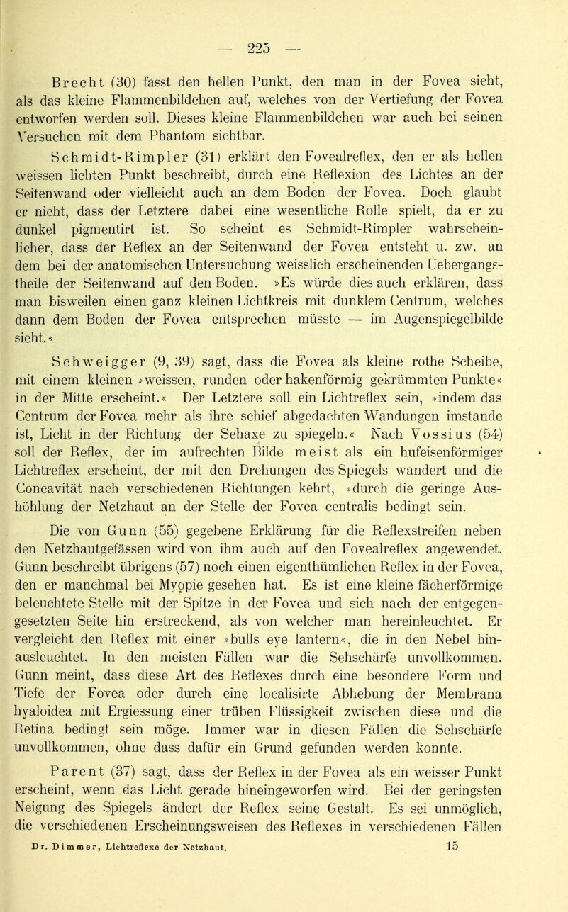 Brecht (30) fasst den hellen Punkt, den man in der Fovea sieht, als das kleine Flammenbildchen auf, welches von der Vertiefung der Fovea entworfen werden soll. Dieses kleine Flammenbildchen war auch bei seinen Versuchen mit dem Phantom sichtbar. Schmidt-Rimpler (31) erklärt den Fovealreflex, den er als hellen weissen lichten Punkt beschreibt, durch eine Reflexion des Lichtes an der Seitenwand oder vielleicht auch an dem Boden der Fovea. Doch glaubt er nicht, dass der Letztere dabei eine wesentliche Rolle spielt, da er zu dunkel pigmentirt ist. So scheint es Schmidt-Rimpler wahrschein- licher, dass der Reflex an der Seitenwand der Fovea entsteht u. zw. an dem bei der anatomischen Untersuchung weisslich erscheinenden Uebergangs- theile der Seitenwand auf den Boden. »Es würde dies auch erklären, dass man bisweilen einen ganz kleinen Lichtkreis mit dunklem Centrum, welches dann dem Boden der Fovea entsprechen müsste — im Augenspiegelbilde sieht.« Schweigger (9, 39) sagt, dass die Fovea als kleine rothe Scheibe, mit einem kleinen * weissen, runden oder hakenförmig gekrümmten Punkte« in der Mitte erscheint.« Der Letztere soll ein Lichtreflex sein, »indem das Centrum der Fovea mehr als ihre schief abgedachten Wandungen imstande ist, Licht in der Richtung der Sehaxe zu spiegeln.« Nach Vossius (54) soll der Reflex, der im aufrechten Bilde meist als ein hufeisenförmiger Lichtreflex erscheint, der mit den Drehungen des Spiegels wandert und die Concavität nach verschiedenen Richtungen kehrt, »durch die geringe Aus- höhlung der Netzhaut an der Stelle der Fovea centralis bedingt sein. Die von Gunn (55) gegebene Erklärung für die Reflexstreifen neben den Netzhautgefässen wird von ihm auch auf den Fovealreflex angewendet. Gunn beschreibt übrigens (57) noch einen eigenthümlichen Reflex in der Fovea, den er manchmal bei Myopie gesehen hat. Es ist eine kleine fächerförmige beleuchtete Stelle mit der Spitze in der Fovea und sich nach der entgegen- gesetzten Seite hin erstreckend, als von welcher man hereinleuchtet. Er vergleicht den Reflex mit einer »bulls eye lantern«, die in den Nebel hin- ausleuchtet. In den meisten Fällen war die Sehschärfe unvollkommen. Gunn meint, dass diese Art des Reflexes durch eine besondere Form und Tiefe der Fovea oder durch eine localisirte Abhebung der Membrana hyaloidea mit Ergiessung einer trüben Flüssigkeit zwischen diese und die Retina bedingt sein möge. Immer war in diesen Fällen die Sehschärfe unvollkommen, ohne dass dafür ein Grund gefunden werden konnte. Parent (37) sagt, dass der Reflex in der Fovea als ein weisser Punkt erscheint, wenn das Licht gerade hineingeworfen wird. Bei der geringsten Neigung des Spiegels ändert der Reflex seine Gestalt. Es sei unmöglich, die verschiedenen Erscheinungsweisen des Reflexes in verschiedenen Fällen Dr. Dimmer, Lichtreflexe der Netzhaut. 15