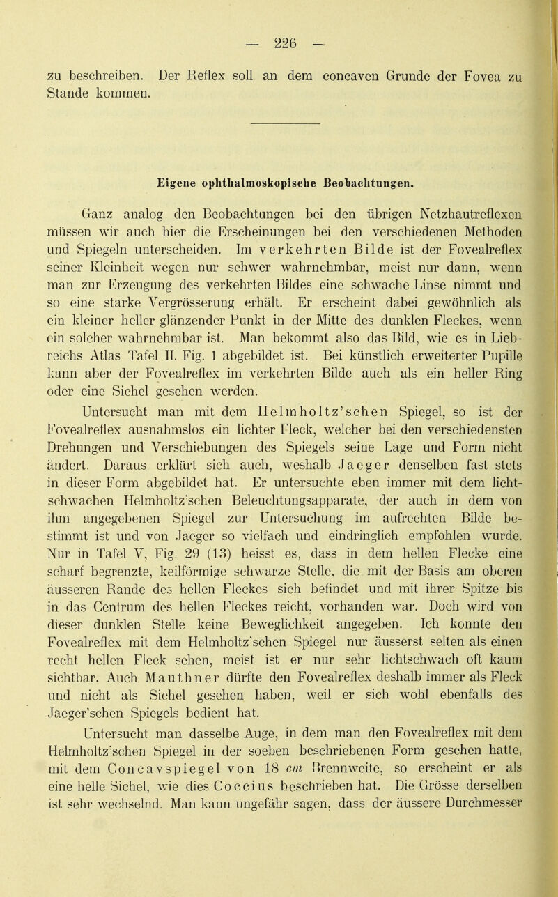 zu beschreiben. Der Reflex soll an dem concaven Grunde der Fovea zu Stande kommen. Eigene ophthalmoskopische Beobachtungen. Ganz analog den Beobachtungen bei den übrigen Netzhautreflexen müssen wir auch hier die Erscheinungen bei den verschiedenen Methoden und Spiegeln unterscheiden. Im verkehrten Bilde ist der Fovealreflex seiner Kleinheit wegen nur schwer wahrnehmbar, meist nur dann, wenn man zur Erzeugung des verkehrten Bildes eine schwache Linse nimmt und so eine starke Vergrösserung erhält. Er erscheint dabei gewöhnlich als ein kleiner heller glänzender Punkt in der Mitte des dunklen Fleckes, wenn ein solcher wahrnehmbar ist. Man bekommt also das Bild, wie es in Lieb- reichs Atlas Tafel IL Fig. 1 abgebildet ist. Bei künstlich erweiterter Pupille kann aber der Fovealreflex im verkehrten Bilde auch als ein heller Ring oder eine Sichel gesehen werden. Untersucht man mit dem Helm ho Hz' sehen Spiegel, so ist der Fovealreflex ausnahmslos ein lichter Fleck, welcher bei den verschiedensten Drehungen und Verschiebungen des Spiegels seine Lage und Form nicht ändert. Daraus erklärt sich auch, weshalb Jaeger denselben fast stets in dieser Form abgebildet hat. Er untersuchte eben immer mit dem licht- schwachen Helmholtz'schen Beleuchtungsapparate, der auch in dem von ihm angegebenen Spiegel zur Untersuchung im aufrechten Bilde be- stimmt ist und von .laeger so vielfach und eindringlich empfohlen wurde. Nur in Tafel V, Fig. 29 (13) heisst es, dass in dem hellen Flecke eine scharf begrenzte, keilförmige schwarze Stelle, die mit der Basis am oberen äusseren Rande des hellen Fleckes sich befindet und mit ihrer Spitze bis in das Centrum des hellen Fleckes reicht, vorhanden war. Doch wird von dieser dunklen Stelle keine Beweglichkeit angegeben. Ich konnte den Fovealreflex mit dem Helmholtz'schen Spiegel nur äusserst selten als einen recht hellen Fleck sehen, meist ist er nur sehr lichtschwach oft kaum sichtbar. Auch Mauthner dürfte den Fovealreflex deshalb immer als Fleck und nicht als Sichel gesehen haben, Weil er sich wohl ebenfalls des Jaeger'schen Spiegels bedient hat. Untersucht man dasselbe Auge, in dem man den Fovealreflex mit dem Helmholtz'schen Spiegel in der soeben beschriebenen Form gesehen hatte, mit dem Concavspiegelvon 18 cm Brennweite, so erscheint er als eine helle Sichel, wie diesCoccius beschrieben hat. Die Grösse derselben ist sehr wechselnd. Man kann ungefähr sagen, dass der äussere Durchmesser